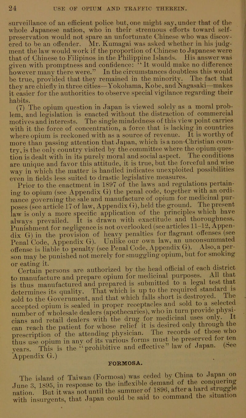 surveillance of an efficient police but, one might say, under that of the whole Japanese nation, who in their strenuous ell'orts toward self- preservation would not spare ati unfortunate Chinese who was discov- ered to be an offender. Mr. Kumagai was asked whether in his judg- ment the law would work if the proportion of Chinese to flapanese were that of Chinese to Filipinos in the Philippine Islands. His answer was given with promptness and confidence: “ It would make no difference however many there were.” In the circumstances doubtless this would be true, provided that they remained in the minority. The fact that they are chiefly in three cities—Yokohama, Kobe, and Nagasaki—makes it easier for the authorities to observe special vigilance regarding their habits. (7) The opium question in Japan is viewed solely as a moral prob- lem, and legislation is enacted without the distraction of commercial motives and interests. The singde mindedness of this view point carries with it the force of concentration, a force that is lacking in countries where opium is reckoned with as a source of revenue. It is Avorthy of more than passing attention that Japan, which is a non-Christian coun- try, is the only country visited by the committee where the opium ques- tion is dealt with in its purely moral and social aspect. The conditions are unique and favor this attitude, it is true, but the forceful and wise way in which the matter is handled indicates unexploited possibilities even in fields less suited to drastic legislative measures. Prior to the enactment in 1897 of the laws and regulations pertain- ing to opium (see Appendix G) the penal code, together with an ordi- nance governing the sale and manufacture of opium for medicinal pui- poses (see article 17 of law. Appendix G), held the ground. The present law is only a more specific application of the principles which have always prevailed. It is drawn with exactitude and thoroughness. Punishment for negligence is not overlooked (see articles 11—12, Appen- dix G) in the provision of heavy penalties for flagrant offenses (see Penal Code, Appendix G). Unlike our own law, an unconsummated offense is liable to penalty (see Penal Code, Appendix G). Also, a per- son may be punished not merely for smuggling opium, but tor smoking °^Certafn persons are authorized by the head official of each district to manufacture and prepare opium for medicinal purposes. All that is thus manufactured and prepared is submitted to a legal test that determines its quality. That which is up to the required standard is sold to the Government, and that which falls short is destroyed, i le accepted opium is sealed in proper receptacles and sold to a selected number of wholesale dealers (apothecaries), who in turn provide plii si- n„ri vofap Hofllpvs witli the diTiff for medicinal uses only, it Appendix G.) FORMOSA. The island of Taiwan (Formosa) was ceded by China to Japan on June 3 1895, in response to the iiiHexible demand of the conquering nation.’ But it wa-s not until the summer of 18l)tl, after a luird sfr'tgg with insurgents, that .lapan could be .said to command the .situation