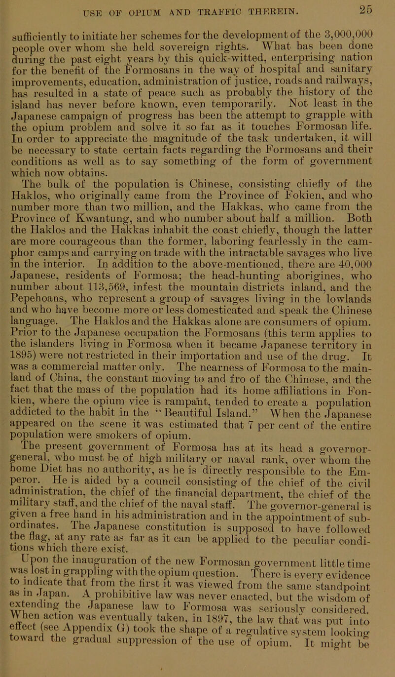 sufficient!} to initiate her schemes for the development of the 3,000,000 people over whom she held sovereign rights. What has been done auring the past eight years by this quick-witted, enterprising nation for the benetit of the Formosans in the way of hospital and sanitary improvements, education, administration of justice, roads and railways, has resulted in a state of peace such as probably the history of the island has never before known, even temporarily. Not least in the Japanese campaign of progress has been the attempt to grapple with the opium problem and solve it so fai as it touches Formosan life. In order to appreciate the magnitude of the task undertaken, it will be necessary to state certain facts regarding the Formosans and their conditions as well as to say something of the form of government which now obtains. The bulk of the population is Chinese, consisting chiefly of the Haklos, who originally came from the Province of Fokien, and who number more than two million, and the Hakkas, who came from the Province of Kwantung, and who number about half a million. Both the Haklos and the Hakkas inhabit the coast chiefly, though the latter are more courageous than the former, laboring fearlessly in the cam- phor camps and carrying on trade with the intractable savages who live in the interior. In addition to the above-mentioned, there are 40,000 Japanese, residents of Formosa; the head-hunting aborigines, who number about 113,569, infest the mountain districts inland, and the Pepehoans, who represent a group of savages living in the lowlands and who have become more or less domesticated and speak the Chinese language. The Haklos and the Hakkas alone are consumers of opium. Prior to the Japanese occupation the Formosans (this term applies to the islanders living in Formosa when it became Japanese territory in 1895) were not restricted in their importation and use of the drug. It was a commercial matter only. The nearness of Formosa to the main- land of China, the constant moving to and fro of the Chinese, and the fact that the mass of the population had its home affiliations in Fon- kien, where the opium vice is rampant, tended to create a population addicted to the habit in the “Beautiful Island.” When the Japanese appeared on the scene it was estimated that 7 per cent of the entire population were smokers of opium. The present government of Formosa has at its head a governor- general, who must be of high military or naval rank, over whom the home Diet has no authority, as he is directly responsible to the Em- peror._ He is aided by a council consisting of the chief of the civil administration, the chief of the financial department, the chief of the military staff, and the chief of the naval staff. The governor-general is given a free hand in his administration and in the appointment of sub- ordinates. The Japanese constitution is supposed to have followed tlie flag, at any rate as far as it can be applied to the peculiar condi- tions which there exist. Upon the inauguration of the new Formosan government little time was lost in grappling with the opium question. There is everv evidence to indicate that from the first it was viewed from the same standpoint as in , apan A prohibitive law was never enacted, but the wisdom of extending the Japanese law to Formosa was seriously considered When action was eventually taken, in 1897, the law that was put into effect (see Appendix U) took the shape of a regulative system lookino- toward the gradual suppression of the use of opium. It mio-ht be