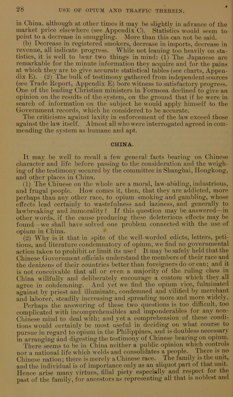 in China, although at other times it may be slightly in advance of the market price elsewhere (see Appendix C). Statistics would seem to point to a decrease in smuggling. More than this can not be said. (b) Decrease in registered smokers, decrease in imports, decrease in revenue, all indicate progress. While not leaning too heavily on stii- tistics, it is well to bear two things in mind; (1) The dapanese are remarkable for the minute information they acquire and for the pains at which they are to give accurate statistical tables (see charts. Appen- dix E). (2) The bulk of testimonj'^ gathered from independent sources (see Trade Report, Appendix E) bore witness to satisfactory progress. One of the leading Christian ministers in Formosa declined to give an opinion on the results of the system, on the ground that if he were in search of information on the subject he would apply himself to the Government records, which he considered to be accurate. The criticisms against laxity in enforcement of the law exceed those against the law itself. Almost all who were interrogated agreed in com- mending the system as humane and apt. CHINA. It may be well to recall a few general facts bearing on Chinese character and life before passing to the consideration and the weigh- ing of the testimoii}^ secured by the committee in Shanghai, Hongkong, and other places in China. (1) The Chinese on the whole are a moral, law-abiding, industrious, and frugal people. How comes it, then, that the}'^ are addicted, more perhaps than any other race, to opium smoking and gambling, whose effects lead certainl}^ to wastefulness and laziness, and generally to lawbreaking and immorality ? If this question ma}'^ be answered—in other words, if the cause producing these deleterious effects ma}' be found—we shall have solved one problem connected with the use of opium in China. (2) Wh}^ is it that in spite of the well-worded edicts, letters, peti- tions, and literature condemnatory of opium, we find no governmental action taken to prohibit or limit its use? It may be safely held that the Chinese Government officials understand the members of their race and the denizens of their countries better than foreigners do or can; and it is not conceivable that all or even a majority of the ruling class in China willfully and deliberately encourage a custom which they all agree in condemning. And yet we find the opium vice, fulminated against by priest and illuminate, condemned and vilified by merchant and laborer, steadily increasing and spi'eading inore and more widely. Perhaps the answering of these two questions is too difficult, too complicated with incomprehensibles and imponderables for any non- Chinese mind to deal with; and yet a comprehension of these condi- tions would certainly be most useful in deciding on what course to pursue in regard to opium in the Philippines, and isdoubless necessary in arranging and digesting the testimony of Chinese bearing on opium. There“seems to be in China neither a public opinion which controls nor a national life which welds and consolidates a people. There is no Chinese nation; there is merely a Chinese race. Ihe family is the unit, and the individual is of importance only as an aliquot part of that unit. Hence arise many virtues, filial piety especially and respect for the past of the family, for ancestors as representing all that is noblest and