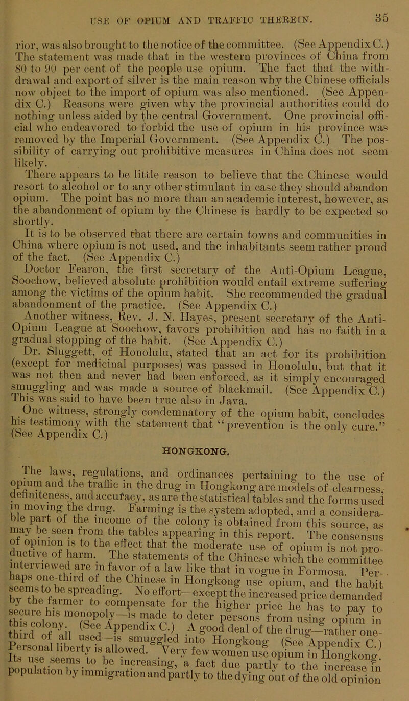 rior, was also brought to the notice of the committee. (See Appendix C.) The statement was made that in the western provinces of China from 80 to 00 per cent of the people use opium. The fact that the with- drawal and export of silver is the main reason why the Chinese officials now object to the import of opium was also mentioned. (See Appen- dix C.) Reasons were given why the provincial authorities could do nothing unless aided b}^ the central Government. One provincial offi- cial who endeavored to forbid the use of opium in his province was removed Iw the Imperial Government. (See Appendix C.) The pos- sibilit}’ of carrying out prohibitive measures in China does not seem likely. There appears to be little reason to believe that the Chinese would resort to alcohol or to any other stimulant in case they should abandon opium. The point has no more than an academic interest, however, as the abandonment of opium by the Chinese is hardly to be expected so shortly. It is to be observed that there are certain towns and communities in China where oiiium is not used, and the inhabitants seem rather proud of the fact. (See Appendix C.) Doctor Fearon, the first secretary of the Anti-Opium League, Soochow, believed absolute prohibition would entail extreme suffering among the victims of the opium habit. She recommended the gradual abandonment of the practice. (See Appendix C.) Another witness, Rev. J. N. Hayes, present secretary of the Anti- Opium League at Soochow, favors prohibition and has no faith in a gradual stopping of the habit. (See Appendix C.) Dr. Sluggett, of Honolulu, stated that an act for its prohibition (except for medicinal purposes) was passed in Honolulu, but that it was not then and never had been enforced, as it simply encouraged sinuggling and was made a source of blackmail. (See Appendix C.) This was said to have been true also in Java. One witness, strongly condemnatory of the opium habit, concludes his testimony with the statement that “prevention is the only cure ” (See Appendix C.) HONGKONG. The l^ws, regulations, and ordinances pertaining to the use of opium and the traffic in the drug in Hongkong are models of clearness, definiteness and accufacy, as are the statistical tables and the forms used in moving the drug. Farming is the system adopted, and a considera- ble part of the income of the colony is obtained from this source, as may be seen from the tables appearing in this report. The consensus of opinion is to the effect that the moderate use of opium is not pro- ductn o ot harm, The statement, of the Chinese whicS the S>mmittee mtei viewed are in favor of a law like that in vogue in Formosa. Per- • haps one-third of the Chinese in Hongkong use opium and the Inhif secmsto bespreading. NoetTort-exo^epttSeincr:!? by the farmer to compensate for the higher price he has to onv t^ secure his n.onopoly-i, made to deter pirsonf rL t.lt LS ,t h -dtnil ft A good deal of the drug^Xr o,,e. thud of all used-is smuggled into Hongkong (See Appendix C ) i\rnriirioLtLLtsi^T‘tr pfjpulation by immigration and partly to thedying out of the old Ltfion