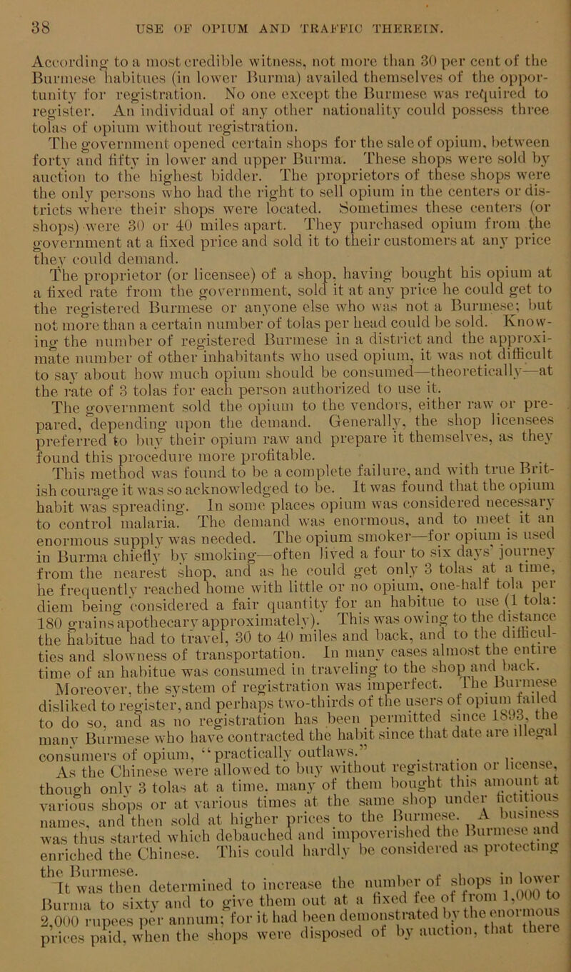 Accordino- to ii most crcdil)le witness, not more than 30 per cent of the ; Burmese habitues (in lower Burma) availed themselves of the oppor- 1 tunity for registration. No one except the Burmese was retpiired to | register. An individual of any other nationality could possess three i totas of opium without registration. The government opened certain shops for the sale of opium, between ^ forty and fifty in lower and upper Burma. These shops were sold by auction to the highest bidder. The proprietors of these shops were the only persons who had the right to sell opium in the centers or dis- tricts where their shops were located. Sometimes these centers (or shops) were 30 or -10 miles apart. They purchased opium from the government at a fixed price and sold it to their customers at any price thev could demand. The proprietor (or licensee) of a shop, having bought his opium at a fixed rate from the government, sold it at any price he could get to the registered Burmese or anyone else who was not a Burmese; but not more than a certain number of tolas per head could be sold. Knosv- ing the number of registered Burmese in a district and the approxi- mate number of other inhabitants who used opium, it was not difficult to say about how much opium should be consumed—theoretically—at the rate of 3 tolas for each person authorized to use it. The government sold the opium to the vendors, either raw or pre- pared, depending upon the demand. Generally, the shop licensees preferred to buy their opium raw and prepare it themselves, as they found this procedure more profitable. This method was found to be a complete failure, and with true Brit- ish courage it was so acknowledged to be. It was found that the opium habit was spreading. In some places opium was considered necessary to control malaria. The demand was enormous, and to meet it an enormous supply was needed. The opium smoker for opium is used in Burma chietiy by smoking—often lived a four to six days' journey from the nearest shop, and as he ('ould get only 3 tolas at a time, he frecjuentlv reached home with little or no opiuni, one-half tola pei diem being considered a fair quantity for an habitue to use (1 tola. 180 grains apothecary approximately). This was owing to the disbince the habitue had to travel, 30 to 10 miles and back, and to the difficul- ties and slowness of transportation. In many cases almost the entire time of an habitue was consumed in traveling to the shop and back. Moreover, the system of registration was imperfect. I he Burniese disliked to register, and perhaps two-thirds of the users of to do so, and as no registration has been permitted sauce 1803, tlie manv Burmese who have contracted the habit since that date are illega consumers of opium, “practically outlaws.” . , As the Chinese were allowed to Imy without registration oi license, though onlv 3 tolas at a time, many of them bought this ainount at various sliJps or at various times at the same shop under hctitious names, and then sold at higher prices to the Burnie.se. A business was thus .started which debauched and impoverished the Burniese mid enriched the Chinese. This could hardly be considered as protecting the Burmese. , , ^ i i,.«-or Tt was then determined to increa.se the number of shops Burma to sixty and to give them out at a hxed fee ot tioni 1,0( 0 to 2,000 rupees per annum; for it had been denionstrated bv o”ormous prices paid, when the shops were di.spo.sed ot by auction, that there