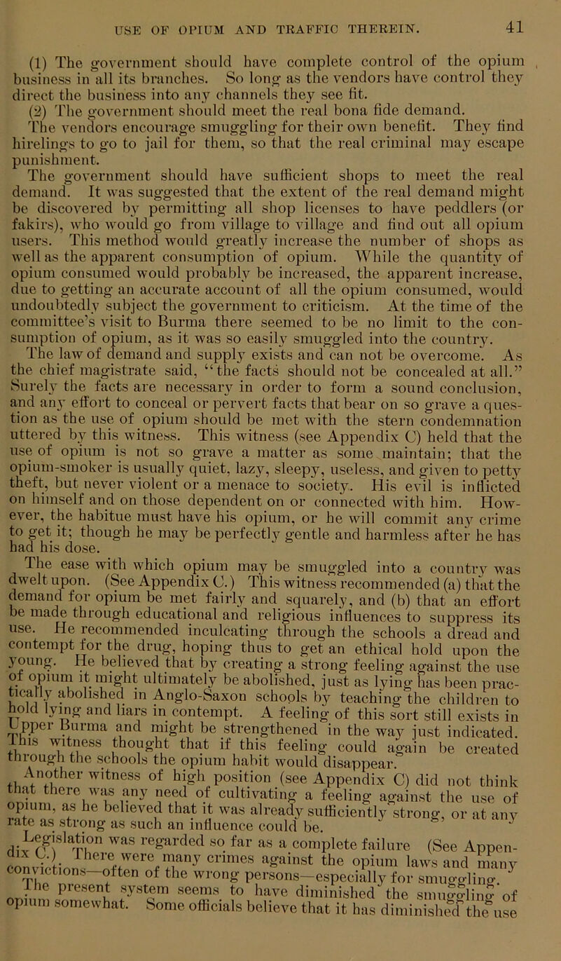 (1) The g'overnment should have complete control of the opium business in all its branches. So long as the vendors have control they direct the business into any channels they see fit. (2) The government should meet the real bona fide demand. The vendors encourage smuggling for their own benefit. They find hirelings to go to jail for them, so that the real criminal may escape punishment. The government should have sufficient shops to meet the real demand. It was suggested that the extent of the real demand might be discovered by permitting all shop licenses to have peddlers (or fakirs), Avho would go from village to village and find out all opium users. This method would greatly increase the number of shops as well as the apparent consumption of opium. While the quantit}^ of opium consumed would probably be increased, the apparent increase, due to getting an accurate account of all the opium consumed, would undoubtedly subject the government to criticism. At the time of the committee’s visit to Burma there seemed to be no limit to the con- sumption of opium, as it was so easily smuggled into the country. The law of demand and supply exists and can not be overcome. As the chief magistrate said, “the facts should not be concealed at all.” Surel}^ the facts are necessary in order to form a sound conclusion, and an}’ effort to conceal or perv^ert facts that bear on so grave a ques- tion as the use of opium should be met with the stern condemnation uttered by this witness. This witness (see Appendix C) held that the use of opium is not so grave a matter as some maintain; that the opium-smoker is usually quiet, lazy, sleepy, useless, and given to petty theft, but never violent or a menace to society. His evil is inflicted on himself and on those dependent on or connected with him. How- ever, the habitue must have his opium, or he will commit any crime to get it; though he may be perfectly gentle and harmless after he has had his dose. The ease with which opium may be smuggded into a country was dwelt upon. (See Appendix C.) This witness recommended (a) that the demand for opium be met fairly and squarely, and (b) that an effort be made through educational and religious influences to suppress its use. He recommended inculcating through the schools a dread and contempt for the drug, hoping thus to get an ethical hold upon the joung. He believed that by creating’ a strong’ feeling against the use of opiRni it mig’ht ultimately be abolished, just as lying has been prac- ticarly abolished m Anglo-Saxon schools by teaching the children to bold lying and liars in contempt. A feeling of this sort still exists in _ ppei Burma and might be strengthened in the wa}^ just indicated. ^ his witness thought that if this feeling could again be created through the schools the opium habit would disappear. Another witness of high position (see Appendix C) did not think that there was any need of cultivating a feeling against the use of opium, as he believed that it was already sufficiently strong, or at anv rate as strong as such an influence could be. div ^-eg'irded so far as a complete failure (See Appen- co^vV; inn laws and many convictions-otten of the wrong persons-especially for smuggling. nr.h n system seems to have diminished the smugglinS of opium somewhat. Some officials believe that it has diminished the^use