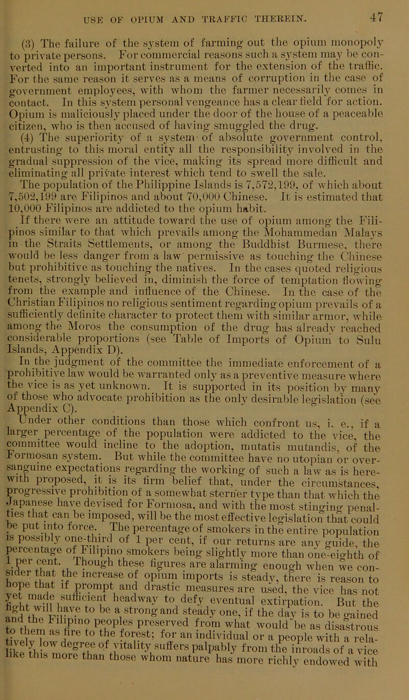 (8) The failure of the system of farmino- out the opium monopoly to private persons. For commercial reasons such a system may he con- verted into an important instrument for the extension of the traffic. For the same reason it serves as a means of corruption in the case of government emplo3'ees, with whom the farmer necessarily comes in contact. In this S3'stem personal vengeance has a clear Held for action. Opium is maliciously placed under the door of the house of a peaceable citizen, who is then accused of having smuggled the drug. (4) The superiorit3' of a system- of absolute government control, entrusting to this moral entity all the responsibility involved in the gradual suppression of the vice, making its spread more difficult and eliminating all private interest which tend to swell the sale. The population of the Philippine Islands is 7,572,199, of which about 7,502,199 are Filipinos and about 70,000 Chinese. It is estimated that 10,000 Filipinos are addicted to the opium habit. If there were an attitude toward the use of opium among the Fili- pinos similar to that which prevails among the Mohammedan Mala3^s in the Straits Settlements, or among the Buddhist Burmese, there would be less danger from a law permissive as touching the Chinese but prohibitive as touching the natives. In the cases quoted religious tenets, strongly believed in, diminish the force of temptation Howing from the example and influence of the Chinese. In the case of the Christian Filipinos no religious sentiment regardingopium prevails of a sufficiently deflnite character to protect them with similar armor, while among the Moros the consumption of the drug has already reached considerable proportions (see Table of Imports of Opium to Sulu Islands, Appendix D). In the judgment of the committee the immediate enforcement of a prohibitive law would be warranted 01113^ as a preventive measure where the vice is as yet unknown. It is supported in its position by many of those who advocate prohibition as the only desirable legislation (see Appendix C). . Under other conditions than those which confront us, i. e., if a larger percentage of the population were addicted to the vice, the committee would incline to the adoption, mutatis mutandis, of the boimosan S3'stem. But while the committee have no utopian or over- sanpine expectations regarding the working of such a law as is here- with pioposed, it is its firm belief that, under the circumstances progressive prohibition of a somewhat sterner type than that which the Japanese have devised for Formosa, and with the most stinging penal- Bes that can be imposed, will be the most eflective legislation that could be put into force. The percentage of smokers in the entire population is possibly one-third of 1 per cent, if our returns are anv guide, the percentage of Filipino smokers being slightly more than one-eighth ojjp! figures are alarming enough when we c< of con- hnZ lual increase of opium imports is steady, there is reason to vpF drastic measures are used, the vice has not yet made sufficient headway to defy eventual extirpation. But the and the F H^® be gained tothe^m^^i preserved from what would be as disastrous to them as hie to the forest; for an individual or a people with a rela- 1 kf th niorffh fi-oiii th^e inroads of a vice like this nioie than those whom nature has more richly endowed with