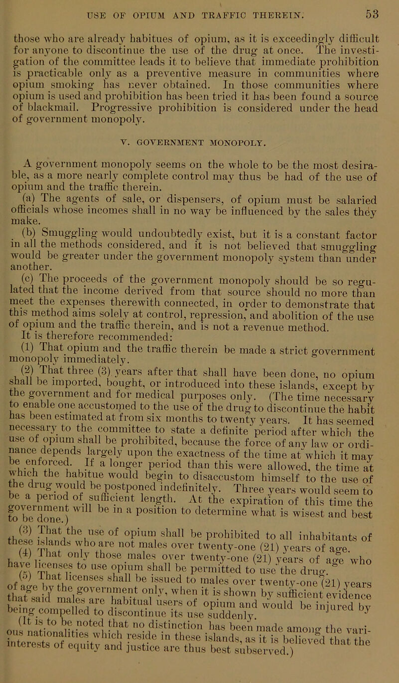 those who are already habitues of opium, as it is exceedingdy difficult for anyone to discontinue the use of the drug at once. The investi- oation of the committee leads it to believe that immediate prohibition IS practicable onl}'^ as a preventive measure in communities where opium smoking has never obtained. In those communities where opium is used and prohibition has been tried it has been found a source of blackmail. Progressive prohibition is considered under the head of government monopoly. v. GOVERNMENT MONOPOLY. A government monopoly seems on the whole to be the most desira- ble, as a more nearly complete control may thus be had of the use of opium and the traffic therein. (a) The agents of sale, or dispensers, of opium must be salaried officials whose incomes shall in no way be influenced bv the sales they make. (b) Smuggling w'ould undoubtedly exist, but it is a constant factor in all the methods considered, and it is not believed that smuggling would be greater under the government monopoly system than under another. (c) The proceeds of the government monopoly should be so regu- lated that the income derived from that source should no more than meet the expenses therewith connected, in order to demonstrate that this method aims solely at control, repression, and abolition of the use of opium and the traffic therein, and is not a revenue method. It is therefore recommended: (1) That opium and the traffic therein be made a strict government monopoly immediately. (2) That three (3)jmars after that shall have been done, no opium shall be imported, bought, or introduced into these islands, except by the government and for medical purposes only. (The time necessary to enable one accustomed to the use of the drug to discontinue the habit has been estimated at from six months to twenty years. It has seemed necessary to the committee to state a definite period after which the use of opium shall be prohibited, because the force of any law or ordi- nance depends largely upon the exactness of the time at^which it may u? ^ longer period than this were allowed, the time at which the habitue would begin to disaccustom himself to the use of the drug would be postponed indefinitely. Three years would seem to be a period of sufficient length. At the expiration of this time the to be^done) ^ position to determine what is wisest and best these prohibited to all inhabitants of f ® l^^''enty-one (21) years of age. halt 1.Vo those males^ over twenty-one (21) years of age who Thne^- permitted to use the drug. (.) 1 hat licenses shall be issued to males over twenty-one (21) vears of age by the government only, when it is shown by sufficient evidence that .said males are habitual users of opium and would brinfui-ed by being compelled to discontinue its u.se suddenly. ^ ous latilnamffis w1 ‘Y f*«.t‘tion has been made among the vari-