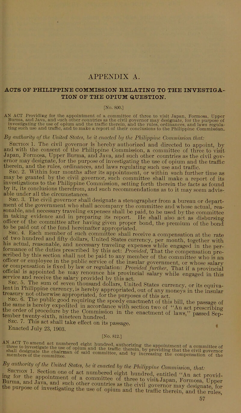 ACTS OF PHILIPPINE COMMISSION RELATING TO THE INVESTIGA- TION OF THE OPIUM QUESTION. [No. 800.] AN ACT Providing^ for the appointment of a committee of three to visit .Tapan, Formosa, Upper Burma, and Java, and 'uch other countries as the civil governor may designate, for the purpose of investigating the use of opium and the traffic therein, and the rules, ordinances, and laws regula- ting such use and traffic, and to make a report of their conclusions to the Philippine Commission. By authority of the United States, be it enacted by the Philippine Commission that: Section 1. The civil governor is hereby authorized and directed to appoint, by and with the consent of the Philippine Commission, a committee of three to visit Japan, Formosa, Upper Burma, and Java, and such other countries as the civil gov- ernor may designate, for the purpose of investigating the use of opium and the traffic therein, and the rules, ordinances, and laws regulating such use and traffic. Sec. 2. Within four months after its appointment, or within such further time as may be granted by the civil governor, such committee shall make a report of its investigations to the Philippine Commission, setting forth therein the facts as found by it, its conclusions therefrom, and such recommendations as to it may seem advis- able under all the circumstances. Sec. 3. The civil governor shall designate a stenographer from a bureau or depart- ment of the government who shall accompany the committee and whose actual, rea- sonable, and necessary traveling expenses shall be paid, to be used by the committee m taking evidence and in preparing its report. He shall also act as disbursing officer ot the committee after having given proper bond, the premium of the bond to Ije paid out of the fund hereinafter appropriated. Sec. 4. h.ach member of such committee shall receive a compensation at the rate 01 two hundred and fifty dollars, United States currency, per month, together with his actual, reasonable, and necessary traveling expenses while engaged in the per- formance of the duties prescribed by this act: Provided, That the compensation pre- smbed by this section shall not be paid to any member of the committee who is an officer or employee in the public service of the insular government, or whose salary or compensation is fixed by law or regulation: Provided further. That if a provincial Official IS appointed he may renounce his provincial salary while engaged in this service and receive the salary provided bv this act. lo 1 seven thousand dollars. United States currency, or its eqniva- IS hereby appropriated, out of any moneys in the insular tr^ury not otherwise appropriated, for the purposes of this act. th« P1 ^good requiring the speedy enactmeht of this bill, the passage of the nXr ^ accordance with section two of “An act pLcribing o' Sep- Sec. 7. This act shall take effect on its passage. Enacted July 23, 1903. ’ [No. 812.] ffir'^ecTo'inv^'Stlgate appointment of a committee of By authority of the United States, be it enacted by the Philippine Commission, that: SECTION 1. Section one of act numbered eight hundred entitled “An ant nmiriu