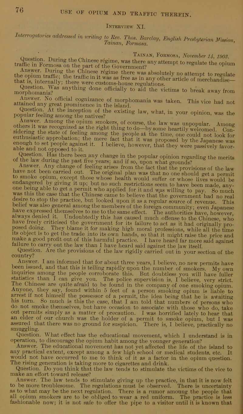 70 USE OF OPIUM AND TRAFFIC THEREIN. Interview XI. Inlerrogulorm addressed hi writing to Rev. Thos. Barclay, English PreshgUnan Mission Tainan, Formosa. ’ . , Tainan, Formos.\, A'bremier tr.S: Fo “> the opium that IS, internally, there were custoins-house regulations. mo^omaniS''' done officially to aid the victims to break away from atWnXu “P-lo. •* tta the opium smokers, of course, the law was unpopular. Among o. Recognized as the right thing to do—by some heartily welcomed. Con? sidering the state ot feeling among the people at the time, one could not look for enthusiastic approbation; the mere fact that it was proposed bv the Japanese was artns?p;ririr‘ “• ^ .r of&dSgXSrflv“eJe^ Answer Any chpge of feeling arises from the fact that the provisions of the law have not been carried out. The original plan was that no one should get a permit to smoke opium, except those whose health would suffer or whose lives would be endangered by giving it up; but no such restrictions seem to have been made, any- one being able to get a permit who applied for it and was willing to pay. So much was this the case that the Chinese came to believe that the government had no real desire to stop the practice, but looked upon it as a regular source of revenue. This belief was also general among the members of the foreign community; even Japanese have expressed themselves to me to the same effect. The authoriti^ have, however always denied it. Undoubtedly this has caused much .offense to the Chinese, who have treely crihcised the government for its failure to act as it had originally pro- posed doing. They blame it for making high moral professions, while all the time its object IS to get the trade into its own hands, so that it might raise the price and make a good profit out, of this harmful practice. I have heard far more said against failure to carry out the law than I have heard said against the law itself. Question. Are the provisions of the law rigidly carried out in your section of the country? Answ^er. I am informed that for about three years, I believe, no new permits have been issued, and that this is telling rapidly upon the number of smokers. My own inquiries among the people corroborate this. But doubtless you will have fuller statistics than I can give you. The police supervision is, I believe, very strict. The Chinese are quite afraid to be found in the company of one smoking opium. Anyone, they say, found within 5 feet of a person smoking opium is liable to arrest if not himself the possessor of a permit, the idea being' that he is aivaiting his turn. So much is this the case, that I am told that numbers of persons who do not srnoke themselves, but have occasion to associate with those who do, take out permits simply as a matter of precaution. I was horrified lately to hear that an elder of our church was the holder of a permit to smoke opium, but 1 was assured that there was no ground for suspicion. There is, I believe, practically no smuggling. Question. What effect has the educational movement, which I understand is in operation, to discourage the opium habit among the younger generation? Answer. The educational movement has not yet affected the life of the island to any practical extent, except among a few high school or medical students, etc. It would not have occurred to me to think of it as a factor in the opium question. The rising generation is taking more to cigarettes and drink. Question. Do you think that the law tends to stimulate the victims of the vice to make an effort toward release? Answer. The law tends to stimulate giving up the practice, in that it is now felt to be more troublesome. The regulations must he observed. There is uncertainty as to what may be the next regulation. There is a rumor amouug the people that all opium smokers are to be obliged to wear a red uniform. The practice is less fashionable now; it is not safe to offer the pipe to a visitor until it is known that