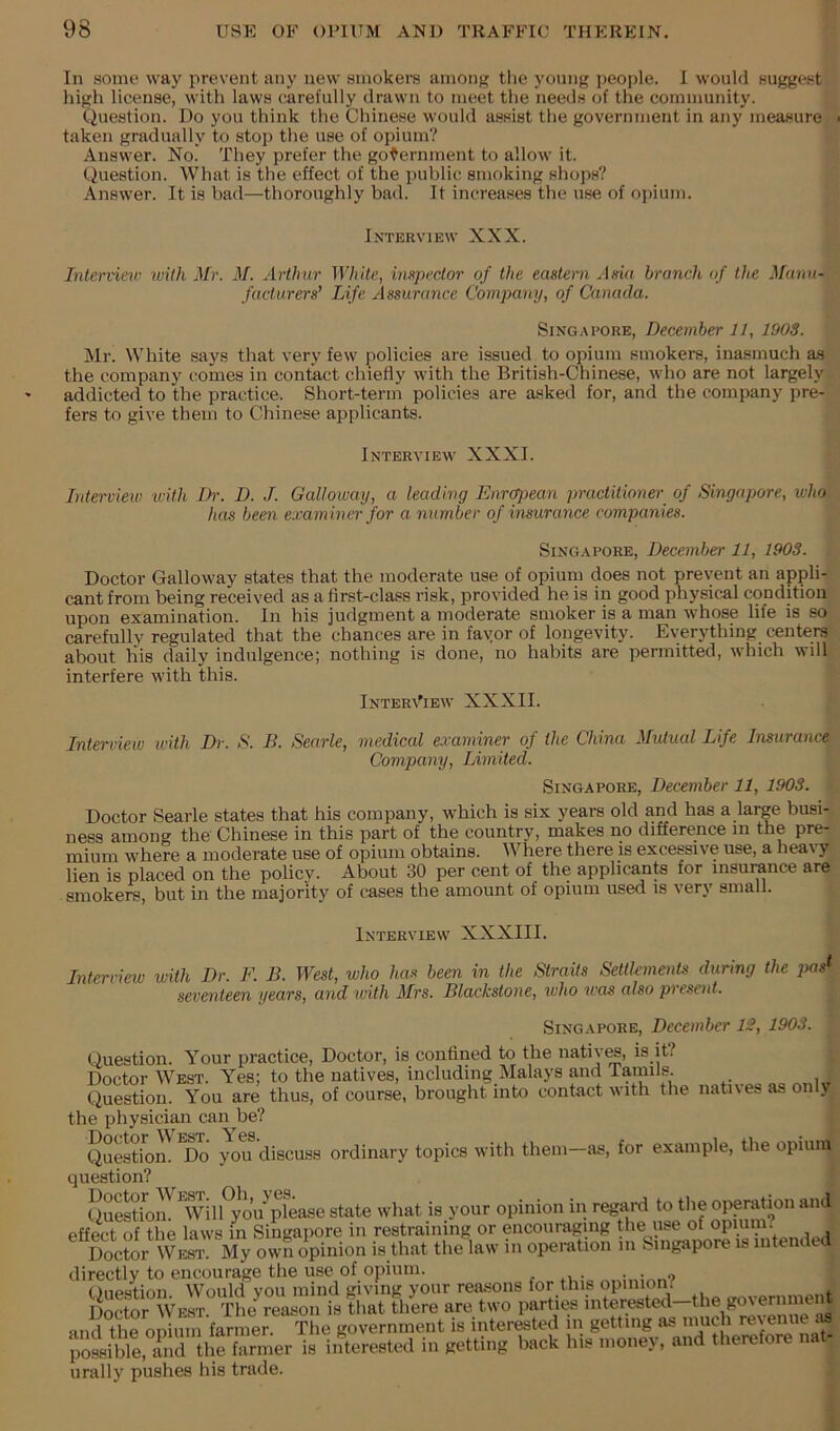 In some way prevent any new smokers among the young people. 1 would suggest high license, with laws carefully drawn to meet the needs of the community. Question. Do you think the Chinese would assist the government in any measure taken gradually to stop the use of opium? Answer. No! They prefer the government to allow it. Question. What is the effect of the public smoking shops? Answer. It is bad—thoroughly bad. It increases the nse of opium. Interview XXX. Interviev iviih Mr. M. Arthur White., inspector of the eastern Asui branch of the Manu- facturers’ Life Assurance Company, of Canada. Singapore, December 11, 1903. ]\Ir. White says that very few policies are issued to opium smokers, inasmuch as the company comes in contact chiefly with the British-Chinese, who are not largely addicted to the practice. Short-term policies are asked for, and the company pre- fers to give them to Chinese applicants. Interview XXXI. Interview u-Uh Dr. D. J. Galloway, a leading Enrc^ean practitioner of Singapore, who has been examiner for a number of insurance companies. SiNG.APORE, December 11, 1903. Doctor Galloway states that the moderate use of opiuni does not prevent an appli- cant from being received as a first-class risk, provided he is in good physical condition upon examination. In his judgment a moderate smoker is a man whose life is so carefully regulated that the chances are in fayor of longevity. Everything centers about his daily indulgence; nothing is done, no habits are permitted, which will interfere with this. InteriTew XXXII. Interview with Dr. S. B. Searle, medical examiner of the China Mutual Life Insurance Company, Limited. Singapore, December 11, 1903. Doctor Searle states that his company, which is six years old and has a large busi- ness among the Chinese in this part of the country, makes no difference m the pre- mium where a moderate use of opium obtains. Where there is excessive use, a heavy lien is placed on the policy. About 30 per cent of the applicants for insurance are smokers, but in the majority of cases the amount of opium used is very small. Interview XXXIII. Interview with Dr. F. B. West, who has been in the Straits Settktnents during the j>as^ seventeen years, and with Mrs. Blackstone, xvho was also present. Singapore, December 1£, 1903. Question. Your practice. Doctor, is confined to the native, is it? Doctor West. Yes; to the natives, including Malays and ramils. Question. You are thus, of course, brought into contact with the natives as only the physician can be? Question' ^Do you^discuss ordinary topics with them—as, for example, the opium question? Questfom Tvil/you^please state what is your opinion in regard to the operation and effect of the laws in Singapore in restraining or encouraging the use of opium. Doctor West opinion is that the law in operation in Singapore is intended directly to encourage the use of opium. . ,u- • Question. Would you mind giving your rea.sons for this opinion/ ,^.,.„r„ment Doctor West. The reason is that there are two parties interested—the go\ernme and thronium The government is interested in getting as much revenue poiible, iiM is interested in getting back his money, and therefore nat- urally pushes his trade.