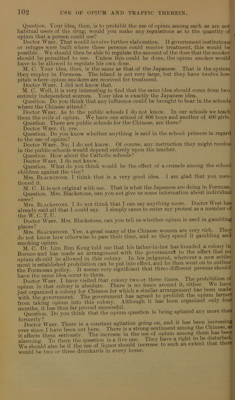 Que.stion. Your idea, then, ia to prohil)it the uao of opium amons audi as are uot habitual users of the dru^; would you make any remilations as to the quantity of opium that a person could use? Doctor West. That would involve further elaboration. If government institutions or refuges were built where these persons could receive treatment, this would be possible. We should then be able to regulate the amount of the dose that the smoker should be permitted to use. Unless this could be done, the opium smoker would have to be allowed to regulate his own dose. M. C. Your idea, then, is the same as that of the Japanese. That is the system they employ in Formosa. The island is not very large, but they have twelve hos- pitals where opium smokers are received for treatment. Doctor West. I did not know that. M. C. Weli, it is very interesting to find that the same idea should come from two entirely independent sources. Your idea is exactly the Japanese idea. Question. Do you think that any influence could be brought to bear in the schools where the Chinese attend? Doctor West. As to the public schools I do not know. In our schools we teach them the evils of opium. We have one school of 800 boys and another of 400 girls. Question. There are public schools for the Chinese, are there? Doctor West. 0, yes. Question. Do you know whether anything is said in the school primers in regard to the use of opium? Doctor West. No; I do not know. Of course, any instruction they might receive in the public schools would depend entirely upon tlie teacher. Question. How about the Catholic schools? Doctor West. I do not know. Question. What do you think would be the effect of a crusade among the school children against the vice? Mrs. Blackstone. I think that is a very good idea. I am glad that you men- tioned it. M. C. It is not original with me. That is what the Japanese are doing m Formosa. Question. Mrs. Blackstone, can you not give us some information about indiHdual Mrs. Blackstone. I do not think that I can say anything more. Doctor West has already said all that I could say. I simply came to enter my protest as a member of tbeW.C.T.U. , . . Doctor West. Mrs. Blackstone, can you tell us whether opium is used in gambling places? • I rru Mrs. Blackstone. Yes; a great many of the Chinese women are very rich, they do not know how otherwise to pass their time, and so they spend it gambling and smoking opium. i i > M. C Dr. Lim Bun Keng told me that his father-in-law has founded a colony in Borneo and has made an arrangement with the government to the effect that no opium should be allowed in this colony. In his judgment, wherever a new settle- ment is established prohibition can be put into effect, and he then went on to outline the Formosan policy. It seems very significant that three different persons should have the same idea occur to them. , Doctor West. I have visited that colony two or three times.. The prohibition ot opium ill that colony is absolute. There is no fence around it, either. W e hav e just organized a colony for Chine.se for which a similar arrangement has been made with the government. The government has agreed to prohibit the opium tanner from taking opium into this colony. Although it has been organized only four months, it has thus far proved successful. Question. Do you think that the opium question is being agitated anv more than '^Doctor West. There is a constant agitation going on, and it has teen increasing ever since I have been out here. There is a strong sentiment among the Cinnes^^ it affects them seriously. The increase in the use of opium alanning. To them the question is a live one. They have a right to be disturtei We should also be if the use of liipior should increase to such an extent that there would be two or three drunkards in every home.