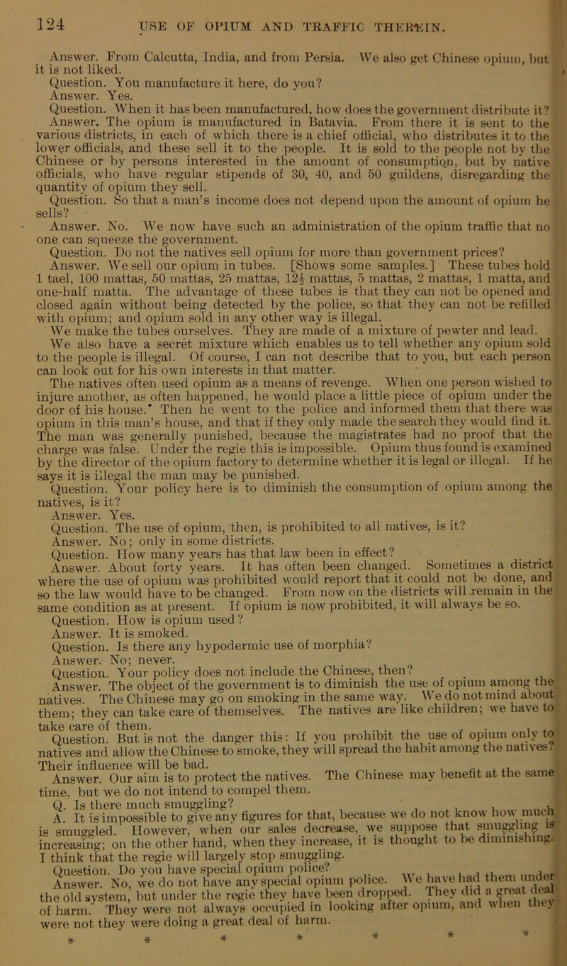 Answer. From Calcutta, India, and from Persia. We also get Chinese opium, but it is not liked. Question. You manufacture it here, do you? Answer. Yes. Question. When it has been manufactured, how does the government distribute it? Answer. The opium is manufactured in Batavia. From there it is sent to the various districts, in each of which there is a chief otlicial, who distributes it to the low^r officials, and these sell it to the people. It is sold to the people not by the Chinese or by persons interested in the amount of consumption, but by native officials, who have regular stipends of 30, 40, and 50 guildens, disregarding the quantity of opium they sell. Question. So that a man’s income does not depend upon the amount of opium he sells? Answer. No. We now have such an administration of the opium traffic that no one can squeeze the government. Question. Do not the natives sell opium for more than government prices? Answer. We sell our opium in tubes. [Shows some samples.] These tul>es hold 1 tael, 100 mattas, 50 mattas, 25 mattas, 12i mattas, 5 mattas, 2 mattas, 1 matta, and one-half matta. The advantage of these tubes is that they can not be opened and closed again without being detected by the police, so that they can not be refilled with opium; and opium sold in any other way is illegal. We make the tubes ourselves. They are made of a mixture of pewter and lead. We also have a secret mixture which enables us to tell whether any opium sold to the people is illegal. Of course, I can not describe that to you, but each person can look out for his own interests in that matter. The natives often used opium as a means of revenge. When one person wished to injure another, as often happened, he would place a little piece of opium under the door of his house.* Then he went to the police and informed them that there was opium in this man’s house, and that if they only made the search they would find it. The man was generally punished, because the magistrates had no proof that the charge was false. Under the regie this is impossible. Opium thus found is examined by the director of the opium factory to determine whether it is legal or illegal. If he says it is illegal the man may be punished. Question. Your policy here is to diminish the consumption of opium among the natives, is it? Answer. Yes. Question. The use of opium, then, is prohibited to all natives, is it? Answer. No; only in some districts. Question. How many years has that law been in effect? Answer. About forty years. It has often been changed. Sometimes a district where the use of opium was prohibited would report that it could not be done, and so the law would have to be changed. From now on the districts will jemain in the same condition as at present. If opium is now prohibited, it will always be so. Question. How is opium used ? Answer. It is smoked. Question. Is there any hypodermic use of morphia? Answer. No; never. Question. Your policy does not include the Chinese, then? Answer. The object of the government is to diminish the use of opium among the natives. The Chinese may go on smoking in the same way. e_do not mind about them; they can take care of themselves. The natives are like children; we have to take care of them. • i Question. But is not the danger this: If you prohibit the use of opium only to natives and allow the Chinese to smoke, they will spread the habit among the natives: Their influence will be bad. Answer. Our aim is to protect the natives. The Chinese may beneht at the s.ime time, but we do not intend to compel them. Q.’ Is there much smuggling? , A It is impossible to give anv figures for that, because we do not know how miu is smuggled. However, when our sales decrease, we suppose that smu^ling i3 increasing; on the other hand, when they increase, it is thought to l>e diminishing. I think that the regie will largely stop smu^ling. Question. Do you have special opium police? , , Answer. No, we do not have any special opium police. e have had ^I'em unde^ the old system, but under the regie they have been dropped. Hiey did a gi^it dial of harm. They were not always occupied in looking after opium, and when the\ were not they were doing a great deal of harm.