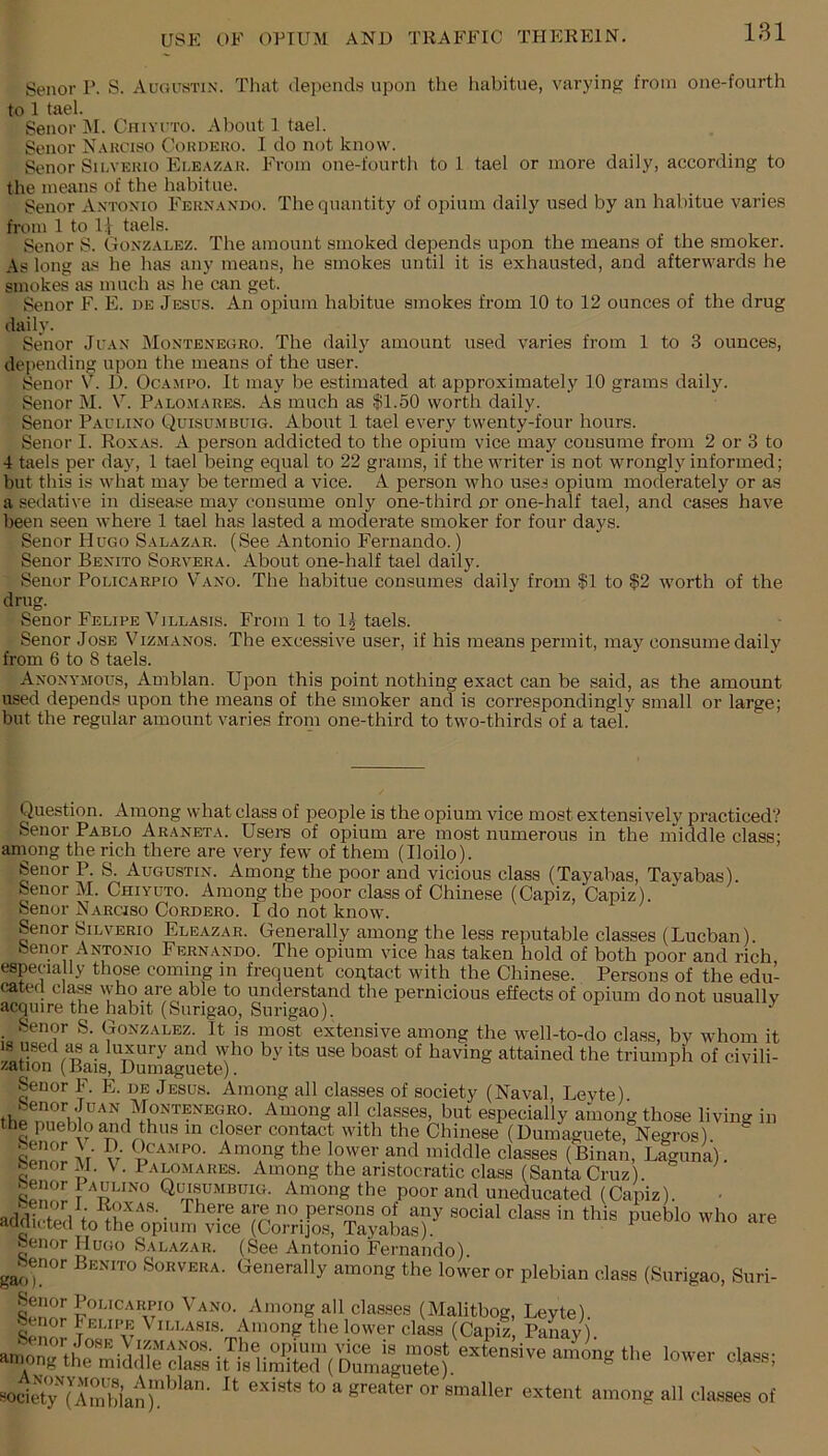 Senor P. S. Augustin. That depends upon the liabitue, varying from one-fourth to 1 tael. Senor 31. Chiyito. About 1 tael. Senor N.ykciso Cohdeuo. I do not know. Senor Su.vekio Ele.vzar. From one-fourth to 1 tael or more daily, according to the means of the habitue. Senor Antonio Fern.ando. The quantity of opium daily used by an habitue varies from 1 to U taels. Senor S. Gonzalez. The amount smoked depends upon the means of the smoker. As long as he has any means, he smokes until it is exhausted, and afterwards he smokes as much as he can get. Senor F. E. de Jesus. An oi^ium habitue smokes from 10 to 12 ounces of the drug daily. Senor Juan 3Iontenegro. The daily amount used varies from 1 to 3 ounces, depending upon the means of the user. Senor V. D. Ocampo. It may be estimated at approximately 10 grams daily. Senor 31. V. Palomares. As much as $1.50 worth daily. Senor Paulino Quisumbuig. About 1 tael every twenty-four hours. Senor I. Roxas. A person addicted to the opium vice may consume from 2 or 3 to 4 taels per day, 1 tael being equal to 22 grams, if the writer is not wrongly informed; but this is what may be termed a vice. A person who use.-) opium moderately or as a sedative in disease may consume only one-third or one-half tael, and cases have been seen where 1 tael has lasted a moderate smoker for four days. Senor Hugo Salazar. (See Antonio Fernando.) Senor Benito Sorvera. About one-half tael daily. Senor Policarpio V'ano. The habitue consumes daily from |1 to $2 worth of the drug. Senor Felipe Villasis. From 1 to l^ taels. Senor Jose Vizmanos. The excessive user, if his means permit, ma}'^ consume daily from 6 to 8 taels. Anonymous, Arabian. Upon this point nothing exact can be said, as the amount used depends upon the means of the smoker and is correspondingly small or large; but the regular amount varies from one-third to two-thirds of a tael. Question. Among what class of people is the opium vice most extensively practiced? Senor Pablo Araneta. Users of opium are most numerous in the middle class; aniong the rich there are very few of them (Iloilo). Senor P. S. Augustin. Among the poor and vicious class (Tayabas, Tayabas). Senor M. Chiyuto. Among the poor class of Chinese (Capiz, Capiz). Senor Narciso Cordero. I do not knowu Senor Silverio Eleazar. Generally among the less reputable classes (Lucban). Senor Antonio Fernando. The opium vice has taken hold of both poor and rich especially those coming in frequent contact with the Chinese. Persons of the edu- cated class who are able to understand the pernicious effects of opium do not usually acquire the habit (Surigao, Surigao). ^ _ Senor S. Gonzalez. It is most extensive among the well-to-do class, by whom it 18 used a luxury and who by its use boast of having attained the triumph of civili- zation (Bais, Dumaguete). Senor F. E. de Jesus. Among all classes of society (Naval, Levte). 3IONTENEGRO. Amoug all classes, but especially among those living in the pueblo and thus m closer contact with the Chinese (Dumaguete, Negros) ^ Ar w Among the lower and middle classes (Binan, Laguna), benor 31. V. Palomares. Among the aristocratic class (Santa Cruz). T Quisumbuig. Among the poor and uneducated (Capiz). adfWl are no persons of any social class in this pueblo who are aufiicted to the opium vice (Corrijos, Tayabas). Senor Hugo Salazar. (See Antonio Fernando). Sorvera. Generally among the lower or plebian class (Surigao, Suri- Senor Policarpio Vano. Among all classes (3Ialitbog, Leyte). ^ Among the lower class (Capiz, Panay). aumng th^ midS^dass iUriiS;r('i;Smiyete). socirt7(''ATnhian)’’'’''‘ e^^nt among all classes of