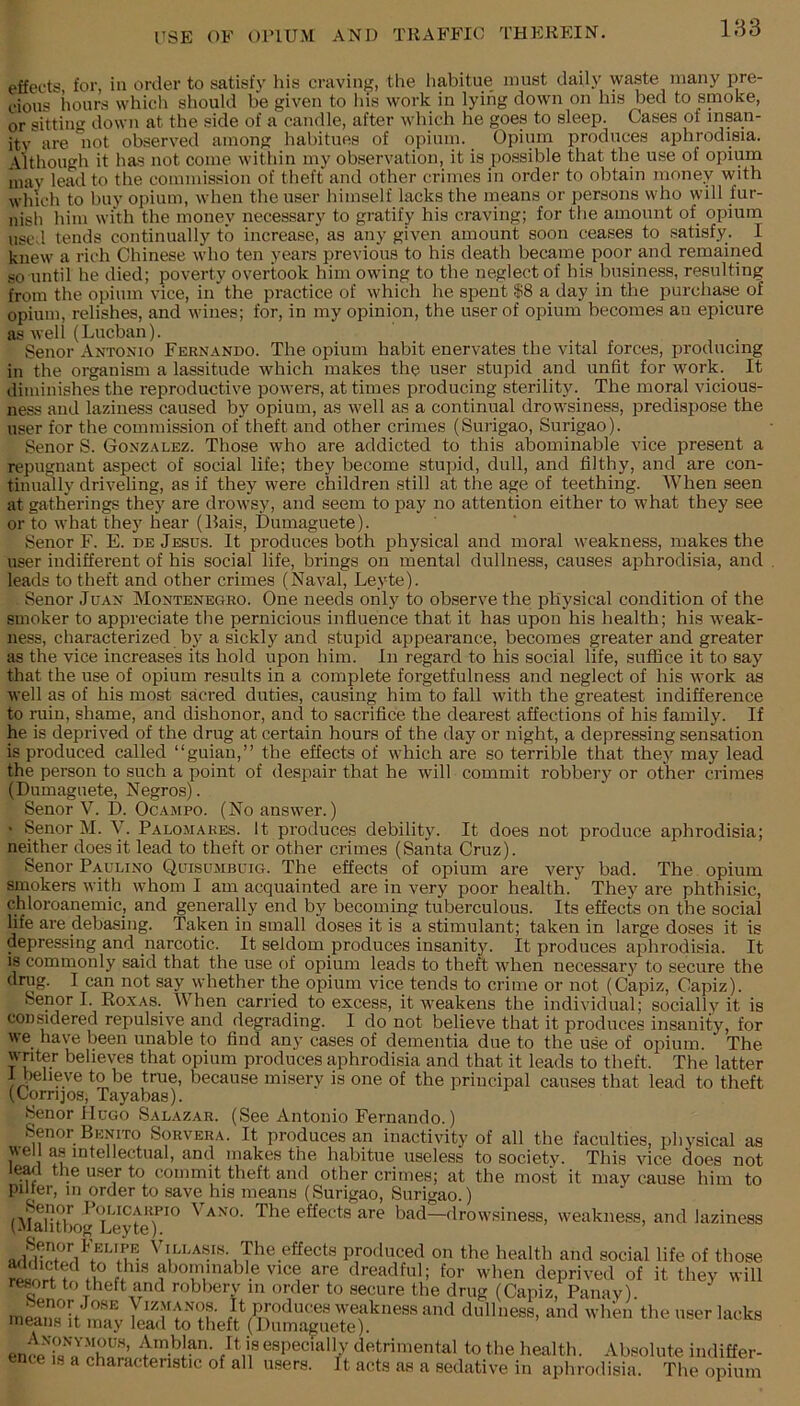 effects for, in order to satisfy his craving, the liabitue must daily waste many pre- cious hours whicli should be given to his work in lying down on his bed to smoke, or sittiii down at the side of a candle, after which he goes to sleep. Cases ot insan- itv are 'iiot observed among habitues of opium. Opium produces aphrodisia. Although it has not come within my observation, it is possible that the use of opium inay lead to the commission of theft and other crimes in order to obtain money with which to buy opium, when the user himself lacks the means or persons who will fur- nish him with the money necessary to gratify his craving; for the amount of opium used tends continually to increase, as any given amount soon ceases to satisfy. I knew a rich Chinese who ten years previous to his death became poor and remained so until he died; poverty overtook him owing to the neglect of his business, resulting from the opium vice, in' the practice of which he spent $8 a day in the purchase of opium, relishes, and M'ines; for, in my opinion, the user of opium becomes an epicure as well (Lueban). Senor Antonio Fernando. The opium habit enervates the vital forces, iDroducing in the organism a lassitude which makes the user stupid a,nd unfit for work. It diminishes the reproductive powers, at times producing sterility. The moral vicious- ness and laziness caused by opium, as well as a continual drowsiness, predispose the user for the commission of theft and other crimes (Surigao, Surigao). Senor S. Gonzalez. Those who are addicted to this abominable vice present a repugnant aspect of social life; they become stupid, dull, and filtby, and are con- tinually driveling, as if they were children still at the age of teething. When seen at gatherings they are drowsy, and seem to pay no attention either to what they see or to what they hear (Bais, Dumaguete). Senor F. E. de Jesus. It produces both physical and moral weakness, makes the user indifferent of his social life, brings on mental dullness, causes aphrodisia, and leads to theft and other crimes (Naval, Leyte). Senor Ju.vn Montenegro. One needs only to observe the physical condition of the smoker to appreciate the pernicious influence that it has upon his health; his weak- ness, characterized by a sickly and stupid appearance, becomes greater and greater as the vice increases its hold upon him. In regard to his social life, suffice it to say that the use of opium results in a complete forgetfulness and neglect of his work as well as of his most sacred duties, causing him to fall with the greatest indifference to ruin, shame, and dishonor, and to sacrifice the dearest affections of his family. If he is deprived of the drug at certain hours of the day or night, a depressing sensation is produced called “guian,” the effects of which are so terrible that they may lead the person to such a point of despair that he will commit robbery or other crimes (Dumaguete, Negros). Senor V. D. Ocampo. (No answer.) • Senor M. Y. Palomares. It produces debility. It does not produce aphrodisia; neither does it lead to theft or other crimes (Santa Cruz). Senor Paulino Quisumbuig. The effects of opium are very bad. The opium smokers with whom I am acquainted are in very poor health. They are phthisic, chloroanemic, and generally end by becoming tuberculous. Its effects on tbe social life are debasing. Taken in small doses it is a stimulant; taken in large doses it is depressing and narcotic. It seldom produces insanity. It produces aphrodisia. It is commonly said that the use of opium leads to theft when necessary to secure the drug. I can not say whether the opium vice tends to crime or not (Capiz, Capiz). Senor I. Roxas. When carried to excess, it weakens the individual; socially it is con^dered repulsive and degrading. I do not believe that it produces insanity, for we have been unable to find any cases of dementia due to the use of opium. The writer believes that opium produces aphrodisia and that it leads to theft. The latter 1 believe to be true, because misery is one of the principal causes that lead to theft (Corrqos, Tayabas). Senor Hugo Salazar. (See Antonio Fernando.) Senor Benito Sorvera. It produces an inactivity of all the faculties, physical as well as intellectual, and makes the habitue useless to societv. This vice does not 1^1 the user to commit theft and other crimes; at the most it may cause him to pilier, m order to save his means (Surigao, Surigao.) (MaliUwgT'eyte^^^ an'o. The effects are bad—drowsiness, weakness, and laziness Senor Felipe Villa.sis. The effects produced on the health and social life of those means it may lead to theft (Dumaguete). ence'if especially detrimental to the health. Absolute indiffer- ence IS a characteristic of all msers. it acts as a sedative in aphrodisia. The opium