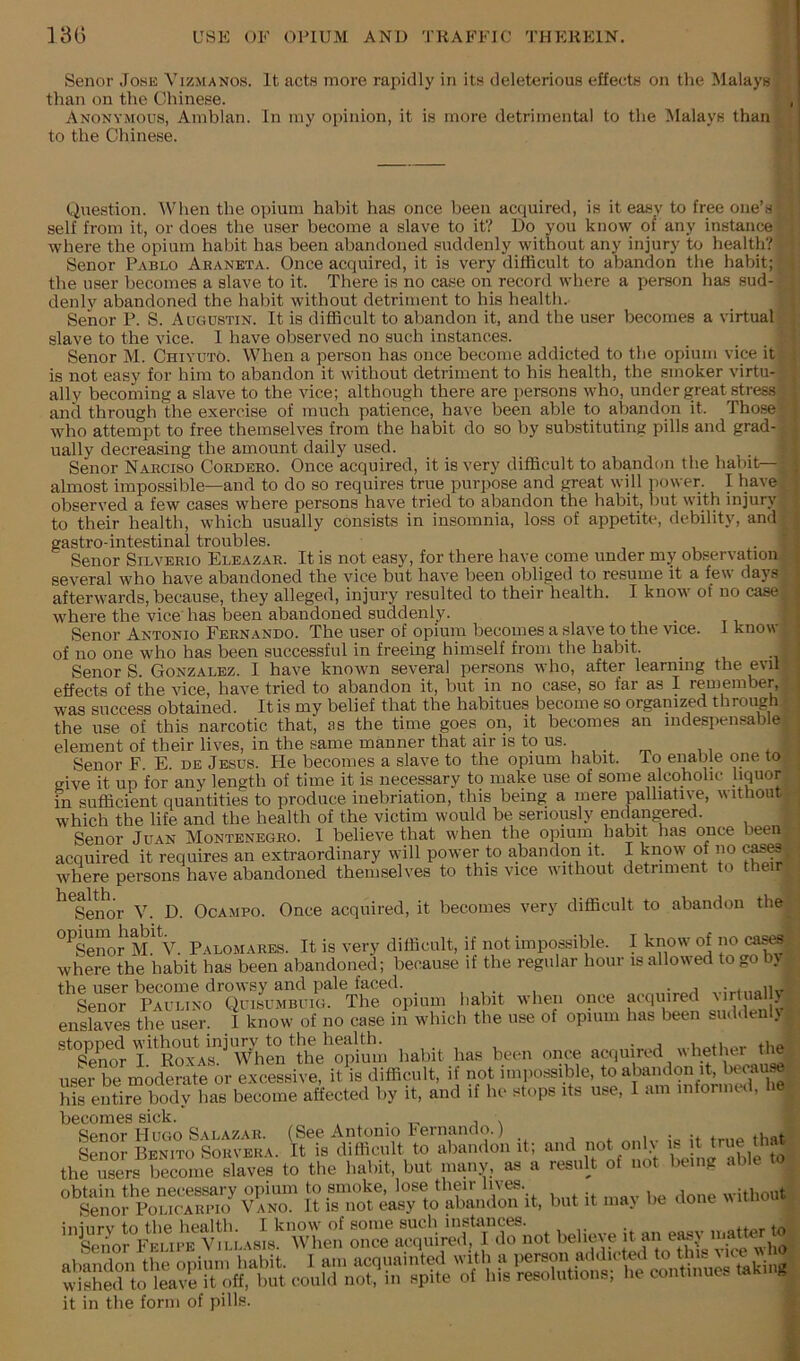 Senor .To.se Vizmanos. It acts more rapidly in its deleterious effects on the Malays than on the Chinese. Anonymous, Amblan. In iny opinion, it is more detrimental to the IMalays than to the Chinese. Question. When the opium habit has once been acquired, is it easy to free one’s self from it, or does the user become a slave to it? Do you know of any instance where the opium habit has been abandoned suddenly without any injury to health? Senor Pablo Araneta. Once acquired, it is very difficult to abandon the habit; the user becomes a slave to it. There is no case on record where a person has sud- denly abandoned the habit without detriment to his health. Senor P. S. Augustin. It is difficult to abandon it, and the user becomes a virtual slave to the vice. I have observed no such instances. Senor M. ChiyutO. When a person has once become addicted to the opium vice it is not easy for him to abandon it without detriment to his health, the smoker virtu- ally becoming a slave to the vice; although there are persons who, under great stress; and through the exercise of much patience, have been able to abandon it. Those who attempt to free themselves from the habit do so by substituting pills and grad- ually decreasing the amount daily used. Senor Narciso Cordero. Once acquired, it is very difficult to abandon the hahit—i almost impossible—and to do so requires true purpose and great will power. I have observed a few cases where persons have tried to abandon the habit, but with injury to their health, which usually consists in insomnia, loss of appetite, debility, and gastro-intestinal troubles. . . ■ Senor Silverio Eleazar. It is not easy, for there have come under my observation several who have abandoned the vice but have been obliged to resume it a few days afterwards, because, they alleged, injury resulted to their health. I know of no case: where the vice has been abandoned suddenly. _ Senor Antonio Fernando. The user of opium becomes a slave to the vice. 1 know of no one who has been successful in freeing himself from the habit. Senor S. Gonzalez. I have known several persons who, after learning the evil effects of the vice, have tried to abandon it, but in no case, so far as I remember, was success obtained. It is my belief that the habitues become so organized through the use of this narcotic that, as the time goes on, it becomes an indespensable element of their lives, in the same manner that air is to us. Senor F. E. de Jesus. He becomes a slave to the opium habit. To enable one to give it up for any length of time it is necessary to make use of some alcoholic liquor in sufficient quantities to produce inebriation, this being a mere palliative, without which the life and the health of the victim would be seriously endangered. Senor Juan Montenegro. 1 believe that when the opium habit has once been acquired it requires an extraordinary will power to a,bandon it. I know of no c^^i where persons have abandoned themselves to this vice nithout detriment o ^^Seiior V. D. Ocampo. Once acquired, it becomes very difficult to abandon the '^^Seno^M. V. Palomares. It is very difficult, if not impossible. I know of no ca^. where the habit has been abandoned; because if the regular hour is allowed to go b. the user become drowsy and pale faced. . . ,, Senor Paulino Quisumbuig. The opium habit when once acquired virluallj enslaves the user. I know of no case in which the use of opium has been sudden . ,topM witho«Uni->;^to whether tl« user be moderate or excessive, it is difficult, if not impossible, to abandon it, becau j hi eiitir“ body has become affected by it, and if he stops its use, I am intornicd, he becomes sick. ^ Senor Hugo Salazar. (See Antonio Iernando.) ... .uot Senor Benito Sorvera. It is difficult to abandon it; and not only is it true tha the ^rs becmne sHvL to the habit, but nuuiy, as a resuR of not being able to obtain the necessary opium to smoke, lose their liv^. without Senor Policarpio Vano. It is not easy to abandon it, but it inai be done %\iuiu iniiirv to the health. I know of some such instances. . Sm or Wlien once acquired, I do not believe it an easy n>.>^tter to it in the form of pills.