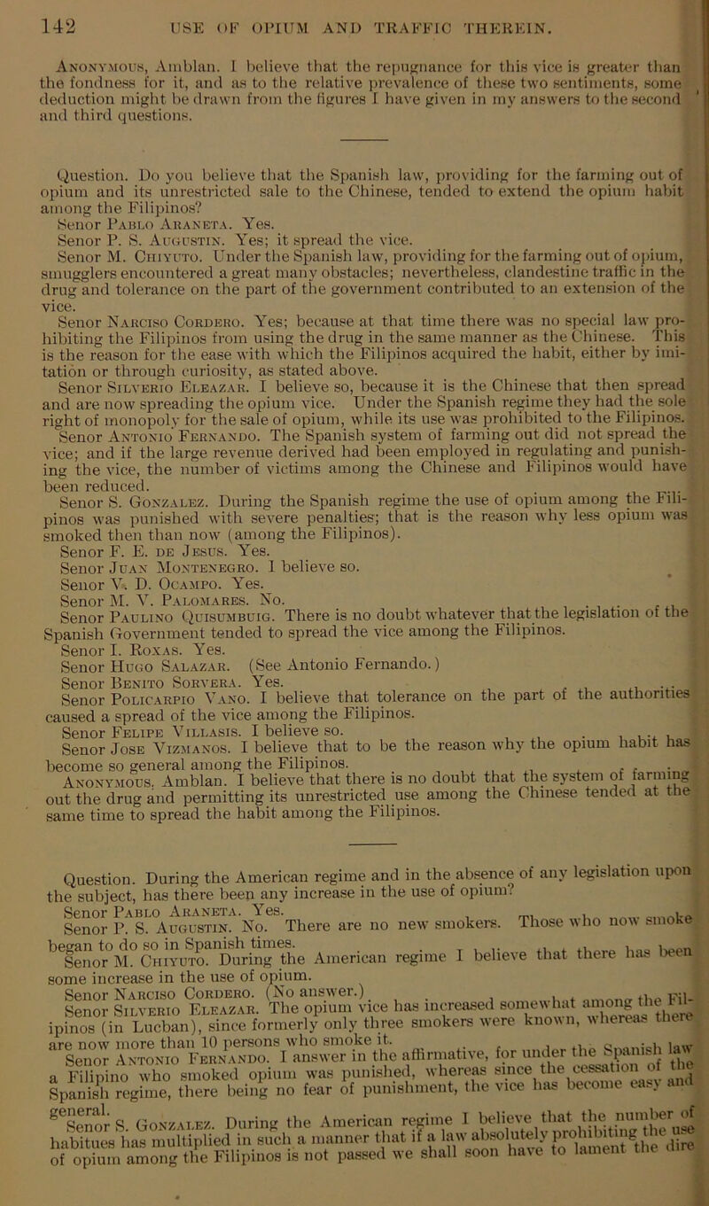 Anonymous, Amblan. 1 believe that the repugnance for this vice is greater than the fondness for it, and as to tlie relative i)revalenee of tliese two sentiments, some deduction might be drawn from the figures I have given in my answers to the second and third questions. Question. Do you believe that the Spanish law, providing for the farming out of opium and its unrestricted sale to the Chinese, tended to extend the opium habit among the Filipinos? Senor Pablo Auaneta. Yes. Senor P. S. Auoustin. Yes; it spread the vice. Senor M. Chiyuto. Under the Spanish law, providing for the farming out of opium, smugglers encountered a great many obstacles; nevertheless, clandestine traffic in the drug and tolerance on the part of the government contributed to an extension of the vice. Senor Nakciso Cordero. Yes; because at that time there was no special law pro- hibiting the Filipinos from using the drug in the same manner as the Chinese. This is the reason for the ease with which the Filipinos acquired the habit, either by imi- tation or through curiosity, as stated above. Senor Silverio Eleazar. I believe so, because it is the Chinese that then spread and are now spreading the opium vice. Under the Spanish regime they had the sole right of monopoly for the sale of opium, while its use was prohibited to the Filipinos. Senor Antonio Fernando. The Spanish system of farming out did not spread the vice; and if the large revenue derived had been employed in regulating and punish- ing the vice, the number of victims among the Chinese and Filipinos would have been reduced. Senor S. Gonzalez. During the Spanish regime the use of opium among the hih- pinos was punished with severe penalties; that is the reason why less opium wa.s smoked then than now (among the Filipinos). Senor F. E. de Jesus. Yes. Senor Juan Montenegro. I believe so. Senor V. D. Ocampo. Yes. Senor M. V. Palomares. No. .... Senor Paulino Quisumbuig. There is no doubt whatever that the legislation of the Spanish Government tended to ajiread the vice among the Filipinos. Senor I. Ro.xas. Yes. Senor Hugo Salazar. (See Antonio Fernando.) Senor Benito Sorvera. Yes. , Senor Policarpio Vano. I believe that tolerance on the part of the authorities caused a spread of the vice among the Filipinos. Senor Felipe Villasis. I believe so. , , . , u Senor Jose Vizmanos. I believe that to be the reason why the opium habit has become so general among the Filipinos. , Anonymous. Amblan. I believe that there is no doubt that the system of farming out the drug and permitting its unrestricted use among the Chinese tended at tne same time to spread the habit among the Filipinos. Question. During the American regime and in the absence of any legislation upon the subject, has there been any increase in the use of opium. Senor p!^s!^^ugustin. No. There are no new sinokere. Those who now smoke ^^Senor^M^ Chiyuto^ the American regime I believe that there has lieea some increase in the use of opium. Senor Narciso Cordero. (No answer.) , p.t Senor Silverio Eleazar. The opium vice has increased somewhat among ^ ipinos (in Lucban), since formerly only three smokers were known, whereas there are now more than 10 persons who smoke it. _ «nani<?h law Senor Antonio Fernando. I answer in the aflirmative, for under S^ a Filipino who smoked opium was punished, whereas since the cessatio SpS regime, there being no fear o^f punishment, the vice has become easy and ^^SenorS. Gonzalez. During the American regime I habitues has multiplied in such a manner that if a law absolutely prohibit g , U; of opS among the Filipinos is not passed we shall soon have to lament the dire