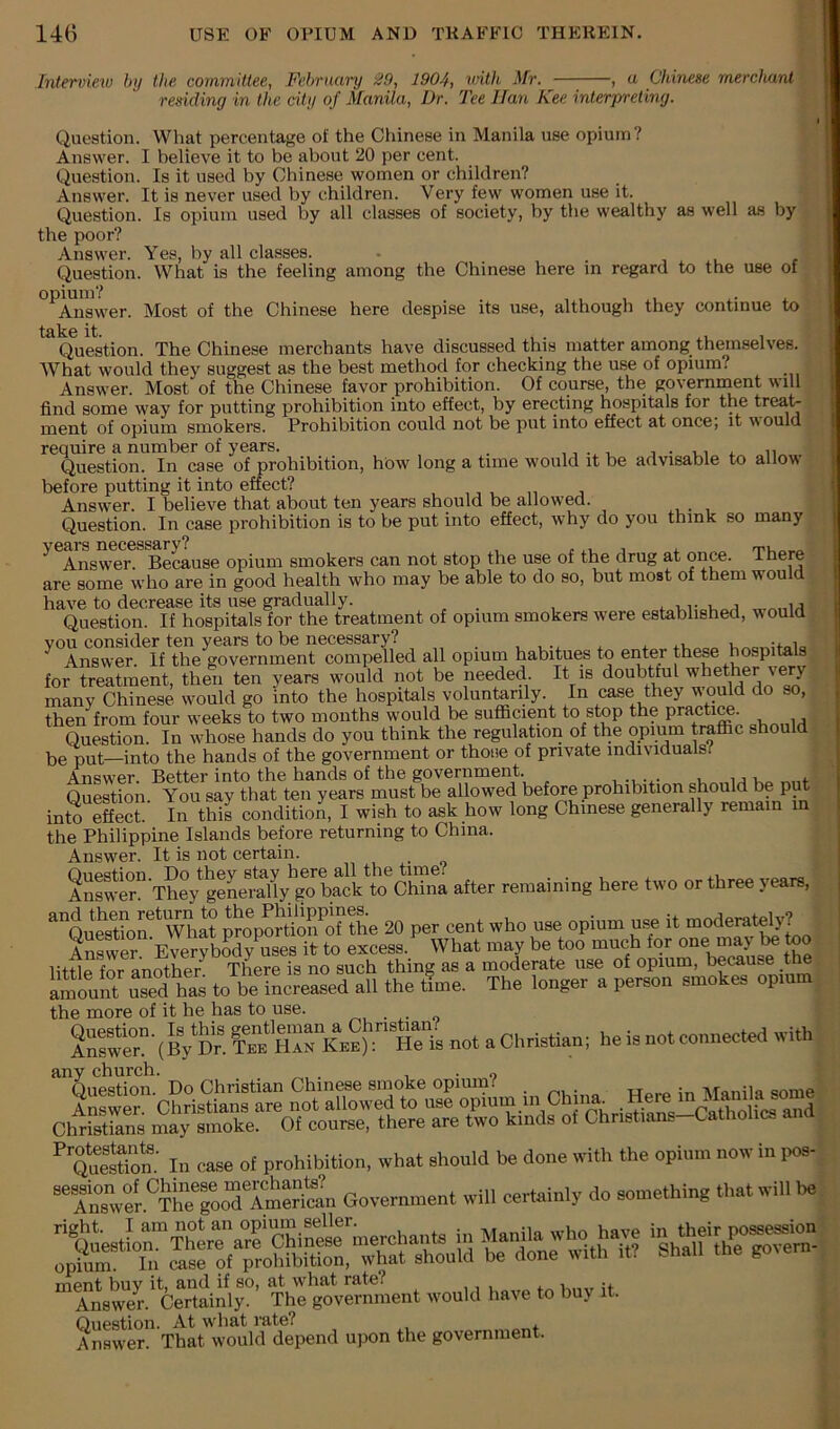 Intervieio by the committee, February 29, 1904, with Mr. , a Chinese mercltant residing in the city of Manila, Dr. 'Fee Han Kee interpreting. I Question. What percentage of the Cfiinese in Manila use opium? Answer. I believe it to be about 20 per cent. Question. Is it used by Chinese women or children? Answer. It is never used by children. Very few women use it. Question. Is opium used by all classes of society, by the wealthy as well as by the poor? Answer. Yes, by all classes. Question. What is the feeling among the Chinese here m regard to the use of opium? . . Answer. Most of the Chinese here despise its use, although they continue to take it. , , . i Question. The Chinese merchants have discussed this matter among themselves. What would they suggest as the best method for checking the use of opium? Answer. Most of t& Chinese favor prohibition. Of course, the governnient will find some way for putting prohibition into effect, by erecting hospitals for the treat- ment of opium smokers. Prohibition could not be put into effect at once; it would require a number of years. . i t Question. In case of prohibition, how long a time would it be advisable to allow before putting it into effect? Answ^er. I believe that about ten years should be allowed. Question. In case prohibition is to be put into effect, why do you think so many ^ Answer. Because opium smokers can not stop the use of the drug at once. There are some who are in good health who may be able to do so, but most of them would have to decrease its use gradually. . Question. If hospitals for the treatment of opium smokers were established, would vou consider ten years to be necessary? . , ^ Answer. If the government compelled all opium habitues to enter these hospitals for treatment, then ten years would not be needed. It is many Chinese would go into the hospitals voluntarily. In case they would do so, then from four weeks to two months would be sufl5cient to stop the pratai^. Question. In whose hands do you think the regutation of the opium traffic should l3e put—into the hands of the government or those of private individuals? Answer. Better into the hands of the government. . Question You say that ten years must be allowed before prohibition should be pu into Sect I^ thil conditioi I wish to ask how long Chinese generally remain in the Philippine Islands before returning to China. Answ^er. It is not certain. after remaining here two or three yearn, ^auetrtion'^^Wh^ proporhon^of the 20 per cent who uee opium use it moderat^y? Swer EverJbSdy ueesitto eaceea. What maybe too “jy te too littta for another There is no such thing as a moderate use of opium, because the amount usTd^ to be Increased all the t?me. The longer a person smokes opium the more of it he has to use. o any church. . , • o In case of prohibition, what should be done with the opium now m ,«s- ”X°.Ver“h?roSTmSn Government will certainly do something that will be ment buy it, and if so, at what rate? . Answer. Certainly. The government would have to buy it. Question. At what rate? , Answer. That would depend upon the government.