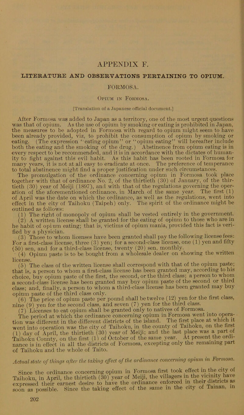 APPENDIX F. lilTERATURE AND OBSERVATIONS PERTAINING TO OPIUM. FORMOSA. Opium in Formosa. [Translation of a Japanese official document.] After Formosa was added to Japan as a territory, one of the most urgent que.stions was that of opium. As the use of opium by smoking or eating is prohibited in Japan, the measures to be adopted in Formosa with regard to opium might seem to have been already provided, viz, to prohibit the consumption of opium by smoking or eating. (The expression ‘ eating opium” or “opium eating” will hereafter include both the eating and the smoking of the drug.) Abstinence from opium eating is in every respect to be recommended, and it is in accordance with the dictates of human- ity to fight against this evil habit. As this habit has been rooted in Formosa for many years, it is not at all easy to eradicate at once. The preference of temperance to total abstinence might find a proper justification under such circumstances. The promulgation of the ordinance concerning opium in Formosa took place together with that of ordinance No. 2, of the thirtieth (30) of January, of the thir- tieth (30) year of Meiji (1897), and with that of the regulations governing the oper- ation of the aforementioned ordinance, in March of the same year. The first (1) of April was the date on which the ordinance, as well as the regulations, went into effect in the city of Taihoku (Taipeh) only. The spirit of the ordinance might be outlined as follows: (1) The right of monopoly of opium shall be vested entirely in the government. (2) A written license shall be granted for the eating of opium to those who are in he habit of opium eating; that is, victims of opium mania, provided this fact is veri- fied by a physician. (3) Those to whom licenses have been granted shall pay the following license fees; For a first-class license, three (3) yen; for a second-class license, one (1) yen and fifty (50) sen, and for a third-class license, twenty (20) sen, monthly. (4) Opium paste is to be bought from a wholesale dealer on showing the written liCBllSG. (5) The class of the written license shall correspond with that of the opium paste; that is, a person to whom a first-class license has been granted may, according to his choice, buy ojiium paste of the first, the second, or the third class; a person to whom a second-class license has been granted may buy opium paste of the second or third class; and, finally, a person to whom a third-class license has been granted may buy opium paste of the third class only. (6) The price of opium paste per pound shall be twelve (12) yen for the first class, nine (9) yen for the second class, and seven (7) yen for the third class. (7) Licenses to eat opium shall be granted only to natives of Formosa. The period at which the ordinance concerning opium in Formosa went into opera- tion was different in the different districts of the island. The first place at which it went into operation was the citv of Taihoku, in the county of Taihoku, on the first (1) day of April, the thirtieth (30) year of Meiji; and the last place was a part of Taihoku County, on the first (1) of October of the same year. At present the ordi- nance is in effect in all the districts of Formosa, excepting only the remaining part of Taihoku and the whole of Taito. Actual stale of things after the taking effect of the ordinance concerning opium in Formosa. Since the ordinance concerning opium in Formosa first took effect in the city of Taihoku, in April, the thirtieth (30) year of Meiji, the villagers in the yicinitv have expressed their earnest desire to have the ordinance enforced in their districts .soon as possible. Since the taking effect of the same in the city of Taman, in