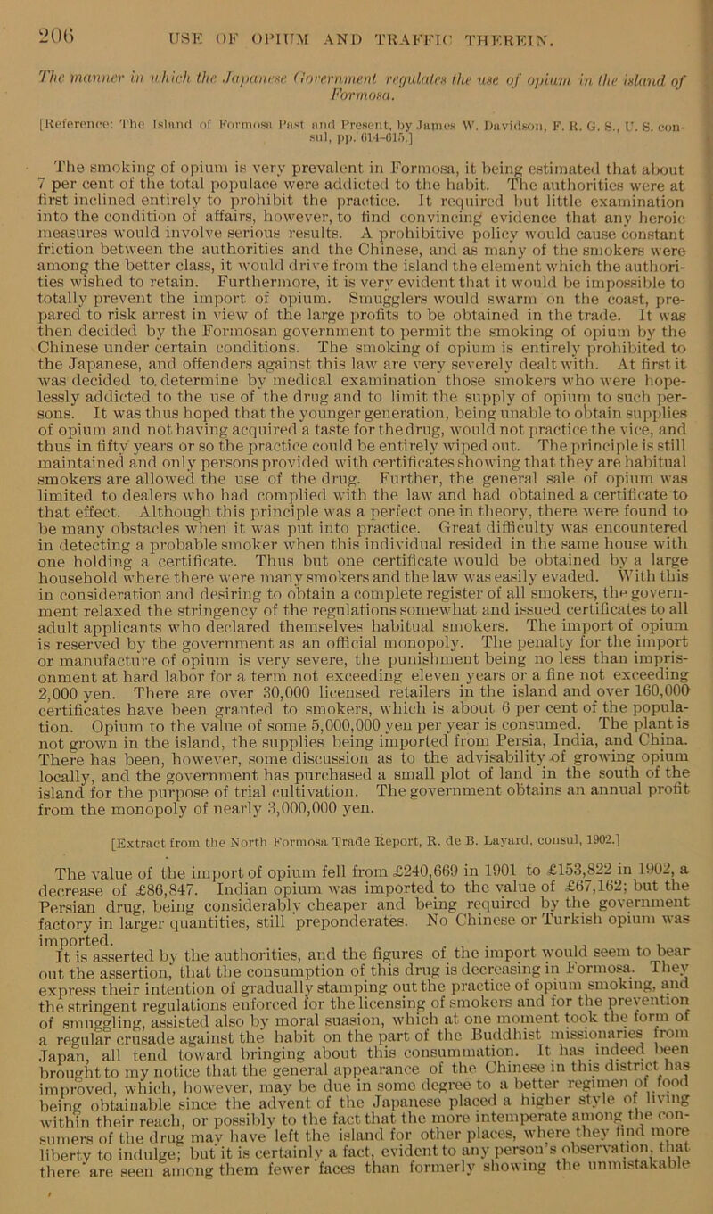 LH)() I'hc mamii'v in which the. Jujtancxc (locernnient verjulatcH the u»e of opium in the idand of FormoKu. [Kfferonce: The Isltuid of Kormosii I’list iiiid I'rcHent, by .lanieH \V. Diividwin, F. K. G. S., L’. S. con- .“111, PI). (il-l-Ol.').] The smoking of opium is very prevaUmt in Formosa, it being estimated tiiat aiwut 7 per cent of the total populace were addicted to the habit. The authorities were at first inclined entirely to prohibit the practice. It required but little examination into the condition of affairs, however, to find convincing evidence that any heroic measures would involve serious results. A prohibitive policy would cause constant friction between the authorities and the Chinese, and as many of the smokers were among the better class, it would drive from the island the element which the authori- ties wished to retain. Furthermore, it is very evident that it would be impossible to totally jmevent the import of oj)iura. Smugglers would swarm on the coast, pre- pared to risk arrest in view of the large profits to be obtained in the trade. It was then decided by the Formosan government to permit the smoking of oi)ium by the Chinese under certain conditions. The smoking of opium is entirely prohibited to the Japanese, and offenders against this law are very severely dealt with. At first it was decided to. determine by medical examination those smokers who were hope- lessly addicted to the use of the drug and to limit the supply of opium to such jjer- sons. It was thus hoped that the younger generation, being unable to obtain supplies of opium and not having acquired a taste for the drug, would not practice the vice, and thus in fifty years or so the practice could be entirely wiped out. The principle is still maintained and only persons provided with certificates showing that they are habitual smokers are allowed the use of the drug. Further, the general sale of opium was limited to dealers who had complied with the law and had obtained a certificate to that effect. Although this principle was a perfect one in theory, there were found to be many obstacles when it was put into practice. Great difficulty was encountered in detecting a probable smoker when this individual resided in the .same house with one holding a certificate. Thus but one certificate would be obtained by a large household where there were many smokers and the law M as easily evaded. With this in consideration and desiring to obtain a complete register of all smokers, the govern- ment relaxed the stringency of the regulations someM'hat and issued certificates to all adult applicants M'ho declared themselves habitual smokers. The import of opium is reserved by the government as an official monopoly. The penalty for the import or manufacture of opium is very severe, the punishment being no less than impris- onment at hard labor for a terin not exceeding eleven years or a fine not exceeding 2,000 yen. There are over .SO,000 licensed retailers in the island and over 160,000 certificates have been granted to smokers, which is about 6 per cent of the popula- tion. Opium to the value of some 5,000,000 yen per year is consumed. The plant is not grown in the island, the supplies being imported from Persia, India, and China. There has been, hoM^ever, some discussion as to the advisability nf groM’ing opium locally, and the government has purchased a small plot of land in the south of the island for the purpose of trial cultivation. The government obtains an annual profit from the monopoly of nearly 3,000,000 yen. [Extract from the North Formosa Trade Report, R. de B. Layard. eonsul, 1902.] The value of the import of opium fell from £240,669 in 1901 to £153,822 in 1902, a decrease of £86,847. Indian opium nas imported to the value of £67,162; but the Persian drug, being considerably cheaper and being required by the government factory in larger quantities, still preponderates. No Chinese or Turkish opium Mas imported. ... ,, , It is asserted by the authorities, and the figures of the import would seem to bear out the assertion, that the consumption of this drug is decreasing in lormo^. Thev express their intention of gradually stamping out the practice of opium smoking, and the stringent regulations enforced for the licensing of smokers and for the prevention of smuggling, assisted also by moral suasion, which at one moment took the torm of a reo-ular crusade against the habit on the part of the Buddhist missionaries from .Tapali, all tend toM'ard bringing about this consummation. It hiis indeed lieen brought to my notice that the general appearance of the Chinese in this district has improved, which, hoM-ever, may be due in some degree to a better regimen of food being obtainable since the advent of the Japanese placed a higher style of living within their reach, or possibly to the fact that the more intemperate among the con- sumers of the drug may have left the island for other places, where they lind more liberty to indulge; but it is certainly a fact, evident to any person s observation, that there are seen among them feM'er faces than formerly showing the unmistakable