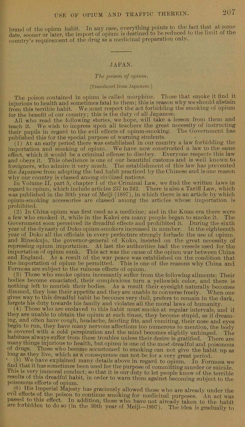 brand of tlie opium habit. In any c,ase, everything points to the tact that at some date, -sooner or later, the import of opium is destined to be reduced to the limit ot the country’s requirement of the drug as a medicinal preparation only. •JAPAN. The poison of opium. [Triinslatcd from .lapanesc.] The poison contained in ojiiuin is called morphine. Those that smoke it find it injurious to health and sometimes fatal to them; this is reason why we should abstain from this terrible habit. We must respect the act forbidding the smoking of opium for the benefit of our country; this is the duty of all Japanese. All who read the following stories, we hope, will take a lesson from them and teach it. We wish to impress upon all teachers the great necessity of instructing their pupils in regard to the evil effects of opium-smoking. The Government has published this for the special purpose of warning students. (1) At an early period there was established in our country a law forbidding the importation and smoking of opium. We have now constructed a law to the same effect, which it would be a criminal offense to disobey. Everyone respects this law and obeys it. This obedience is one of our beautiful customs and is well known to foreigners, who admire it very much. The establishment of this law has prevented the Japane.se from adopting the bad habit practiced by the Chinese and is one reason why our country is classed among civilized nations. In Volume II, part 5, chapter 1 of the Criminal Law, we find the written laws in regard to opium, which include articles 237 to 242. There is also a Tariff Law, which was published in the 30th year of Meiji (1897), in which there is an article by which opium-smoking accessories are classed among the articles whose importation is prohibited. (2) In China opium was first used as a medicine; and in the Kuan era there were a few who smoked it, while in the Kakei era many people began to smoke it. The Government soon perceived its dreadful effects and prohibited it. During the sixth year of the dynasty of Doko opium-smokers increased in number. In the eighteenth year of Doko all the officials in every perfecture strongly forbade the use of opium and Rinsokujo, the governor-general of Koko, insisted on the great necessity of repressing opium importation. At last the authorities had the vessels used for the importation of opium sunk. This act was the cause of the opium war between China and England. As a result of the war peace was established on the condition that the importation of opium be permitted. This is one of the reasons why China and Formosa are subject to the ruinous effects of opium. (3) Those who smoke opium incessantly suffer from the following ailments: Their bodies become emaciated, their complexions turn a yellowish color, and there is nothing left to nourish their bodies. As a result their eyesight naturally becomes dimmed, they lose their appetite and they are unable to converse freely. When one gives way to this dreadful habit he becomes very dull, prefers to remain in tbe dark, forgets his duty towards his family and violates all the moral laws of humanity. (4) Tho.se who are enslaved to this habit must smoke at regular intervals, and if they are unable to obtain the opium at such times, they become stupid, as if dream- ing, and often have cough, headache, fainting fits, and vomiting, their nose and eyes begin to run, they have many nervous affections too numerous to mention, the body is covered with a cold perspiration and the mind becomes slightly unhinged. The habitues always suffer from these troubles unless their desire is gratified. There are many things injurious to health, but opium is one of the most dreadful and poisonous of drugs. Those who become accustomed to smoking can not give the habit up as long as they live, which as a consequence can not be for a very great period. a explained many details above in regard to opium. In Formosa we nnd that it has sometimes been used for the purpose of committing murder or suicide. This IS very immoral conduct; so that it is our duty to let people know of the terrible results of this dreadful habit, in order to warn them against becoming subject to the poisonous efforts of opium. (6) His Imperial Majesty has graciously allowed those who are already under the evil effects of the poison to continue smoking for medicinal purposes. An act was passed to this effect. In addition, those who have not already taken to the habit are forbidden to do so (in the 80th year of Meiji—1897). The idea is gmdually to