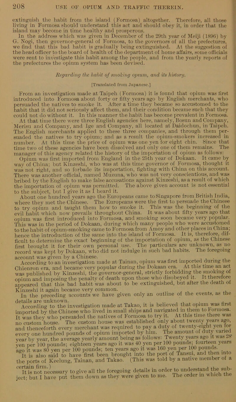 extinguiyh tlie habit from the island (Formosa) altogether. Therefore, all those living in Formosa should understand this act and should obey it, in order that the island may become in time healthy and prosperous. In the address which was given in December of the 29th year of Meiji (189G) by G. Nogi, then governor-general of Formosa, to the governors of all the prefectures, we find that tliis bad babit is gradually being extinguished. At the suggestion of the head officer to the board of health of the department of home affairs, some ofhcials were sent to investigate this habit among the people, and from the yearly reports of the prefectures the opium system has been devised. Regarding the habit of smoking opium, and its history. [Translated from Jai)ane.se.] From an investigation made at Taipeh (Formosa) it is found that opium was first introduced into Formosa about forty or fifty years ago by English merchants, who persuaded the natives to smoke it. vVfter a time they became so accustomed to the habit that it did not seriously affect them, and their condition became such that they could not do without it. In this manner the habit has become prevalent in Formosa. At that time there were three English agencies here, namely. Bosun and Company, Merisu and Company, and Ige and Company, all located at Daidochun, in Taipeh. The English merchants applied to these three companies, and through them per- suaded the natives to try opium; and as a result the opium-smokers increased in number. At this time the price of opium was one yen for eight chin. Since that time two of these agencies have been dissolved and only one of them remains. The manager of this agency related the history of the importation of opium as follows; Opium was first imported from England in the 25th year of Dokaan. It came by way of China; but Kinzeshi, who was at this time governor of Formosa, thought it was not right, and so forbade its importation, fighting with China on this account. There was another official, named Muzuna, who was not very conscientious, and ^ya8 bribed by the English to make false accusations against Kinzeshi, as a result of which the importation of opium was permitted. The above given account is not essential to the subject, but I give it as I heard it. About one hundred years ago the Europeans came to Singapore from British India, where they met the Chinese. The Europeans were the first to persuade the Chinese to try opium and taught them how to smoke it. This was the beginning of the evil habit which now prevails throughout China. It was about fifty years ago that opium was first introduced into Formosa, and smoking soon became very popular. This was in the period of Dokaan, during which many people who were accustomed to the habit of opium-smoking came to Formosa from Amoy and other places in China; hence the introduction of the same into the island of Formosa. It is, therefore, dif- ficult to determine the exact beginning of the importation of opium, as the Chinese first brought it for their own personal use. The particulars are unknown, as no record was kept by Dokaan, who did not indulge in such bad habits. The foregoing account was given by a Chinese. . , i According to an investigation made at Tainan, opium was first imported during tlie Chienron era, and became very popular during the Dokaan era. At this time an act was published by Kinzeshi, the governor-general, strictly forbidding the smoking of opium and imposing the penaltv of death upon those who disobeyed it. It therefore appeared that this bad habit was about to be extinguished, but after the death of Kinzeshi it again became very common. In the preceding accounts we have given only an outline of the events, as tne details are unknown. . . , ^ ■ «_,4. According to the investigation made at Takao, it is believed that opium was first imported by the Chinese who lived in small ships and navigated in them to Formosa. It was they who persuaded the natives of Formosa to try it. At this time there was no custom house. The custom house was established only about twenty years ago, and thenceforth every merchant was required to pay a diity of twenty-eight yen lor every one hundred pounds of opium imported by him. ^le amount of duty Miried year by year, the average yearly amount being as follows: Twenty years ago it v as yen per 100 pounds; eighteen years ago it was 40 yen per 100 pounds; fourteen >ear,. ago it was 80 yen per 100 pounds; ten years ago it was 160 yen per 100 ^It is also said to have first been brought into the port of Tansiii, and then into the ports of Keeking, Tainan, and Takao. (This was told by a native member of a ‘^fulTnot necessary to give all the foregoing details in order to ^ ject: but I have put them down as they were given to me. The order in vhith the