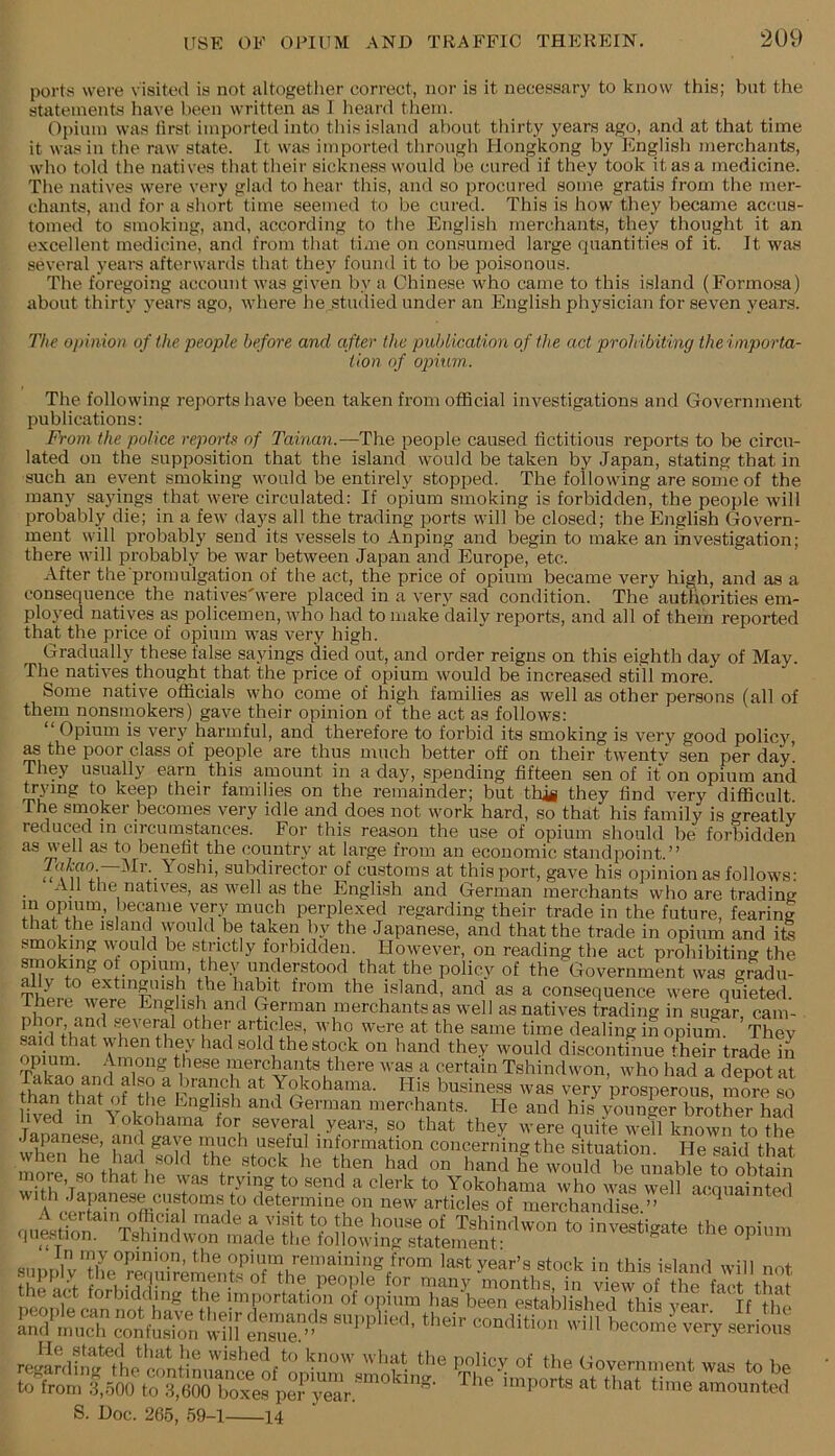 porta were visited is not altogether correct, nor is it necessary to know this; but the stateinentvS have been written as I lieard them. Opium was first imported into tliis island about thirty years ago, and at that time it was in the raw state. It was imported through Hongkong by English merchants, who told the natives that their sickness would be cured if they took it as a medicine. The natives were very glad to hear this, and so procured some gratis from the mer- chants, and for a short time seemed to be cured. This is how they became accus- tomed to smoking, and, according to the English merchants, they thought it an excellent medicine, and from that time on consumed large quantities of it. It was several years afterwards that they found it to be poisonous. The foregoing account was given by a Chinese who came to this island (Formosa) about thirty years ago, where he .studied under an English physician for seven yeans. The oi)iiiio)i of the people before and after (he publication of the act proh ibiting the importa- tion of op)ium. The following rejiortshave been taken from official investigations and Government publications: From the police reports of Tainan.—The people caused fictitious reports to be circu- lated on the supposition that the island would be taken by Japan, stating that in such an event smoking would be entirely stopped. The following are some of the many sayings that were circulated: If opium smoking is forbidden, the people will probably die; in a few days all the trading ports will be closed; the English Govern- ment will probably send its vessels to Anping and begin to make an investigation; there will probably be war between Japan and Europe, etc. After the promulgation of the act, the price of opium became very high, and as a consequence the natives'were placed in a very sad condition. The authorities em- ployed natives as policemen, who had to make daily reports, and all of them reported that the price of opium was very high. Gradually these false sayings died out, and order reigns on this eighth day of May. The natives thought that the price of opium would be increased still more. Some native officials who come of high families as well as other persons (all of them nonsmokers) gave their opinion of the act as follows: “Opium is very harmful, and therefore to forbid its smoking is very good policy ^ the poor class of people are thus much better off on their twenty sen per day! They usually earn this amount in a day, spending fifteen sen of it on opium and laying to keep their families on the remainder; but thii they find very diflScult The smoker becomes very idle and does not work hard, so that his family is <^reatly reduced m circumstances. For this reason the use of opium should be forbidden as well as to benefit the country at large from an economic standpoint.” subdirector of customs at this port, gave his opinion as follows: All the natives, as well as the English and German merchants who are trading m opium, became very much perplexed regarding their trade in the future, fearing that the island would be taken by the Japanese, and that the trade in opium and ite smoking would be strictly forbidden. However, on reading the act prohibiting the smoking of opium, they understood that the policy of the Government was gradu- ®''^tinguish the habit from the island, and as a consequence were quieted. There were English and German merchants as well as natives trading in sugar, cam- ^ several other articles, who were at the same time dealing in opium. They onhim A nm sold the stock on hand they would discontinue their trade in opium. Among these merchants there was a certain Tshindwon, who had a depot at ' His busi„e.,s was very’prosperous more i fiv^ tn YlkXm? Si “X nierehants. He and his younger brother had uvea in I okohama tor several years, so that they w'ere quite well known to the .lapanese, and gave much useful information concerning the situation He said that when he had sold the .stock he then had on hand he would be unable ore, so that he was trying to send a clerk to Yokohama who wms well acquainted with Japanese customs to determine on new articles of merchandise ” A certain official made a visit to the house of Tshindwon to invSio'ate the oninm <|iiestion. Tshindwon made the following .statement: invesi.^ate tne opium in my opinion, the opium remaining from last vear’s stock in this i«lnnd will nnt S. Doc. 265, 59-1 14