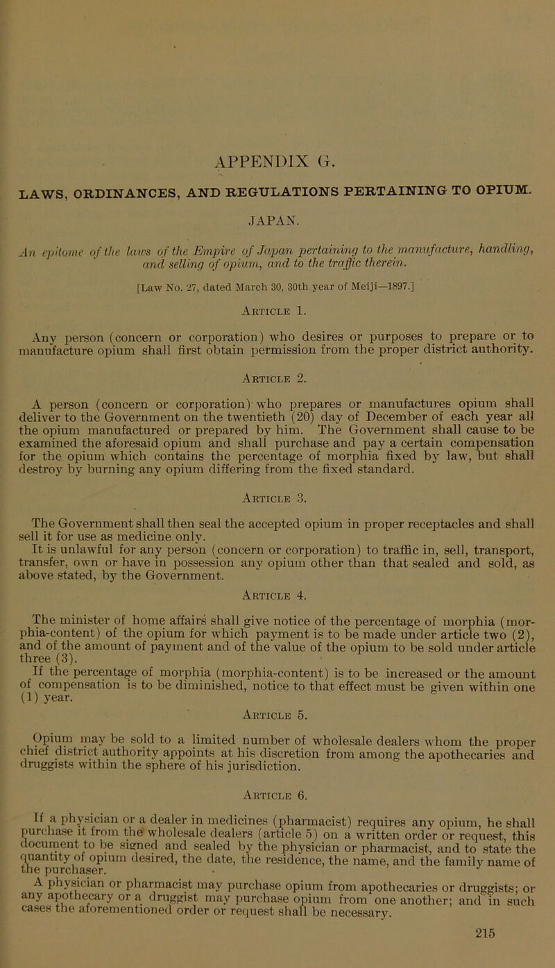 APPENDIX G. LAWS, ORDINANCES, AND REGULATIONS PERTAINING TO OPIUM. JAPAN. An epitome of the laws of the Empire of Japan pertaining to the manufacture, handling, and selling of opium, and to the traffic therein. [Law No. 27, dated March 30, 30th year of Meiji—1897.] Article 1. Any pei*son (concern or corporation) who desires or purposes to prepare or to manufacture opium shall first obtain permission from the proper district authority. Article 2. A person (concern or corporation) who prepares or manufactures opium shall deliver to the Government on the twentieth (20) day of December of each year all the opium manufactured or prepared by him. The Government shall cause to be examined the aforesaid opium and shall purchase and pay a certain compensation for the opium which contains the percentage of morphia fixed by law% but shall destroy by burning any opium differing from the fixed standard. Article 3. The Government shall then seal the accepted opium in proper receptacles and shall sell it for use as medicine only. It is unlawful for any person (concern or corporation) to traffic in, sell, transport, transfer, own or have in possession any opium other than that sealed and sold, as above stated, by the Government. Article 4. The minister of home affairs shall give notice of the percentage of morphia (mor- phia-content) of the opium for which payment is to be made under article two (2), and of the amount of payment and of the value of the opium to be sold under article three (3). If the percentage of morphia (morphia-content) is to be increased or the amount of compensation is to be diminished, notice to that effect must be given within one (1) year. Article 5. Opium inay be sold to a limited number of wholesale dealers whom the proper chief district authority appoints at his discretion from among the apothecaries and druggists within the sphere of his jurisdiction. Article 6. If a physician or a dealer in medicines (pharmacist) requires any opium, he shall purchase it from the wholesale dealers (article 5) on a written order or request, this document to be signed and sealed by the physician or pharmacist, and to state the miantity of opium desired, the date, the residence, the name, and the family name of the purchaser. • A physician or pharmacist may purchase opium from apothecaries or druggists; or any apothecary or a druggist may purchase opium from one another; and in such cases the aforementioned order or request shall be necessary.