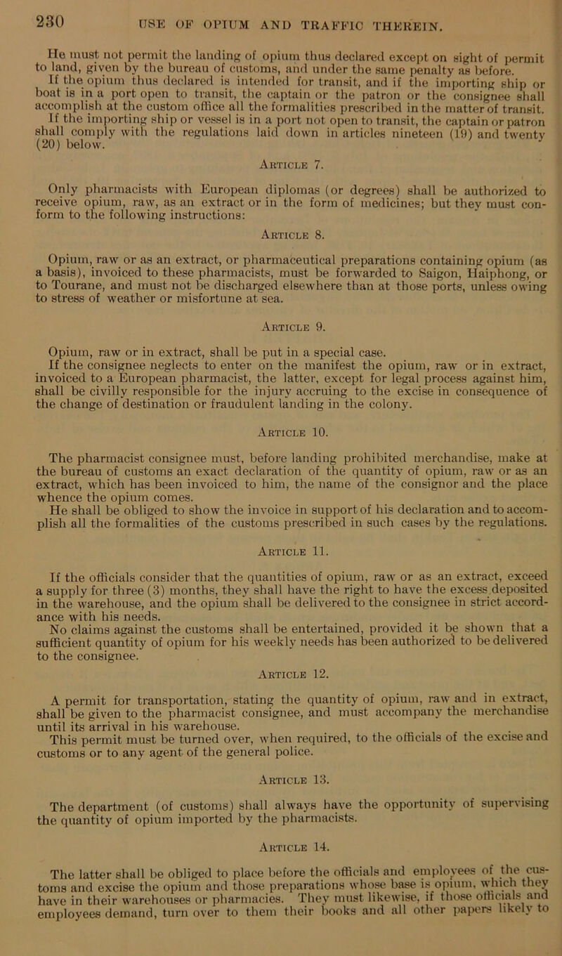 He must not permit the liuiding of opium thus declared except on sight of permit to land, given by the bureau of customs, and under the same penalty as before. If the opium thus declared is intended for transit, and if the importing ship or boat is in a port open to transit, the captain or the patron or the consignee shall accomplish at the custom office all the formalities prescribed in the matter of transit. If the importing ship or vessel is in a port not open to transit, the captain or patron shall comply with the regulations laid down in articles nineteen (19) and twentv (20) below. ' Article 7. Only pharmacists with European diplomas (or degrees) shall be authorized to receive opium, raw, as an extract or in the form of medicines; but they must con- form to the following instructions: Article 8. Opium, raw or as an extract, or pharmaceutical preparations containing opium (as a basis), invoiced to these pharmacists, must be forwarded to Saigon, Haiphong, or to Tourane, and must not be discharged elsewhere than at those ports, unless owing to stress of weather or misfortune at sea. Article 9. Opium, raw or in extract, shall be put in a special case. If the consignee neglects to enter on the manifest the opium, raw or in extract, invoiced to a European pharmacist, the latter, except for legal process against him, shall be civilly responsible for the injury accruing to the excise in consequence of the change of destination or fraudulent landing in the colony. Article 10. The pharmacist consignee must, before landing prohibited merchandise, make at the bureau of customs an exact declaration of the quantity of opium, raw or as an extract, which has been invoiced to him, the name of the consignor and the place whence the opium comes. He shall be obliged to show the invoice in support of his declaration and to accom- plish all the formalities of the customs prescribed in such cases by the regulations. Article 11. If the officials consider that the quantities of opium, raw or as an extract, exceed a supply for three (3) months, they shall have the right to have the excess deposited in the warehouse, and the opium shall be delivered to the consignee in strict accord- ance with his needs. No claims against the customs shall be entertained, provided it be shown that a sufficient quantity of opium for his weekly needs has been authorizecl to be delivered to the consignee. Article 12. A permit for transportation, stating the quantity of opium, i-aw and in extract, shall be given to the pharmacist consignee, and must accompany the merchandise until its arrival in his warehouse. This permit must be turned over, when required, to the officials of the excise and customs or to any agent of the general police. Article 13. The department (of customs) shall always have the opportunity of supervising the quantity of opium imported by the pharmacists. Article 14. The latter shall be obliged to place before the officials and emplovees of cus- toms and excise the opium and those preparations whose bi^e is opium, which they have in their warehouses or pharmataes. They must likewise, if those oniciais and employees demand, turn over to them their books and all other papers likely to