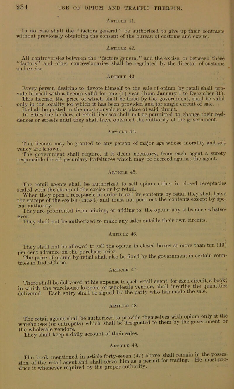 Auticle 41. In no case shall the “factors general” be authorized to give up their contracts without previously obtaining the consent of the bureau of customs and excise. Article 42. All controversies between the “factors general” and the excise, or between these “factors” and other concessionaries, shall be regulated by the director of customs and excise. Article 43. Every person desiring to devote himself to the sale of opium by retail shall pro- vide himself with a license valid for one (1) year (from .lanuary 1 to December 31). This license, the price of which shall be fixed by the government, shall be valid only in the locality for which it has been provided and for sini^le circuit of sale. It shall he posted in the most conspicuous place of said circuit. In cities the holders of retail licenses shall not be permitted to change their resi- dences or streets until they shall have obtained the authority of the government. Article 44. This license may be granted to any person of major age whose morality and sol- vency are known. The government shall require, if it deem necessary, from each agent a surety responsible for all pecuniary forfeitures which may be decreed against the agent. Article 45. The retail agents shall be authorized to sell opium either in closed receptacles sealed with the stamp of the excise or by retail. When they open a receptacle in order to sell its contents by retail they shall leave the stamps of the excise (intact) and must not pour out the contents except by spe- cial authority. They are prohibited from mixing, or adding to, the opium any substance whatso- ever. ... They shall not be authorized to make any sales outside their own circuits. Article 46. They shall not be allowed to sell the opium in closed boxes at more than ten (10) per cent advance on the purchase price. The price of opium by retail shall also be fixed by the government in certain coun- tries in Indo-China. Article 47. There shall be delivered at his expense to each retail agent, for each circuit, a book, in which the warehouse-keepers or wholesale vendors shall inscribe the quantities delivered. Each entry shall be signed by the party who has made the sale. Article 48. The retail agents shall be authorized to provide themselves with opium only at the warehouses (or entrepots) which shall be designated to them by the government or the wholesale vendors. They shall keep a daily account of their sales. Article 49. The book mentioned in article forty-seven (47) above shall remain m the aion of the retail agent and shall sdrve him as a permit for trading. He must pro- duce it whenever required by the proper authority.