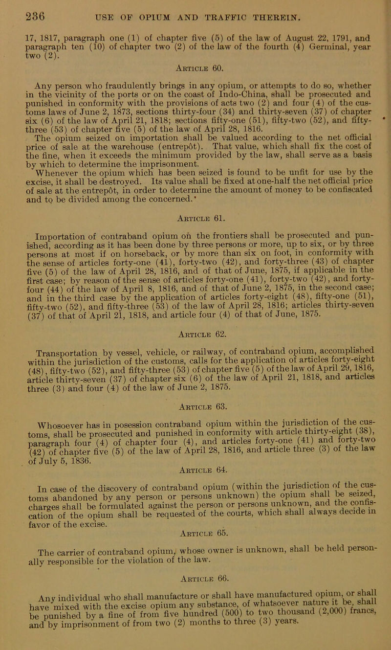 17, 1817, paragraph one (1) of chapter five (5) of the law of August 22, 1791, and paragraph ten (10) of chapter two (2) of the law of the fourth (4) Germinal, year two (2). Article 60. Any person who fraudulently brings in any opium, or attempts to do so, whether in the vicinity of the ports or on the coast of Indo-China, shall be prosecuted and punished in conformity with the provisions of acts two (2) and four (4) of the cus- toms laws of June 2, 1873, sections thirty-four (34) and thirty-seven (37) of chapter six (6) of the law of April 21, 1818; sections fifty-one (51), fifty-two (52), and fifty- three (53) of chapter five (5) of the law of April 28, 1816. The opium seized on importation shall be valued according to the net official price of sale at the warehouse (entrep6t). That value, which shall fix the cost of the fine, when it exceeds the minimum provided by the law, shall serve as a ba.sis by which to determine the imprisonment. Whenever the opium which has been seized is found to be unfit for use by the excise, it shall be destroyed. Its value shall be fixed at one-half the net ofificial price of sale at the entrepdt, in order to determine the amount of money to be confiscated and tp be divided among the concerned. • Article 61. Importation of contraband opium on the frontiers shall be prosecuted and pun- ished, according as it has been done by three persons or more, up to six, or by three persons at most if on horseback, or by more than six on foot, in conformity with the sense of articles forty-one (41), forty-two (42), and forty-three (43) of chapter five (5) of the law of April 28, 1816, and of that of June, 1875, if applicable m the first case; by reason of the sense of articles forty-one (41), forty-two (42), and forty- four (44) of the law of April 8, 1816, and of that of June 2, 1875, in the second case; and in the third case by tbe application of articles forty-eight (48), fifty-one (51), fifty-two (52), and fifty-three (53) of the law of April 28, 1816; articles thirty-seven (37) of that of April 21, 1818, and article four (4) of that of June, 1875. Article 62. Transportation by vessel, vehicle, or railway, of contraband opiuin, accomplished within the jurisdiction of the customs, calls for the application of articles forty-eight (48) fifty-two (52), and fifty-three (53) of chapter five (5) of the law of April 29,1816, article thirty-seven (37) of chapter six (6) of the law of April 21, 1818, and articles three (3) and four (4) of the law of June 2, 1875. Article 63. Whosoever has in posession contraband opium within the jurisdiction of the c^- toms, shall be prosecuted and punished in conformity with article thirty-eight (38), paragraph four (4) of chapter four (4), and articles forty-one (41) and forty-two (42) of chapter five (5) of the law of April 28, 1816, and article three (3) of the law of July 5, 1836. Article 64. In case of the discovery of contraband opium (within the jurisdiction of the ciM- toms abandoned by any person or persons unknown) the opium shall be seiz^, charges shall be formulated against the person or persons unkn^own, and the contm- cation of the opium shall be requested of the courts, which shall always decide m favor of the excise. Article 65. The carrier of contraband opium, whose owner is unknown, shall be held person- ally responsible for the violation of the law. Article 66. Any individual who shall manufacture or shall have manufactured opiiun, or shall have mixed with the excise opium any substance, of whatsoever nature shall be punished by a fine of from five hundred (500) to two thousand (2,000) franc., and by imprisonment of from two (2) months to three (3) years.