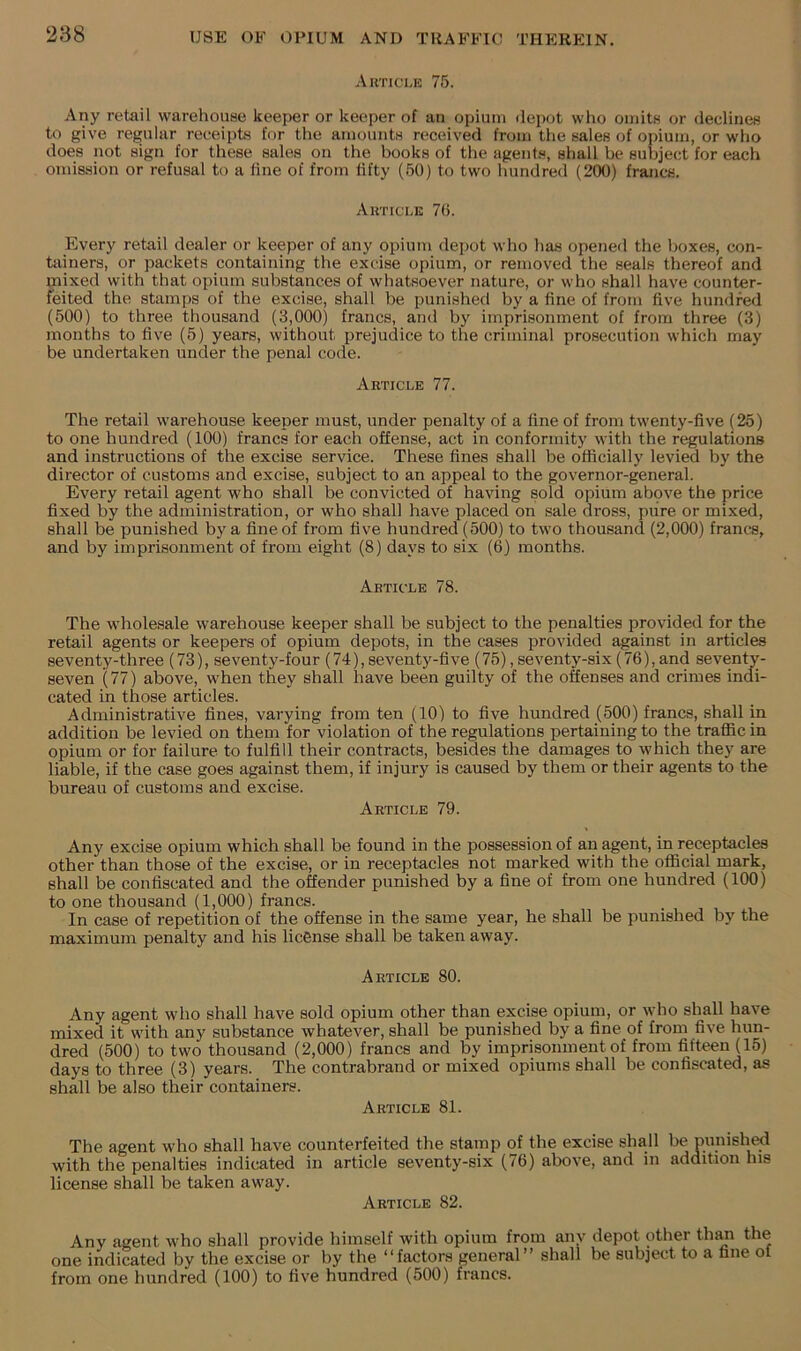 Auticle 75. Any retail warehouse keeper or keeper of an opium depot who omits or declines to give regular receipts for the aniounts received from the sales of opium, or who does not sign for these sales on the books of the agents, shall be subject for each omission or refusal to a fine of from fifty (50) to two hundred (200) francs. Akticle 70. Every retail dealer or keeper of any opium depot who has opened the l)Oxes, con- tainers, or packets containing the excise opium, or removed the seals thereof and mixed with that opium substances of whatsoever nature, or who shall have counter- feited the stamps of the excise, shall be punished by a fine of from five hundred (500) to three thousand (3,000) francs, and by imprisonment of from three (3) months to five (5) years, without prejudice to the criminal prosecution which may be undertaken under the penal code. Abticle 77. The retail warehouse keeper must, under penalty of a fine of from twenty-five (25) to one hundred (100) francs for each offense, act in conformity with the regulations and instructions of the excise service. These fines shall be officially levied by the director of customs and excise, subject to an appeal to the governor-general. Every retail agent who shall be convicted of having sold opium abpve the price fixed by the administration, or who shall have placed on sale dross, pure or mixed, shall be punished by a fine of from five hundred (500) to two thousand (2,000) francs, and by imprisonment of from eight (8) days to six (6) months. Article 78. The wholesale warehouse keeper shall be subject to the penalties provided for the retail agents or keepers of opium depots, in the cases provided against in articles seventy-three (73), seventy-four (74),seventy-five (75),seventy-six(76),and seventy- seven (77) above, when they shall have been guilty of the offenses and crimes indi- cated in those articles. Administrative fines, varying from ten (10) to five hundred (500) francs, shall in addition be levied on them for violation of the regulations pertaining to the traffic in opium or for failure to fulfill their contracts, besides the damages to which they are liable, if the case goes against them, if injury is caused by them or their agents to the bureau of customs and excise. Article 79. Any excise opium which shall be found in the possession of an agent, in receptacles other than those of the excise, or in receptacles not marked with the official mark, shall be confiscated and the offender punished by a fine of from one hundred (100) to one thousand (1,000) francs. In case of repetition of the offense in the same year, he shall be punished by the maximum penalty and his licfinse shall be taken away. Article 80. Any agent who shall have sold opium other than excise opium, or who shall have mixed it with any substance whatever, shall be punished by a fine of from five hun- dred (500) to two thousand (2,000) francs and by imprisonment of from fifteen U5) days to three (3) years. The contrabrand or mixed opiums shall be confiscated, as shall be also their containers. Article 81. The agent who shall have counterfeited the stamp of the excise shall be punish^ with the penalties indicated in article seventy-six (76) above, and in addition his license shall be taken away. Article 82. Any agent who shall provide himself with opium from any depot other thsm the one indicated by the excise or by the “factors general” shall be subject to a fine of from one hundred (100) to five hundred (500) francs.