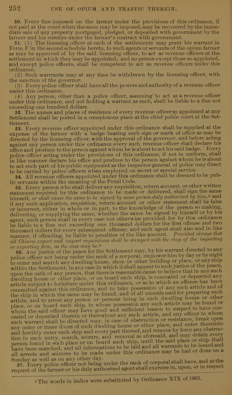 50. Every fine imposed on tlic farmer under the provisions of tliis ordinance, if not paid at tlie court when the same may be imposed, may be recovered by the imme- diate sale of any property mortfjaged, pledged, or deposited with government by tlie farmer and ids sureties under the farmer’s contract witli government. 51. (1) The licensing officer at each of the settlements may grant his warrant in Form F in the second schedule hereto, to such agents or servants of the opium farmer as may be approved of by the said, licensing officer, to act as revenue officers at the settlement in which they may be apijointed; and no person except those so aj)pointed, and except police officers, shall be competent to act as revenue officers under this ordinance. (2) Such warrrants may at any time be withdrawn by the licensing officer, with the sanction of the governor. (3) Every police officer shall have all the powers and authority of a revenue officer under this ordinance. (4) Any person, other than a police officer, assuming'to act as a revenue officer under this ordinance, and not holding a warrant as such, shall be liable to a fine not exceeding one liundred dollars. 52. The names and places of residence of every revenue officer sp appointed at any Settlement shall be posted in a conspicuous place at the chief police court at the Set- tlement. 53. Every revenue officer appointed under this ordinance shall be supplied at the expense of the farmer with a badge bearing such sign or mark of office as may be directed by the licensing officer, with the approval of the governor, and before acting against any person under this ordinance every such revenue officer shall declare his office and produce to the person against whom he is about to act his said badge. Every police officer acting under the provisions of this ordinance, if not in uniform, shall in like manner declare his office and produce to the person against whom he Ls about to act such part of bis public equipment as the inspector-general of police may direct to be carried by police officei's when employed on secret or special service. 54. All revenue officers appointed under this ordinance shall be deemed to be pub- lic servants within the meaning of the Penal Code. 55. Every person who shall deliver anv requisition, return account, or other written statement required by this ordinance to be made or delivered, shall sign the same himself, or HhaU cause the same to be signed bg some personduly authorized by /uhi/' and if any such application, requistion, return account or other statement shall be false or incorrect, either in whole or in part, to the knowledge of the pereon so making, delivering, or supplying the same, whether the same be signed by himself or by his agent, such person shall in every case not otherwise provided for by Uns ordinance be liable to a fine not exceeding one thousand dollars for the fimt offense and two thousand dollars for everv subsequent offense; and such agent shall also and in like manner, if offending, be liable to penalties of the like amount. Provided cdimys that all Chinese export and import requisitions shall he stamped with the chop of the importing or exporting firm, as the case mag he.» , , . ^ j- a 56. Any justice of the peace for the Settlement may, by his warrant directed to aiij police officer not being under the rank of a corporal, empower him bv day or by niglit to enter and search any dwelling house, shop or other building or place, or any ship within the Settlement, in any casein which it shall appear to such justice of tlie peace, any been and of th^ship'in \vhich the same may be found, and of all utensils used for preparing sucffi article, and to arrest any person or persona being in place, or on board such ship, in whose possession any such article whom the said officer may have good and sulhcient reason to cealed or deposited therein or thereabout any such article, and ain olhcu to whom such warrant shall be directed may, in case of obstrmdion or resistaniv, bre^^^^^ any outer or inner and forcibly enter tion to such entry, person found in sue . .n'S; to; or,ii,.«.ioe l,e ha.i or done on a L'errp'^t»XS -l,e rank of oorporalalnUI l.avo, an.l attire request of Die farmer or his duly authorized agent shall exercise in, upon, or in rup