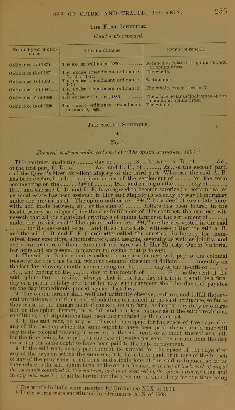 The Fikst Schedule. Enactments repealed. 255 No. tind year of ordi- nance. Title of ordinance. Extent of repeal. Ordinance 4 of 1870 Ordinance 15 of 1871... Ordinance 6 of 1879 Ordinance 4 of 1884 Ordinance 21 of 1886 ... Ordinance 16 of 1890 ... So much as relates to opium chandu or opium dross. The whole. Section one. The whole, except section 7. The whole, so far as it relates to opium chandu or opium dross. The whole. The exci.se amendment ordinance, No. 2, of 1871. The excise amendment ordinance, 1879. The excise amendment ordinance, 1884. The excise ordinance amendment ordinance, 1890. The Second Schedule. A. No. 1. Farmers’ contract under section 6 of ‘^The opium ordinance, 1894.” This contract, made f.he day of , 18.., between A. B., of , Ac., of the first part, C. D., of , &c., and E. F., of , &c., of the second part, and the Queen’s Most Excellent Majesty of the third part: Whereas, the said A. B. has been declared to be the opium farmer of the settlement of for the term commencing on the day of , 18.., and ending on the day of , 18.., and the said C. D. and E. F. have agreed to become sureties [or certain real or personal estate has been assigned to Her said Majesty as security by way of mortgage under the provisions of “The opium ordinance, 1894,” by a deed of even date here- with, and made between, &c., or the sum of dollars has been lodged in the local treasury as a deposit] for the due fulfillment of this contract, this contract wit- nesseth that all the rights and privileges of opium farmer of the settlement of , under the provisions of “ The opium ordinance, 1894,” are hereby vested in the said for the aforesaid term. And this contract also witnesseth that the said A. B. and the said C. D. and E. F. (hereinafter called the sureties) do hereby, for them- selves, their executors, administrators, and assigns, severally as well as jointly, and every two or more of them, covenant and agree with Her Majesty, Queen Victoria, her heirs and successors, in manner following, that is to say: 1. The said A. B. (hereinafter called the opium farmer) will pay to the colonial treasurer for the time being, without demand, the sum of dollars monthly on the last day of every month, commencing on the day of the month of , 18.., and ending on the day of the month of , 18.., as the rent of the said opium fpm; provided always that if the last day of a month shall be a Sun- day or a public holiday or a bank holiday, such payment shall be due and payable on the day immediately preceding such last day. 2. The opium farmer shall well and faithfully observe, perform, and fulfill the sev- eral provisions, conditions, and stipulations contained in the said ordinance, so far as they relate to the management of the said opium farm, or impose any duty or obliga- tion on the opium farmer, in as full and ample a manner as if the said provisions, conditions, and stipulations had been incorporated in this contract. 3. If the said rent, or any part thereof, be unpaid for the space of five days after any of the days on which the same ought to have been paid, the opium farmer will pay to the colonial treasury interest upon the said rent, or so much thereof as shall, for the time being, be unpaid, at the rate of twelve per cent per annum from the day on which the same ought to have been paid to the date of payment. 4. If the said rent, or any part thereof, be unpaid for the space of ten days after any of the days on which the same ought to have been paid, or in case of the breach of any of the provisions, conditions, and stipulations of the said ordinance, so far as they relate to the said opium farm or the opium farmer, or in case of the breach of any of the covenants contained in this contract, and to be observed by the opium farmer, n then and in any such ca.se it shall be lawful for the governor of the colony for the time being 'iThe words in italic were inserted by Ordinance XIX of 1903 The.se words were substituted by Ordinance XIX of 1903.