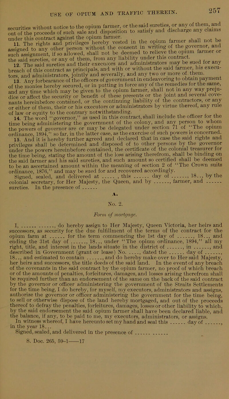 securities without notice to the opium farmer, or thesaid sureties, or any of theni, and Sof the proceeds of such sale and disposition to satisry and disci large any claims und6r this contract against the opium farmer. . , ^ aV»an Ko 11. The rights and privileges hereby vested in the opium farmer shall not he assigned to any other person without the consent in writing of the governor, and such assignment, if so allowed, shall not be deemed *-eh®ve the opm^ farmer or the said sureties, or any of them, from any liability under this contract. 12. The said sureties and their execufors and administrators may be sued for any breach of this contract as principals, and with or without the said farmer, his execu- tors, and administrators, jointly and severally, and any two or more ot, them. 13. Anv forbearance of the officers of government in endeavoring to obtain payment of the monies hereby secured, or in putting in force any of the remedies for the sarne, and anv time which may be given to the opium farmer, shall not in any way preju- dice or affect the security or benefit of these presents or the joint and several cove- nants hereinbefore contained, or the continuing liability of the contractors, or any or either of them, their or his executors or administrators by virtue thereof, any rule of law or equity to the contrary notwithstanding. c 14. The word “governor,” as used in this contract, shall include the officer for the time being administering the government of the colony, and any person to whom the powers of governor are or may be delegated under section 71 of ^ The opium ordinance, 1894,” so far, in the latter case, as the exercise of such powers is concerned. 15. And it is hereby further agreed and declared that in case the said rights and privileges shall be determined and disposed of to other persons by the governor under the powers hereinbefore contained, the certificate of the colonial treasurer for the time being, stating the amount of the loss arising therefrom, shall be binding on the said farmer and his said sureties, and such amount so certified shall be deemed to be an ascertained amount within the meaning of section 2 of “The Crown suits ordinance, 1876,” and may be sued for and recovered accordingly. Signed, sealed, and delivered at , this day of , 18.., by the colonial secretary, for Her Majesty, the Queen, and by , farmer, and sureties. In the presence of A. No. 2. Form of mortgage. I, , do hereby assign to Her Majesty, Queen A^ictoria, her heirs and successors, as security for the due fulfillment of the terms of the contract for the opium farm at for the term commencing the 1st day of , 18.., and ending the 31st day of , 18.., under “The opium ordinance, 1894,” all my right, title, and interest in the lands situate in the district of , in , and described in Government (grant or lease) No , dated the day of , 18.., and estimated to contain , and do hereby make over to Her said Majesty, her heirs and successors, the title deeds of the said land. In the event of any breach of the covenants in the said contract by the opium farmer, no proof of which breach or of the amounts of penalties, forfeitures, damages, and losses arising therefrom shall be required further than an endorsement of the same on the back of the said contract by the governor or officer administering the government of the Straits Settlements for the time being, I do hereby, for myself, my executors, administrators and assigns, authorize the governor or officer administering the government for the time being, to sell or otherwise dispose of the land hereby mortgaged, and out of the proceeds thereof to defray the penalties, forfeitures, damages, losses or other liability to which, by the said endorsement the said opium farmer shall have been declared liable, and the balance, if any, to be paid to me, my executors, administrators, or assigns. In witness whereof, I have hereunto set my hand and seal this day of , in the year 18... Signed, sealed, and delivered in the presence of S. Doc. 265, 59-1 17