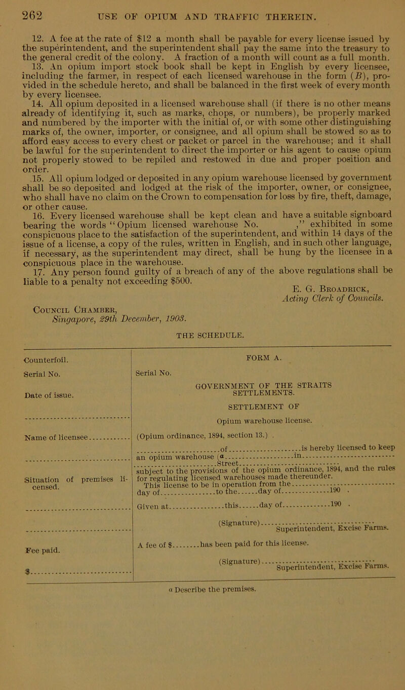 12. A fee at the rate of |12 a month shall be payable for every license issued by the superintendent, and the superintendent shall pay the same into the treasury to the general credit of the colony. A fraction of a month will count as a full month. 13. An opium import stock book shall be kept in English by every licensee, including the farmer, in respect of each licensed warehouse in the form (7i), pro- vided in the schedule hereto, and shall be balanced in the first week of every month by every licensee. 14. All opium deposited in a licensed warehouse shall (if there is no other means already of identifying it, such as marks, chops, or numbers), be properly marked and numbered by the importer with the initial of, or with some other distinguishing marks of, the owner, importer, or consignee, and all opium shall be stowed so as to afford easy access to every chest or packet or parcel in the warehouse; and it shall be lawful for the superintendent to direct the importer or his agent to cause opium not properly stowed to be repiled and restowed in due and proper position and order. 15. All opium lodged or deposited in any opium warehouse licensed by government shall be so deposited and lodged at the risk of the importer, owner, or consignee, who shall have no claim on the Crown to compensation for loss by fire, theft, damage, or other cause. 16. Every licensed warehouse shall be kept clean and have a suiteble signboard bearing the words “Opium licensed warehouse No. ,” exhibited in some conspicuous place to the satisfaction of the superintendent, and within 14 days of the issue of a license, a copy of the rules, written in English, and in such other language, if necessary, as the superintendent may direct, shall be hung by the licensee in a conspicuous place in the warehouse. 17. Any person found guilty of a breach of any of the above regulations shall be liable to a penalty not exceeding 1500. E. G. Broadrick, Acting Clerk of Councils. Council Chamber, Singapore, 29th December, 1903. THE SCHEDULE. Counterfoil. Serial No. Date of issue. FORM A. Serial No. GOVERNMENT OF THE STRAITS SETTLEMENTS. SETTLEMENT OF Name of licensee Situation of premises li censed. Fee paid. S Opium warehouse license. (Opium ordinance, 1894, section 13.) . of is hereby licensed to keep an opium warehouse (« in subject to the provisions of the opium ordinance, 1894, and the rules for regulating licensed warehouses made thereunder. This license to be in operation from the day of to the day of 190 • this day of 190 . Given at. A fee of 8. (Signature). Superintendent, Excise Farms, .has been paid for this license. (Signature).... pg^VnYendent,’ Excise Farms. Describe the premises.