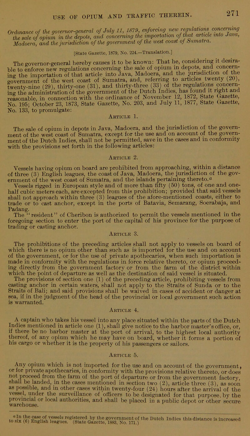 Ordinance of the governor-general of July 11, 1879 enfordy new regulations convyrmng the sale of opium in the depots, and concerning the importation of thy article into Java, Madoera, and the jurisdiction of the government of the west coast of Sumatra. [State Gazette, 1879, No. 224.—Translation.] The governor-general hereby causes it to be known: That he, considering it desira- ble to enforce new regulations concerning the sale of opium in depots, and concern- ing the importation of that article into Java, Madoera, and the jurisdiction of the government of the west coast of Sumatra, and, referring to articles twenty (20), twenty-nine (29), thirty-one (31), and thirty-three (33) of the regulations concern- ing the administration of the government of the Dutch Indies, has found it right and reasonable, in connection with the ordinance of November 12, 1872, State gazette. No. 195; October 23, 1873, State Gazette, No. 203, and July 11, 1877, State Gazette, No. 133, to promulgate: Akticle 1. The sale of opium in depots in Java, Madoera, and the jurisdiction of the govern- ment of the west coast of Sumatra, except for the use and on account of the govern- ment of the Dutch Indies, shall not be permitted, save in the cases and in conformity with the provisions set forth in the following articles: Article 2. Vessels having opium on board are prohibited from approaching, within a distance of three (3) English leagues, the coast of Java, Madoera, the jurisdiction of the gov- ernment of the west coast of Sumatra, and the islands pertaining thereto.® Vessels rigged in European style and of more than fifty (50) tons, of one and one- half cubic meters each, are excepted from this prohibition; provided that said vessels shall not approach within three (3) leagues of the afore-mentioned coasts, either to trade or to cast anchor, except in the ports of Batavia, Semarang, Soerabaja, and Padang. The “resident” of Cheribon is authorized to permit the vessels mentioned in the foregoing section to enter the port of the capital of his province for the purpose of trading or casting anchor. Article 3. The prohibitions of the preceding articles shall not apply to vessels on board of which there is no opium other than such as is imported for the use and on account of the government, or for the use of private apothecaries, when such importation is made in conformity with the regulations in force relative thereto, or opium proceed- ing directly from the government factory or from the farm of the district within which the point of departure as well as the destination of said vessel is situated. The provisions of section one (1) of the preceding article, prohibiting vessels from casting anchor in certain waters, shall not apply to the Straits of Sunda or to the Straits of Bali; and said provisions shall be waived in cases of accident or danger at sea, if in the judgment of the head of the provincial or local government such action is warranted. Article 4. A captain who takes his vessel into any place situated within the parts of the Dutch Indies mentioned in article one (1), shall give notice to the harbor master’s oflBce, or, if there be no harbor master at the port of arrival, to the highest local authority thereof, of any opiurn which he may have on board, whether it forms a portion of his cargo or whether it is the property of his passengers or sailors. Article 5. Any opium which is not imported for the use and on account of the government, or for private apothecaries, in conformity with the provisions relative thereto, or does from the farm of the port of departure or from the government factory, shall be landed, in the cases mentioned in section two (2), article three (3), as soon as possible, and in other cases within twenty-four (24) hours after the arrival of the vessel, under the surveillance of officers to be designated for that purpose, by the provincial or local authorities, and shall be placed in a public depot or other secure warehouse.