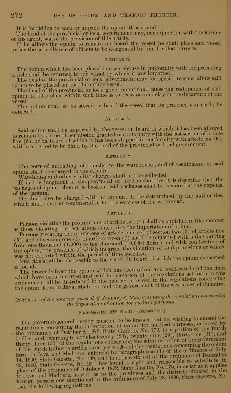 It is forbidden to pack or unpack the opium thus stored. The head of the provincial or local government may, in conjunction with the farmer or his agent, waive the provision of this article. If he allows the opium to remain on board the vessel he shall place said vessel under the surveillance of officers to be designated by him for that purpose. Article 6. The opium which has been placed in a warehouse in conformity with the preceding article shall be returned to the vessel by which it was imported. The head of the provincial or local government may for special reasons allow said opium to be placed on board another vessel. r The head of the provincial or local government shall cause the reshipment of said opium, to take place within such time as to occasion no delay in the departure of the V6SS©1 The opium shall so be stored on board the vessel that its presence can easily be detected. Article 7. Said opium shall be exported by the vessel on board of which it has been allowed to remain by virtue of permission granted in conformity with the last section of article five (5) or on board of which it has been shipped in conformity with article six (b), within a period to be fixed by the head of the provincial or local government. Article 8. The costs of unloading, of transfer to the warehouses, and of reshipment of said opium shall be charged to the captain. „ . j Warehouse and other similar charges shall not be collected. _ _ n i If in the judgment, of the provincial or local authorities it is deprable that the packages of opium should be broken, said packages shall be restored at the expense ^e^ shffiTalso be charged with an amount, to be determined by the authorities, which shall serve as remuneration for the services of the watchman. Article 9. Persons violating the prohibitions of article two (2) shall be punished in like manner as those violating the regulations concerning the importation of ^ ^ Csonl violating the provisions of article four (4) of section two (2) of article five (5) and of section one (1) of article seven (7) shall be punished with a fine '^jing from one thousand (1,000) to ten thousand (10,000) florins and with confis^tmn of the opium, the presence of which incurred the violation of said provisions or ivhich oI which the opium coucemed The'^proceeds from the opium which has been seized and which have been incurred and paid for violation of the regulations set forth in t ordinance shall be distributed in the manner provided in the regulations concerning ?he opfum fa?m Tn Java, Madoem, and the government of the rveet coast of bumatra. Ordinance of the gmernwr-general of Janmtr,, s isge, the regulation ooucermug the importation of opium for medical 2mrpose6. [State Gazette, 1892, No. 14.—Translation.] The governor-general hereby causes it to be known that he, w'*hiS <o “m^the farm in Java and MadoeTa, enforced by of December gfo; IK f2: f: ES?S^arr» place of the ordinance of October 8,1872, btate uazeiT^ Hietricts situated in the to Java and Madoera, as well as to the ^28 Sate Gazette, No. foreign possessions mentioned in the orainance of July 28, 1890, btate i^azei , 155, the following regulations;