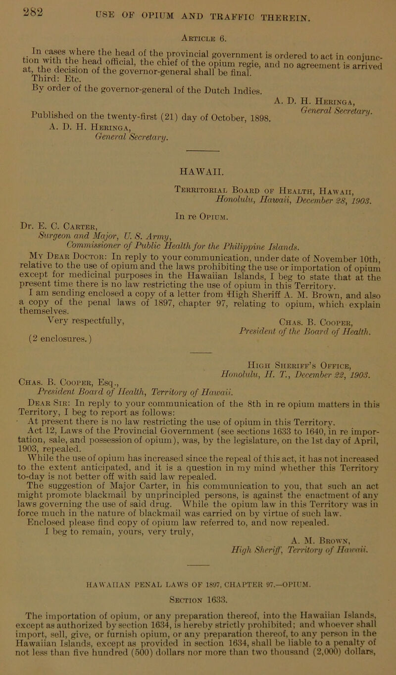 ‘282 Article 6. provincial government is ordered to act in conjunc- tion with the head official, the chief of the opium regie, and no agreement is arrived at, the decision of the governor-general shall be final Third: Etc. By order of the governor-general of the Dutch Indies. A. D. H. Heringa, Published on the twenty-first (21) day of October, 1898. (^<’^eral Secretari/. A. D. H. Heringa, General Secretary. HAWAII. Territorial Board op Health, Hawaii, Honolulu, Hawaii, December 28, 1903. In re Opium. Dr. E. C. Carter, Surgeon and Major, U. S. Army, Commissioner of Public Health for the Philipjnne Islands. My Dear Doctor: In reply to your communication, under date of November 10th, relative to the use of opium and the laws prohibiting the use or importation of opium except for medicinal purposes in the Hawaiian Islands, I beg to state that at the present time there is no law restricting the use of opium in this Territory. I am sending enclosed a copy of a letter from High Sheriff A. M. Brown, and also a copy of the penal laws of 1897, chapter 97, relating to opium, w'hich explain themselves. Very respectfully, Chas. B. Cooper, President of the Board of Health. (2 enclosures.) High Sheriff’s Office, Honolulu, H. T., December 22, 1903. Chas. B. Cooper, Esq., President Board of Health, Territory of Hawaii. Dear Sir: In reply to your communication of the 8th in re opium matters in this Territory, I beg to report as follows: ■ At present there is no law restricting the use of opium in this Territory. Act 12, Laws of the Provincial Government (see sections 1633 to 1640, in re impor- tation, sale, and possession of opium), w'as, by the legislature, on the 1st day of April, 1903, repealed. While the use of opium has increased since the repeal of this act, it has not increasetl to the extent anticipated, and it is a question in my mind whether this Territory to-day is not better off with said law repealed. The suggestion of Major Carter, in his communication to you, that such an act might promote blackmail by unprincipled persons, is against the enactment of any law's governing the use of said drug. While the opium law iu this Territory was in force much in the nature of blackmail was carried on by virtue of such law. Enclosed please find copy of opium law referred to, and now repealed. I beg to remain, yours, very truly. A. M. Brown, High Sheriff, Territory of Hairaii. HAWAIIAN PENAL LAWS OF 1897, CHAPTER 97.—OPIUM. Section 1633. The importation of opium, or any preparation thereof, into the Hawaiian Islands, except as authorized by section 1634, is hereby strictly prohibited; and whoever shall import, sell, give, or furnish opium, or any prejiaration thereof, to any person in the Hawaiian Islands, except as provided in section 1634, shall be liable to a penalt}' of not less than five hundred (500) dollars nor more than tw'O thousand (2,000) dollars.