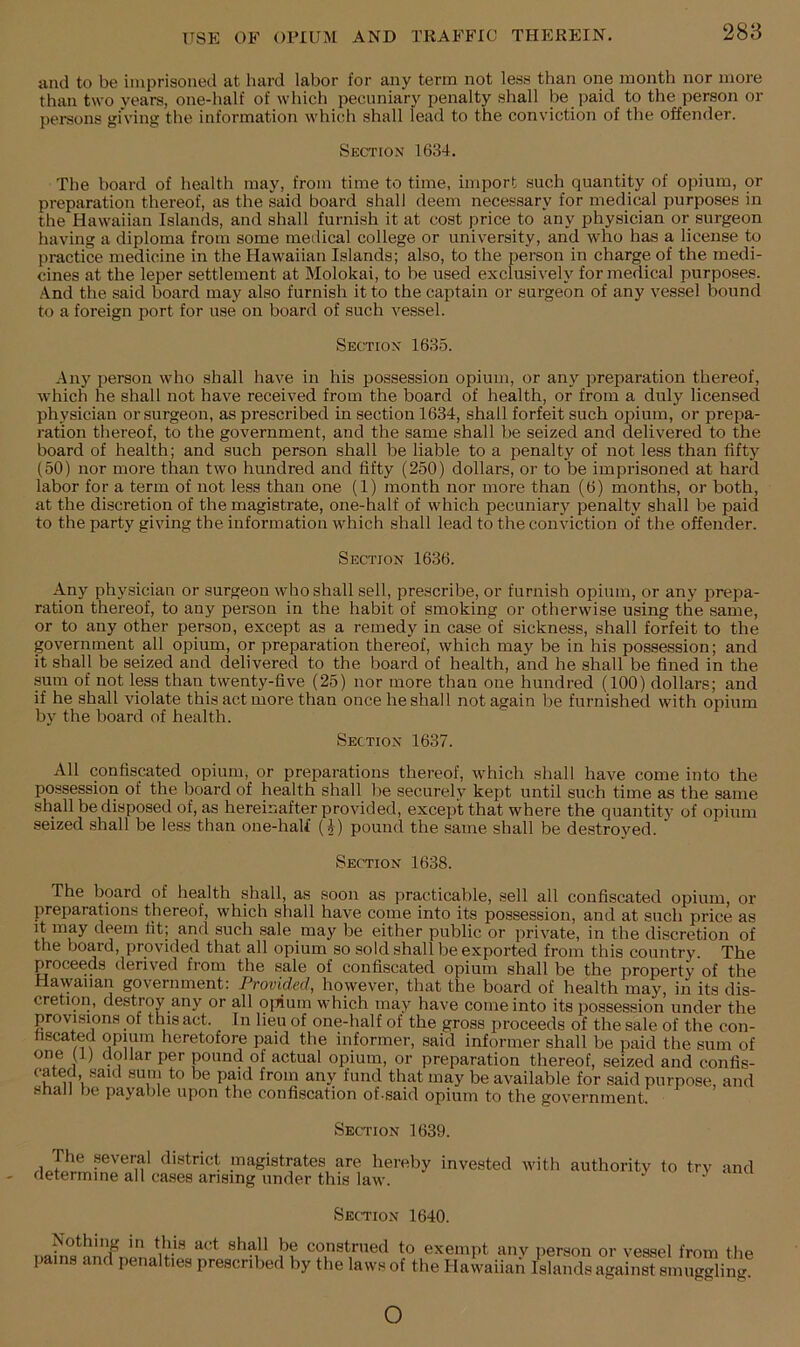 288 and to be imprisoned at hard labor for any term not less than one month nor more than two years, one-half of which pecuniary penalty shall be paid to the person or persons giving the information which shall lead to the conviction of the offender. Section 1634. The hoard of health may, from time to time, import such quantity of opium, or preparation thereof, as the said board shall deem necessary for medical purposes in the Hawaiian Islands, and shall furnish it at cost price to any physician or surgeon having a diploma from some medical college or university, and who has a license to practice medicine in the Hawaiian Islands; also, to the person in charge of the medi- cines at the leper settlement at Molokai, to be used exclusively for medical purposes. .4nd the said hoard may also furnish it to the captain or surgeon of any vessel bound to a foreign port for use on board of such vessel. Section 1635. Any person who shall have in his possession opium, or any preparation thereof, which he shall not have received from the board of health, or from a duly licensed physician or surgeon, as prescribed in section 1634, shall forfeit such opium, or prepa- ration thereof, to the government, and the same shall he seized and delivered to the board of health; and such person shall be liable to a penalty of not less than fifty (50) nor more than two hundred and fifty (250) dollars, or to be imprisoned at hard labor for a term of not less than one (1) month nor more than (6) months, or both, at the discretion of the magistrate, one-half of which pecuniary penalty shall be paid to the party giving the information which shall lead to the conviction of the offender. Section 1636. Any physician or surgeon who shall sell, prescribe, or furnish opium, or any prepa- ration thereof, to any person in the habit of smoking or otherwise using the same, or to any other person, except as a remedy in case of sickness, shall forfeit to the government all opium, or preparation thereof, which may be in his possession; and it shall be seized and delivered to the board of health, and he shall be fined in the pm of not Ips than twenty-five (25) nor more than one hundred (100) dollars; and if he shall violate this act more than once he shall not again be furnished with opium by the board of health. Section 1637. All confiscated opium, or preparations thereof, which shall have come into the possession of the board of health shall be securely kept until such time as the same shall be disposed of, as hereinafter provided, except that where the quantity- of opium seized shall be less than one-half (J) pound the same shall be destroyed. Section 1638. The board of health shall, as soon as practicable, sell all confiscated opium, or preparations thereof, which shall have come into its possession, and at such price as it may deem fit; and such sale may be either public or private, in the discretion of the board, provided that all opium so sold shall be exported from this country. The proceeds derived from the sale of confiscated opium shall be the property of the Hawaiian government: Provided, however, that the board of health may, in its dis- cretion, destroy any or all o[iium which may have come into its possession under the provisions of this act. In lieu of one-half of the gross proceeds of the sale of the con- hscated opium heretofore paid the informer, said informer shall be paid the sum of one (1) dollar per pound of actual opium, or preparation thereof, seized and confis- cated, said sum to be paid from any fund that may be available for said purpose, and shall be payable upon the confiscation of-said opium to the government. Section 1639. The several district magistrates are hereby invested with authority to try and determine all cases arising under this law. .y uy anu Section 1640. Nothing in this act shall be construed to exempt any pains and penalties prescribed by the laws of the Hawaiian jierson or vessel from the Islands against smuggling. o