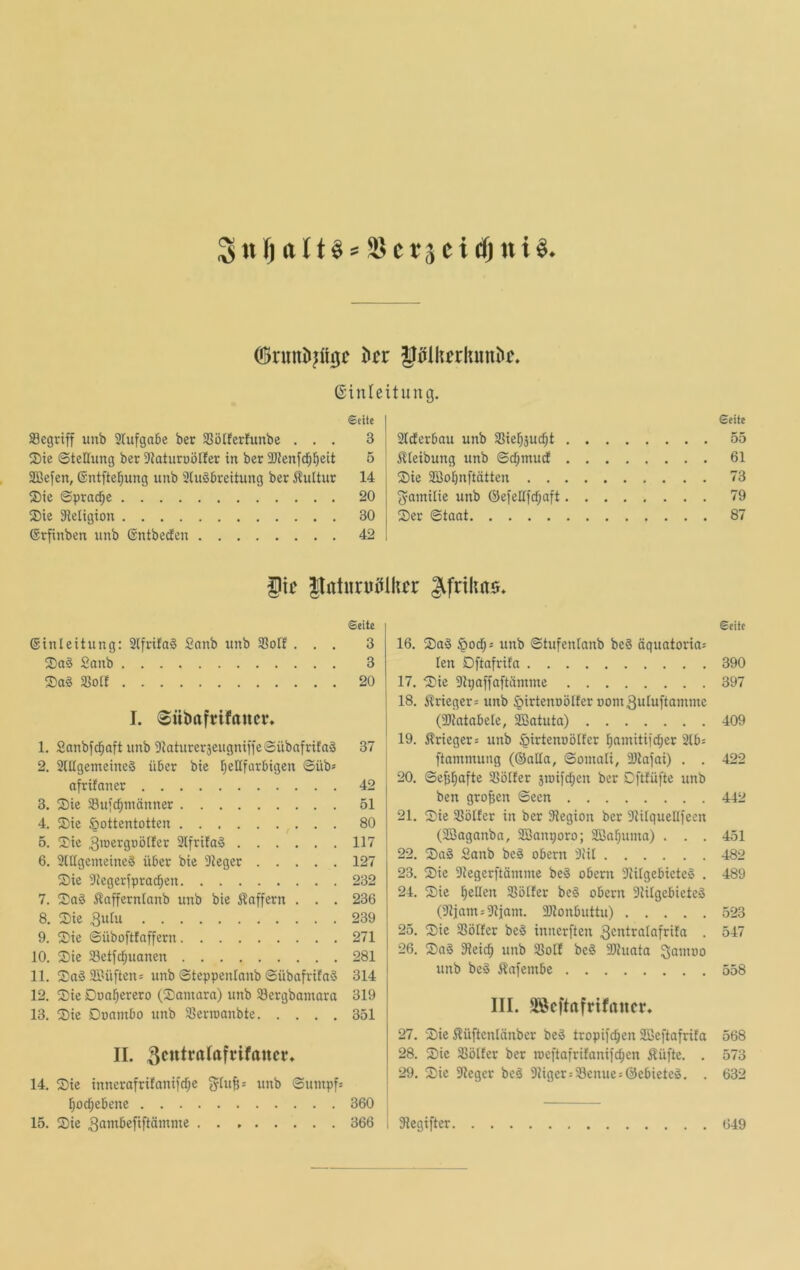 ßinleitung. Seite Segriff imb 3lufga6e ber SSöIferlunbe ... 3 ®tc Stellung ber 3taturuölfer in ber Sienfd^l^eit 5 SBefen, Sntftel^ung unb 2ln§breitung ber iluttur 14 ®ie Sprache 20 ®ie 3ieIigion 30 Srfinben unb ßntbeden 42 Slderbau unb SSie^äud^t i^teibung unb ©c^muef ®ie SBo^nftätten . . ^^amitie unb @efellfcf;aft Ser ©taat Seite 55 61 73 79 87 f ii' JlntuniiUhcr Seite @inleitung: 2lfrita§ Snnb unb SSoIf ... 3 Sa§ Sanb 3 Sa§ 25otf 20 I. Sübafrifttuci*» 1. Sanbfd^aft unb DlaturerseugniffeSübafrifag 37 2. 2lUgenteine§ über bie f)eHfarbigen ©üb* afrifaner 42 3. Sie Sujc^männer 51 4. Sie Hottentotten 80 5. Sie 3iücrgoölfer 2lfri!aä 117 6. 2lIIgemeineä über bie 3ieger 127 Sie 9iegeripracf;en 232 7. Sa§ Äafferninnb unb bie i?affern . . . 236 8. Sie 3ulu 239 9. Sie ©üboftfaffern 271 10. Sie 33etfcf;uanen 281 11. Sag 3ilüften= unb ©teppenfanb ©übafrifag 314 12. Sie Dua^erero (Samara) unb 23ergbamara 319 13. Sie Doambo unb Slerraanbte 351 II. 14. Sie inncrafrifanifcf;e 5fuft= unb ©umpf* I)od)ebene 360 15. Sie 3öntbefi[tämme 366 Seite 16. Sag ©tufenlanb beg öquatoria* len Dftafrita 390 17. Sie 2tpaffaftämme 397 18. i^rieger* unb Hirtenoölfer oom^utuftamme (2}iatabele, ^atutn) 409 19. ^Irieger* unb Hirtenoölfcr l)nmiti)d;er 21b* ftammung (®aEa, ©omali, Ültajai) . . 422 20. ©e^l^afte SSöIfer jmifdjcn ber Dftfüfte unb ben großen ©een 442 21. Sie SSölfer in ber 2legion ber 31ilquel(feen (SBaganba, 2Banporo; 333af;uma) . . . 451 22. Sag Sanb beg obern 3fil 482 23. Sie 3tegerftämme beg obern Siilgebieteg . 489 24. Sie l^ellen $ßotfer beg obern 9iilgebicteg (91jam*2}iom. 3Jtonbuttu) 523 25. Sie SSöIfer beg innerften 3cntralafrifa . 547 26. Sag Sleid^ unb 23olf beg 2Jiuata 3öi»üo unb beg j^afembe 558 III. SSeftafrifrtner. 27. Sie i^üftcnlänber beg tropifc^en 2Beftafrifa 568 28. Sie Slölfer ber meftafrifanifd^en Äüfte. . 573 29. Sie Sieger beg 91iger*23enue*0ebietcg. . 632 I Siegifter 649