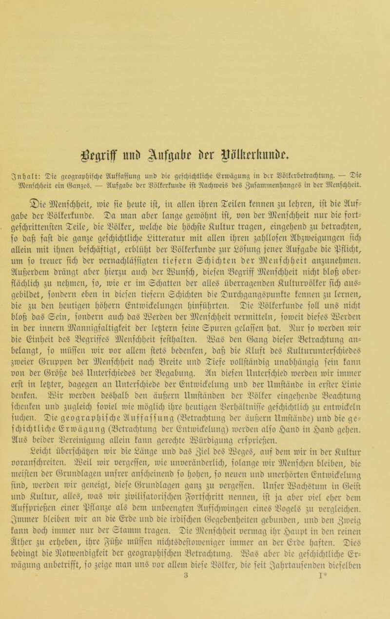 iSfiirif itiih bcr Döllunluiniic. S:ie geoflvapfjifdje 2luffaffung iiiib bie geid;id;tlitf;e (i'rnjägung in bcr 33ölfcr5etrnd^tung. — Sie 2)ienfd)^cit ein ©anseö. — SUifgabe ber iBöIferfunbe ift 9iad;iüeig be§ 2)ienfd)f)eit, SDie 9Jienfc^ljeit, luie fie ijeute ift, in afien U)ren teilen fcimen 31t Iel;ren, ift bie 3tiif' cjabe ber S^otferfunbe. man aber (nnge c3emö(jut ift, oon ber 9)ienfd)t)eit mir bie fort= gefd^ritteuften 2^eüe, bie Ssölfer, metdje bie f)ödjfte <rvultiir tragen, eingetienb 311 betradjten, fo ba^ faft bie gaii3e gefd)idjtlid)e Sitteratnr mit allen itjren saf^üofen Stbsmeignngcn fidj allein mit il)nen befdjäftigt, erblnljt ber ^^ölferfnnbe 3itr £'öfnng jener 2lnfgabe bie -f>ftid;t, um fo treuer fid) ber uernadjiäffigten tiefem Sdjidjten ber 3){enfd)l;eit an3unebmcn. 3lnf5erbem brängt aber Ijiersu and) ber 3£unfd), biefen 33egriff 3}{enfd)l)eit nid)t blo^ ober; fläd)lid) 311 neljinen, fo, niie er im Sdiatten ber aüe§ überragenben ilultnroölfer fid) au!§= gebilbet, fonbern eben in biefen tiefem Sd)id)ten bie Surd)gang»punfte fennen 311 lernen, bie 31t ben bentigen l)öl)ern (rntmicfelnngen l)infül)rten. S)ie 3.Ui(ferfunbe foll nn§ nid)t blo^ ba§ (Sein, fonbern and) baö äBerben ber 2)ienfd)l)eit oermitteln, fomeit biefe:§ Sterben in ber innern 3}iannigfaltigfeit ber Ic^tern feine Spuren gelaffen bot. 3inr fo luerben mir bie (S’inl)eit beö 33egriffe» 3}tenfd)beit feftbalten. äl>a!3 ben ©ang biefcr ^etrod)tung mi= belangt, fo müffcn mir oor allem ftet^ bebenfen, bafj bie .Silnft be§ ^nlturnnterfd)iebe‘5 3iueier ©nippen ber 3Jtenfd)beit nad) Breite nnb 3:(iefe uollftänbig unabl)ängig fein fann oon ber ©röpe be^ ltnterfd)iebe^ ber Begabung. 3ln biefen Unterfd)icb merben mir immer erft in lepter, bagegen an Unterfd)iebe ber Gntmidelnng nnb ber Umftänbe in erftcr £inie benfen. äl'ir merben be^b'^^t’ iinpern Umftänben ber 3>ölfer eingel)cnbe 33ead)tnng fdienfen nnb 3ugleid) fooiel mie niöglid) il)re bentigen ^i'crbältniffe gefd)id)tlid) 311 cntmideln fnd)en. S)ie geograpl)ifd)e Slnffaffung (33etrad)tiing ber dnpern Umftänbe) nnb bie ge= fd)id)tlid)e (S'rmägung (33ctrad)tung ber (S’ntmicfe(nng) merben nlfo ^ano in ^anb gel)en. 3ln§ beiber 3>ereinigung allein fann gered)te 2£ürbigung erfpriepen. £eid)t überfd)äpen mir bie £änge nnb ba^o ,3u'l be'o äBegesS, auf bem mir in ber ilnltnr ooranfd)reiten. äl>eil mir oergeffen, mie nnoeränberlid), folange mir 3Jienfd)cn bleiben, bie meiften ber ©runblagen unfrer anfd)einenb fo l)obcn, fo neuen nnb nnerbörten (Sntmidclung finb, merben mir geneigt, biefe ©runblagen gaii3 31t oergeffen. Unfer äl'ad)etnm in ©eift nnb ilnltur, alle^S, maiS mir 3ioilifatorifd)en f5ortfd)ritt nennen, ift ja aber oiel e()er bem 3lnffprieBen einer <il<o bem nnbeengten 3luffd)mingen eine^ 3>ogel>§ 311 oergIeid)cn. 3mmer bleiben mir an bie (Srbe nnb bie irbifd)cn ©egebenpeiten gebnnben, nnb ben 3meig fann bod) immer nur ber Stamm tragen, ^ie 3Jicnfd)l)eit oermag il)r i^anpt in ben reinen ä(tf)er 311 erl)eben, ihre ^'iipe müffen nid)t5beftomcniger immer an ber trrbe baften. Sie3 bebingt bie 9totmenbigfeit ber geograpl)ifd)en 3etrad)tnng. 3i'a€^ aber bie gefd)id)tlid)e Gr= mägung anbetrifft, fo seige man nuio oor allem biefe ilölfcr, bie feit 3abi^l‘i”f6nben biefelben