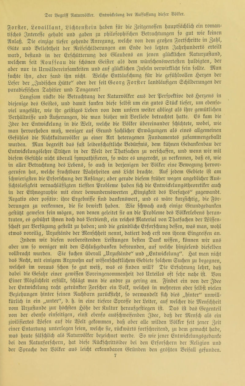 ^)er 33egviff Dktui-üölfer. entrcicfeUmg ber 3(uffaffung biefer 58ölfer. ^orfter, ßeuailtant, !^id;tcnfteiu Ijaben für bie 3cit9^^^offen fiauptfädjüd; ein roman= tifd)e;S 3>dereffe t3e()abt nnb gaben 311 pi)iIofopbifd;en 33etradjtnngen fo gut luie feinen 3Inla^. ®ie einzige tiefer geljenbe 3fnregnng, iretdje non bem großen ^ortfd;ritte in Öüte nnb 33eliebtf;eit ber 9?eifefd;ilbernngen am (Snbe be;! lebten erteilt marb, beftanb in ber Grfdjütternng be;! @(anben§ an jenen gtüdlid^en Diatiirjnitanb, roeldjein feit 9fonffean bie fc^bnen ©eifter ai» bem n)ünfd;engroerteften fjidbigten, ber aber mir in Urmälbcreinfamfeiten nnb auf glüdlic^en Unfein nermirftid^t fein fotite. 9}tan fnd)te üjn, aber fanb itjii nid;t. 2t>e(d;e ßnttänfdjnng für bie gefidjtuonen bergen ber Sefer ber ,,3nbifd)en §ütte ober ber feit ©eorg ^orfter tanblöiifigen (Sd;ilbernngen ber parabiefifdjen ^tatjitier nnb STonganer! Sangfam rüdte bie 93etrad)tnng ber diatnroölfer an§ ber ijierfpeftbe be^ ^ergeib in biejenige be» ©eifte§, nnb bamit fanfen biefe felbft nm ein gnteg 0tüd tiefer, um ebenfo= uicl nngefät)r, mie it;r geiftigei« ^eben non bem unfern weiter abliegt at^ if)re gemütüdjen 9>ert;ältniffe nnb ätn^ernngen, bie man bbtjer mit Vorliebe betradjtet tiatte. fam bie 3bce ber Gntmidelnng in bie Söelt, lueli^e bie 58ölfer übereinanber fd)id)tete, wobei, wie man t;eroorf)eben mn^, weniger auf ©rnnb fad;Ud;er Erwägungen al§ eine^ allgemeinen @efüt;te^ bie 9iidjtfuttnroölfer gu einer 2(rt fieterogenen ^^iinbamenteS gufammengebant wnrben. 9)ian begreift baj§ faft teibenfd;aftlid;e 93ebürfnb, bem füfpien ©ebanfenbau ber Entwidelnngs^fetire ©tüpen in ber 3ßelt ber 2:^]^atfad;en gn oerfd;affen, nnb wenn wir mit biefem ©efiUjte nic^t überaU fi;mpatt)ifieren, fo wäre ungere^t, gn oerfennen, bafj e§, wie in alter 33etrad)tnng beiS Sebent, fo and) in berjenigen ber 'Golfer eine ^Bewegung f)eruor= gerufen I)at, weld;e frudjtbare 9Bat)rf)eiten an§ £id)t bradjte. 3fnf jebem ©ebiete ift am fdjwierigften bie Erforfdjimg berStnfänge; aber gerabe biefem frül)er wegen angeblid)er 2fn^= fidjt^lofigfeit oernad)läffigten tiefften ^^^robleme f)aben fid) bie Entwidelnng5tl)eoretifer and; in ber Etl)nograpl)ie mit einer bewnnbern^werten „Eingigfeit beö 33orfape^'' gugewanbt. 9legatiü ober pofitio: iljre Ergebniffe finb banfen^wert, nnb eiS wäre fnrgfid^tig, bie §ör: bernngen gn oerfennen, bie fie bewirft fjaben. 2Bie fd)wad) and) einige ©rnnbgebanfen geftü|t gewefen fein mögen, oon benen geleitet fie an bie Probleme be§ 3>ölferleben§ l)eran: traten, es gebid)rt il^nen bod) ba§ 3,^erbienft, ein reid)e§ 9)iaterial oon 3:^t)atfad)en ber 3ßiffen= fd)aft giir 5ßerfügnng geftellt gn f)aben; nnb bie grünblid)e Erforfd)iing beffen, wa§ man, wol)l etwas üoreilig, Urgnftänbe ber 9)ienfd)f)eit nennt, batiert boc^ erft oon if)rem Eingreifen an. 3nbem wir biefen oorbereitenben Seiftnngen beften iü)anf wiffen, fönnen wir nnS aber um fo weniger mit ben Sd)lnf3gebanfen befreunben, auf weld)e f)ingielenb biefelbcn ootlbrad)t wnrben. Sie fnd)en überall „llrguftänbe'' nnb „Entwidelung'. ^at man nid)t baS 9fed)t, mit einigem 2trgwof)u auf wiffenfd)aftlid)em ©ebiete fold)em Snd)cn gn begegnen, weld)eS im oorauS fi^on fo gut wei^, waS eS finben will? ®ie Erfal)rung Iel)rt, baf) babei bie ©efal)r einer gewiffen ä>oreingcnommenf)eit beS UrteileS oft fcl)r nal)e ift. 9>on Einer 3}iöglid)feit erfüllt, fd)lägt man bie anbre gn gering an. ginbet ein oon ber gbee ber Entwidelung rec^t getränfter gorfd)er ein 33olf, weld)eS in melireren ober felbft oielen 33egiel)ungen l)inter feinen 9tad)barn gurüdftel)t, fo oerwanbclt fid) bieS ,,l)inter' nnwiU= fürlid) in ein „unter', b. l). in eine tiefere Sproffe ber Seiter, auf weld)cr bie 9Jienfd)beit 00m Urgnftänbe gur l)öd)ftcn ^öl)e ber iUiltnr l)eranfgeftiegen ift. S)aS ift baS ©egenteil oon ber ebenfo einfeitigen, einft ebenfo auSfd)weifenben gbee, baf) ber Hccnfd) als ein gioilifierteS äßefen auf bie äßelt gefommen, bajj aber alle wilben 3>ölfer feit jener 3cit einer Entartung unterlegen feien, weld)e fie, rüdwärtS fortfd)rcitenb, gu bem gemad)t I)abe, waS l)eute fälfd)lid) alS 9iatiiroölfer begcid)nct werbe. So wie jener EntwidelnngSgebanfe bei ben 9iatnrforfd)ern, l)at biefe 9iüdfd)rittSibee bei ben Erforfd)crn ber 9Jeligion nnb ber Sprad)e ber 9>ölfer anS lcid)t erfennbaren ©rünben ben gröjjten 23eifall gefunben.