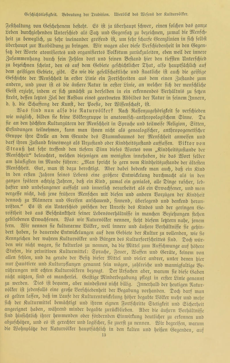 ©ef(f)icT;t§[ofigfeit. 33ebeiitung ber 2'rabition. UDerbUdf be§ SBcfenö ber Äufturoölfer. ^eftfjaltung non ©efdjefjenem beftefjt. ift ja ü6crJ)aiipt fd^roer, einen fo(d;en ba§ Ganje ^eben bnrdjjie^enben Unterfdjieb a(» (Bnp nnb ©egenjnp jn bejeidjiien, jnnial bie 2)ienfd;= Ijeit 511 beniegüc^, §n feljr ineinanber greifenb ift, itm fefjr fd)arfe ©renjHnien in fid; fetbft nbeidjnnpt §nr Sln^bilbitng jn bringen. 2Sir iturgen aber öiefe S^erfdjiebeidjeit in ben @egen= fa| ber SBorte atomifierte;3 nnb organifierte^ S^otfiotnm snrncfsideiten, eben roeit ber innere 3nfammenf)ang bnrd; fein ^etjten bort nnD feinen 33eftanb f)ier ben tiefften Unterfd;ieb git bejei(^nen fd^eint, ben e§ auf bem ©ebiete gefd)id)ttid)er S^tjat, aifo f;anptfäd;Iid) auf bent geiftigen ©ebiete, gibt. <So une bie gefeflfd^afttid^e nnb ftaattidje ift and; bie geiftige ©efd;id;te ber 2Jienfd;t;eit in elfter Sinie ein ^ortfd;reiten an§ bein einen 3iM*tanbe 511m anbern, nnb giuar ift e§ bie änf^ere 9tatnr in elfter Sinie, an nietd;er fid; ber nienfd;tid;e ©eift er5iet;t, inbem er fid^ 5nnäd;ft 311 beifelben in ein erfennenbe^ 33ert;öttni§ 311 fepen ftrebt, beffen lepte^ 3^^^ 2tnfban eiltet georbneten 3tbbi(be» ber ?tatnr in feinem Innern, b. l). bie <Sd;affnng ber 5lnnft, ber f>oefie, ber 2ßiffenfd;aft, ift. ®a!3 finb nun atfo bie 3^atnrüö(Fer? 9?ad; 9iaffen3itgef)örigfeit fo oerfd;iebcn inie möglid;, bitben fie Feine i^öFFergrnppe in anatoinifd; = antF;ropoFogifd;em (Sinne. S'a fie an ben Fjöd^ften Jlidtitrgütern ber 3)ienfd;F;eit in Sprad;e nnb teilmeife 9?eFigion, Sitten, ©rfinbnngen teiIneF;men, Fann man iF;nen nid;t alg genea(ogifd;er, antF;ropogenetifd;er ©nippe it;re Stelle an bem ©rnnbe bc!o Stammbaume^ ber ^Dienfd;f;eit anineifen nnb barf iF;ren 3nftanb Feine^roeg^ aF§ Ur3iiftanb ober 5linbF)eit!o3nftanb anffaffen. 33iFtor non Straiijj F;at feF;r treffenb ben ticfern Sinn biefe^ SÖorte^ oom „5linbF;eit‘§3nftanbe ber 9Jienfd;F;eit be(eiid;tet, meFd;en biejenigen am menigften inneF;aben, bie ba^ äI?ort fclber am Fjänfitgften im 3)hinbe füF;ren: ,,^33tan fpridjt fo gern nom 5linbF;eit§3nftanbe ber lilteften 33tenfd;F;eit. ©iit, man ift ba3ii bered;tigt. 2tber babei bebenFe man and;, bafs ein .'ivinb in ben elften 3(^F;ren feine;! £eben! eine größere ©ntioidelnng bnrd;mad;t al! in ben gan3en fpätern ad;t3ig ba^ ein Slinb, 3nmal ein geniale!, alle S)ingc rafd;er, leb; F;after nnb unbefangener anffa^t nnb innerFid; uerarbeitet aF! ein 6noadf)fener, nnb man oergeffe nid;t, bab jene früF;ern 3Jienfd;en mit biefen nnb anbern 3Sor3ngcn ber i^inbF;eit bcnnod; 31t d)tännern nnb ©reifen anfd;anenb, finnenb, übcrFegenb nnb benFenb F;eran= reiften. ©! ift ein Unteifd;ieb 3roifd)en ber Unreife be! Slinbe! nnb ber geringen ©c= reiftF;eit be! an! Sefc^ränFtFieit feiner Seben!uerF;ättniffe in mand;en $8e3ieF;nngen fteF;en gebFiebenen ®rioad;fenen. 3Ba! mir 9tatiirüoFFer nennen, fteF;t biefem Feptern naF;e, jenem fern, aöir nennen fie FnFtnrarme SßöFFer, meiF innere nnb änjjcre 3?erF;äFtniffe fie gcF;in-' bert F;aben, fo banernbe (SntmideFiingen auf bem ©ebiete ber ^nFtnr 311 ooFFenben, mie fie 5lcnn3eid;en ber maF;ren .<RnFtnrt)öFFer nnb 33ürgen be! .SFnFtmfortfd;ritte! finb. 5^od; mür= ben mir nid;t magen, fie FnFtnrFo! 311 nennen, ba bie SJiittcF 311111 9Fuffd;mnnge auf F;öF)cre Stufen, bie primitioen ^iiFtnrmitteF: Spradje, fyeuer, ai^affcn nnb ©eräte. Feinem non aüen feF;Fcn, nnb ba gerabe ber Söefip biefer 9JiittcF nnb uietcr anbrer, unter bencn F;ier mir ,'Qaii!ticre nnb ihittiirpfFan3cn genannt fein mögen, 3aF;Frcid;e nnb mannigfattige rüF;riingen mit ed;tcn SliiFtnruötFern bc3cngt. ^cv Urfad;cn aber, mariim fie biefe ©abcn nid;t luipten, finb e! mand;erFei. ©ciftige 9)tinberbegabiing pfFcgt in elfter Sinie genannt 311 merben. Sie! ift bequem, aber minbeften! nid;t biFFig. 3nncrF;aFb ber F;cntigen 9iatiir= uüFFer ift jebenfatt! eine grojje :l^erfd;iebonF;cit ber iBegabnng üorF;anben. Sod; baif man e! geFten Faffen, baj; im Saufe ber 5liiFtnrcntmicFeFiing F;öF;er begabte ^söFFer meF;r nnb mcF;r fid; ber ^iiFtiirmitteF bemäd;tigt nnb iF;rem eignen 3-ortfd;ritte StctigFcit nnb Sid;crF;eit angeeignet F;aben, mäF;renb minber begabte 3nrüdbtieben. 2Fbcr bie änpern i^crF;ättniffe finb F;infid;tFicF; it;rer F;emmcnben ober förbernben GinmirFiing bentFid;er 311 crFennen nnb ab3iifd;äpen, nnb e! ift gered;tcr nnb FogifdF)er, fie 3nerft 311 nennen. aSir begreifen, marnm bie äi>oF;npFiipe ber 9Fatiin)öFFer F)anptfäd)Fid; in ben FaFten nnb i;cij3en G5egenben, auf