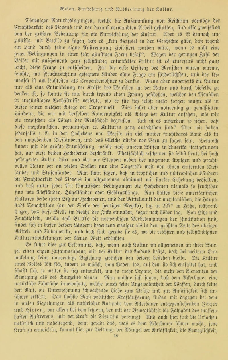 diejenigen ^Jtaturbebingnngen, raeidje bie 2ln[ainmlimg t)on 9?eic^tnm nertnöge ber ^nidjtbarfeit be§ 33oben0 nnb ber bnranf uenooiibten 3Irbeit geftatten, [inb nlfo jineifelfo^ Don ber größten 33ebentnng für bie 6’ntnndelnng ber Kultur. 3iber e^ ift bennod; nn= gnlciffig, mit 33ndle §u fngen, bnjg e^ „fein 33eifpief in ber ©efci^icfite gäbe, baff irgenb ein Sanb biircJ^ feine eigne Stnftrengnng §iuUifiert morben wäre, menn e§ nid;t eine jener 33ebingungen in einer fefir günftigen ^orm befob'. äBegen ber geringen ber ^Udfer mit anfdjeinenb gnnj felbftänbig entmidelter 5^nltnr ift e^ einerfeitä nidjt gan^ leidjt, biefe ^rage §n entfd;eiben. f^nr bie erfte Gpiftenj be^ 9}ienfd)en rcaren manne, fend)te, mit ^rud;treidjtnm gefegnete Sauber ofjne f^^rage am förberlic^ften, nnb ber Ur= menfd) ift am leidjteften at^ dropenbemofiner 511 benfen. Söcnn aber anberfeit^ bie 5lidtnr mir af§ eine ©ntmideinng ber 5lräfte be!§ 9)tenfd;en an ber 9?atiir nnb burd; biefelbe §n benfen ift, fo fonnte fie nur biird; irgenb einen gefd;ef;en, mefdber ben 9)tenfd;en in ungünftigere 33erf)äftniffe nerfepte, mo er für fid; felbft me^r forgen mubte ala in biefer feiner meid;en SBiege ber dropenmelt. die§ fül^rt aber notroenbig gu gemäßigten Säubern, bie mir mit berfelben 9totmenbigfeit al^ SBiege ber 5fnltnr anfeßen, mie mir bie tropifdjen aB Söiege ber 3)tenfd;l)eit begrüßen. Unb ift e^ anßerbem fo fid;er, baß biefe mepifanifdjen, peruanifd;en 2c. 5fufturen gan^ autodjtßon finb? 5fber mir ßaben jebenfaü^ 3. 33. in ber c^odjebene oon DJiepifo ein oiel minber frudjtbareg Sanb ai^ in ben umgebenben dieflänbern, unb ba§ ©leidje bürfte t)on i^eru 311 fagen fein, dennocß finben mir bie größte ©ntmidefung, mefd^e nadb itnferm SBiffen in 2fmerifa ftattgefnnben bat, auf biefe beiben ^odjebenen befcbränft. dbatfäd;lidb erfdjeinen fie felbft ßente bei ßod; gefteigerter Kultur bürr nnb öbe mie (Steppen neben ber ungemein üppigen nnb prad)t= noHen 9fatnr ber an nielen Stellen mir eine dagereife meit non ihnen entfernten dief= länber nnb Stnfenlänber. 9)ian fann fagen, baß in tropifdjen nnb fnbtropifdjen Säubern bie ^rndjtbarfeit be§ 33obeng im allgemeinen abnimmt mit ftarfer ©rbebnng beigfelben, nnb baß unter jeber 2frt flimatifdjer 33ebingnngen bie ^odjebenen niemals fo frndjtbar finb mie dieflänber, .^ügellänber ober ©ebirg^lj^’iö^- 3tnn Ijotten biefe amerifanifcben Kulturen beibe ißren Siß auf ^odjebenen, nnb ber 9)iittelpnnft ber mepifanifcben, bie (QaiipU ftabt denodjtitlan (an ber SteEe be§ baldigen Hlieiifo), lag in 2277 ra §ölje, mäljrenb 6113C0, ba§ biefe Stelle im 9feidje ber ^nfa einnaljin, fogar nod; Ijöljcr lag. 3>on (giße nnb ^endjtigfeit, meldje nach 33ndle bie notmenbigen 33orbebingnngen ber ^iidlifation finb, finbet ficb in biefen beiben Säubern bebentenb meniger al^ in bem größten deile be^ übrigen 9}tittel= nnb Sübamerifa, nnb bodj finb gerabe fie ej§, mo bie reidjften nnb felbftänbigften ^nltnrentmidelnngen ber Plenen äSelt erblüljten. füljrt bie^ 3iir ©rfenntniS, baß, menn midb Kultur im allgemeinen an iljrer iii>nr: 3el einen engen ^nf^^niinenljang mit ber ifnltnr be§ 33obeii!? befißt, bodj bei mciterer Gnt= midelnng feine notmenbige 33e3ieljiing 3mifdjen ben beiben befteßen bleibt, die 5fnltnr eine!? 33olfe§ löft fidj, inbem e^ mädjft, 00m 33oben lOi§, auf bem fie fidj entfaltet Ijot, nnb fdjafft fidj, je meiter fie fidj entmidelt, um fo mebr Organe, bie meljr ben Glementen ber 33emegnng al5 beso 3Bnr3elii!§ bienen. 3Jtan mödite faft fagen, baß bem 3lderbaner eine natürlidje Sdjmädje innemoljute, meldje biirdj feine Ungemoljntljeit ber Sßaffen, bnrdj feine ben 9)hit, bie Unterneljmnng fdjmädjenbe Siebe 311m 33efiße nnb 3111' 3fnfäffigfeit fidj nn= fdjioer erflärt. da§ Ijödjfte 9Jcaß politifdjer ifraftäiißernng finben mir bagegen bei bem in nielen 33e3ieljnngen aB natürlidjer 9lntipobe bem 3lderbaner entgegenfteljcnben ^äger nnb ^irten, uor allem bei bem leßtern, ber mit ber 33emeglidjfeit bie ^äljigfeit be^ maffen= Ijaften Slnftreten^, mit ber straft bie di^33iplin oereinigt. Unb andj ljifi( ß»ib bie Urfadjen natürlidj nnb nal)eliegenb, beim gerabe ba^5, ma§ bem Merbaner fdjioer madit, jene Straft 311 entmicfeln, fommt Ijicr 3111* Weitung: ber diiangel ber 9lnfäffigfeit, bie 33emeglid)feit,