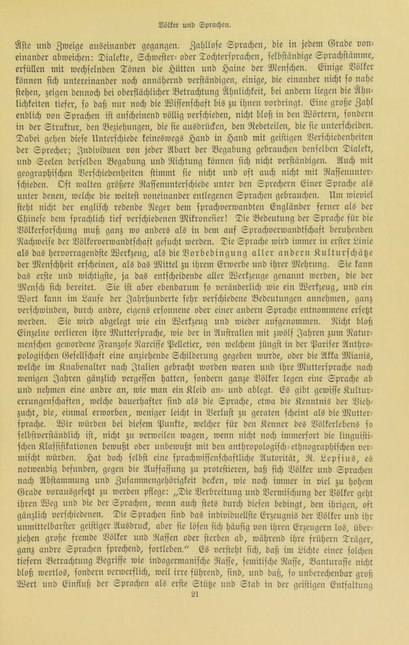 3Sö(fer unb Sprad;en. 3l[te unb augetnanber gegangen. (Sprad;en, bie in jebem ©rabe non^ einanber abiueidjen: 2)ialefte, Sc^roefter= ober Sod^terjprac^en, felbftänbige ©prad;ftämme, erfüllen mit tue^felnben 5^^önen bie Jütten nnb ^aine ber 9)ienfd^en. ©inige 33ölfer fönnen fid; nntereinanber nod^ annäf)ernb nerftänbigen, einige, bie einanber ni($t fo nafie ftei;en, geigen benno^ bei oberftäd;Iidjer 33etrac^tnng äti)nlid)feit, bei anbern liegen bie SUjii; lic^feiten tiefer, fo bab mir nod) bie SSiffenfd^aft big §u il)nen oorbringt. Gine groffe 3afjl enblicb üon Sprachen ift anfc^einenb oöllig oerfRieben, nidjt blo§ in ben SBörtern, fonbern in ber ©trnftnr, ben 33e5ief)nngen, bie fie angbrüden, ben 9iebeteilen, bie fie nnterfdjeiben. Sabei gef)en biefe llnterfd;iebe feinegroegg §anb in ^ganb mit geiftigen 93erfd;iebenbeiten ber ©prei^er; Qnbioibnen oon jeber 3lbart ber 33egabnng gebrand;en benfelben S)ialeft, nnb ©eelen berfelben 33egabnng nnb 9tid;tnng fönnen fid; nid;t oerftänbigen. 3lnd^ mit geograpl)ifd;en 3>erfd;iebenljeiten ftimmt fie nic^t nnb oft and^ nid;t mit 9iaffennnter= fdjieben. Dft malten gröbere 9iaffennnterfd)iebe unter ben Spred)ern (Siner (£prad;e alg unter benen, roeld;e bie meiteft ooneinanber entlegenen ©prad;en gebrand)en. Um mieoiel fteljt nid;t ber englifd; rebenbe 9ieger bem fprad;uerroanbten ©nglänber ferner alg ber ©l;inefe bem fpradjlid; tief nerfdjiebenen 9Jtifronefier! Sie 93ebentnng ber Sprad;e für bie SSölferforfd;nng mnb gang mo anberg alg in bem auf Spradjoermanbtfdjaft bernl;enben 9tad;meife ber Siölferoermanbtfdjaft gefnd)t roerben. Sie Sprad;e mirb immer in erfter Sinie alg bag I;eroorragenbfte Sßerfgeng, alg bie 5ßorbebingnng aller anbern ilnltnrfd;äpe ber 9)ienfd^f)^it erfdjeinen, alg bag iDlittel gn iljrem ©rraerbe nnb iljrer älfeljrnng. Sie fann bag erfte nnb midjtigfte, ja bag entfc^eibenbe aller Söerfgenge genannt mcröen, bie ber 2)tenfd; fid) bereitet. Sie ift aber ebenbarnm fo neränberlid; mie ein SBerfgeng, nnb ein 2Bort fann im :^anfe ber 3«()Tl)nnberte feljr oerfd)iebene Sebentnngen annelpnen, gang nerfdjminben, bnrd; anbre, eigeng erfonnene ober einer anbern ©pradje entnommene erfept merben. Sie mirb abgelegt mie ein 2Serfgeng nnb mieber anfgcnommen. 9tidjt blofj ©ingelne oerlieren il;re 9)intterfprad;e, mie ber in 3lnftralien mit gmölf ^apren gnm 9iatnr= menfdjen gemorbene fyrangofe 9t'arciffe pelletier, non meld;em jüngft in ber ^sarifer 9lntl;ros pologifd;en ©efellfcpaft eine angiepenbe Sd;ilbernng gegeben mnrbe, ober bie 2lffa 9}tianig, melcpe im ^tnabenalter nad; Italien gebrad^t morben maren nnb il;rc 9Jfntterfpradf)e nad; rcenigen ^apren gänglid; nergeffen patten, fonbern gange 9>ölfer legen eine Sprad;e ab nnb nepmen eine anbre an, mie man ein £leib an= nnb ablegt. (S'g gibt gemiffe £nltnr= errnngenfdjaften, melcpe banerpafter finb alg bie Spradjc, ctma bie Slenntnig ber ä.Mcp= gncpt, bie, einmal ermorben, meniger leidpt in 3>erlnft gn geraten fd;eint alg bie 9}hitter= fprad;e. äöir mürben bei biefem 5|]nnfte, meld;er für ben i^enner beg 5>ölferlebeng fo felbftnerftänblid; ift, nid;t gn oermeilen magen, menn nidjt nod; immerfort bie lingnifti= fd;en ^Uaffififationen bemufjt ober nnbemnfjt mit ben antpropologifd;=etpnograppifdpen ner: mifi^t mürben. §at bod; felbft eine fpradpmiffenfdpaftlid;c 2lntorität, 9i. Sepfing, cg notmenbig befnnben, gegen bie Stnffaffnng gn proteftieren, bap fid; 3>ölfer nnb Sprad;en nad; Stbftammnng nnb ^lü'mnmengepörigfeit beden, mie nod; immer in oiel gn popcm ©rabe ooranggefept gn merben pflege: „Sie ^Verbreitung nnb 3Vermifd;nng ber 3Völfer gept ipren 2Öeg nnb bie ber Spradpen, menn and; ftetg bnrd; bicfen bebingt, ben iprigcn, oft gänglid; oerfd;iebenen. Sie Sprad;cn finb bag inbioibnellfte Grgengnig ber SVölfcr nnb ipr nnmittelbarfter geiftiger älngbrnd, aber fie löfen fid; pänfig oon ipren ©rgengcrn log, übcr= giepen grope frembe iVölfer nnb diaffen ober fterben ab, mäprenb ipre früpern Sräger, gang anbre Sprad;en fpredpenb, fortleben.' ©g oerftcpt fid;, bap im Sid;te einer fold;en tiefem 33etrad;tnng 33egriffe mie inbogermanifd;e 9iaffe, femitifd;c 9iaffc, 33antnraffe nid;t blop mertlog, fonbern oermcrflid;, meil irre füprcnb, finb, nnb bap, fo nnbered;enbar grop SiVert nnb ©inftiip ber Sprad;en alg erfte Stüpc nnb Stab in ber geiftigen ©ntfaltnng