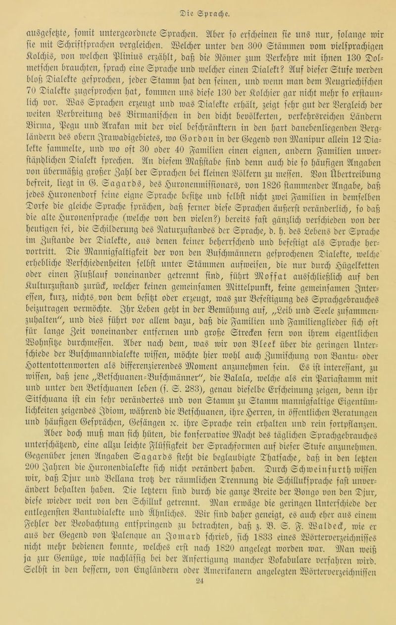 auögcfe^te, fomit untergeorbncte (Hpradjcn. 2(6er fo er[djeinen fte iin§ mir, fofange mir [ie mit ©d)riftiprad;eii üergteidjen. 3BeId)er unter bcu 300 ©tämmen t)om uietfpradjigen SlotdjiiS, 11011 metdjen ^snniui^ er5äf;lt, ba[5 bie Otömer gum 33erfet;re mit i^nen 130 ®of= metfd)en braiidden, fprnd) eine (5prad;e iinb metdjer einen iDialeft? 3tnf biefer ©tnfe merben Wofi Sialefte gefprodjen, jeber ©tamm tjat ben feinen, nnb menn man bem Otengriedjifdjen 70 ^I)ialefte §ngefprod)en tjnt, fommen nm3 biefe 130 ber ,*{loid)ier gnr nidjt met;r fo erftann= lid) oor. SI>n^ ©pradjeu erjengt nnb maiS sjialefte ertjntt, ^eigt fet;r gut ber ^ßergteid; ber meiten ^Verbreitung be^ 33irmanifd)en in ben bid;t beoölferten, nerfe^riSreidjeu Säubern ^Virma, ^^egn nnb 2lrnfan mit ber uiet befdjränftern in ben t;nrt banebentiegenben 33erg; länbern bei3 obern ^ramabigebiete!^, mo ©orbon in ber ©egenb oou iDtonipur adein 12 S)ia= lefte fammeite, nnb mo oft 30 ober 40 fyamilien einen eignen, onbern Familien nnt)er= ftä,nbüd)eu piateft fpredien. 2In biefem OJtabftnbe finb beim andj bie fo f^änfigen 3tngnben non übermäßig grofier ©pradjcn bei fleinen 2Vötfern §n meffen. d>on Übertreibung befreit, liegt in (P. ©agarb>3, bcio ,^nronenmiffionar!§, non 1826 ftammenber 2lngnbe, bnfi jebesS ^nronenborf feine eigne ©prndje bcfipe nnb fetbft nidjt ginei f^amitien in bemfelben ^orfe bie gteidje ©pradje fprädjen, baff ferner biefe ©prad;en önf3erft neränberlid;, fo bap bie alte ^nronenfpradje (meldje non ben nieten?) bereite faft gänjtid; nerfd)ieben non ber Ijentigen fei, bie ©diilbernng be;o Diatitrjuftanbe^ ber ©prad^e, b. b. be§ Sebent ber ©pradje im 3^0tanbe ber ©'iatefte, aii)§ benen feiner befjerrfdjenb nnb befeftigt at^ ©prad^e ber= nortritt. S)ie Sltannigfattigfeit ber non ben 23nfd)mämiern gefprodjenen ©iatefte, inetd)e erbebtic^e 23erfdjiebenbeiten fetbft unter ©tämmen anfmeifen, bie nur bnrd) »ügetfetten ober einen ^tnbtanf noneinanber getrennt finb, fiitjrt 9Jtoffat an^fd;tieBtidb auf ben itnttnrgiiitanb jnrüd, metdber feinen gemeinfamen 9Jtittetpnnft, feine gemeinfamen 3^der= effen, fürs, nidjt^ non bem befi^t ober erjengt, ma^ gnr 23efeftignng be^ ©prad;gebrand;e!§ beigntrngen nermödjte. ^tjr Seben get;t in ber 23emntjnng auf, „Seib nnb ©eete gnfammen= gntjatteid', nnb bie;§ füfjrt nor attem bagn, bafe bie gamitien nnb ^amiticngtieber fid) oft für tange 3eit noneinanber entfernen nnb groffe ©treden fern non it;rem eigenttidien äSotjiifipe bnrdjineffen. 2tber nadj bem, rca^ mir non 93Ieef über bie geringen Unter-' fd)iebe ber 23nfd;mannbiatefte miffen, mödjte tjier mobt and) ^nmifdjiing non 23antn= ober ^ottentottenmorten aB bifferengierenbe^ 2)ioment angnnetjmen fein. (S'^ ift intereffant, gn miffen, ba§ jene „23etfd;nanen=23nfdjmänner^^ bie 23atata, metdje ot§ ein ifVariaftamm mit nnb unter ben 23etfd)iianen teben (f. ©. 283), genau biefetbe ©rfdjeinnng geigen, beim itir ©itfd)iiana ift ein fetjr neränberte^ nnb non ©tamm gn ©tamm mannigfattige (Sigentüm= tidjfeiten geigenbe)§ 3^iom, mäbrenb bie 23etfd)nanen, itjre .jgerren, in öffcnttidjcn 23eratnngen nnb tinnfigen ©efprädjen, ©efängen 2C. it^re ©pradje rein ertjattcn nnb rein fortpftangen. 3tber bod; mnb man fidj büten, bie fonfernatine 33iad)t be-o tägtidjen ©pradjgebrandje;3 nnterfdjäpenb, eine altgn teidjte ^tüffigfeit ber ©pradjformen auf biefer ©tnfc angnnebmen. ©egenüber jenen 2tngaben ©agarbö ftetjt bie begtanbigte Stjatfadje, baff in ben tepten 200 ^ntjren bie .^nronenbiatefte fidj nidjt neränbert baben. Snrd) ©djineinfiirttj miffen mir, bap S)jnr nnb 23eltana trop ber ränmtidjen Srennnng bie ©djittnffpradje faft nnner= änbert betjatten tjaben. ®ie teptern finb bnrdj bie gange 23reite ber 23ongo non ben S'jnr, biefe mieber meit non ben ©djitinf getrennt. 2)ian ermäge bie geringen Untcrfdjiebe ber enttegenften 23antnbiatefte nnb 2jttjntidje^\ 2Öir finb batjer geneigt, andj etjcr aii!3 einem getjter ber 23eobadjtnng entfpringenb gn betrauten, bap g. ©. 28atbed, mie er an» ber ©egenb non ^^Vatengne an 3t>marb fdjdcb, fidj 1833 eine^ 2lVörterncrgeid)niffe!§ nidjt metjr bebienen fonnte, metdje^ erft nadj 1820 angetegt morben mar. 2Jian meip ja gnr ©einige, mie nadjtäffig bei ber 2fnfertignng mandjer ^Vofabntare ncrfatjrcn mirb. ©etb)t in ben beffern, non (ingtänbern ober 2tmerifanern angetegten SBörternergeidjiiiffen
