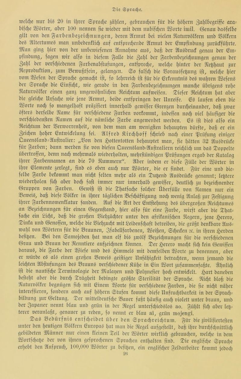 incM}e mir bi§ 20 in ifjrer Spradje säfjleu, ßcbrandjen für bie fjöbern 3«fj^t’('griffe ara= bifdje SBörter, ober 100 nennen [ie nneber mit bem nnbifdjen SSorte imil. ©enan ba^felbe gilt non ben garbenbejeidjnnngen, bereu 3lrinnt bei nieten Dtatnrnotfern nnb 9>ölfern be§ Otttertinne^ man nnbebenflid) auf entfpredjenbe 3trmnt ber ©mpfinbnng gnrndfntjrte. 31inn ging tjier non ber nnbemiefenen 3tnnatjine nn^, bn)3 ber 3tn^brncf genau ber (5m= pfinbnng, fagen mir atfo in biefem ^alte bie ber ^arbenbegeidjiningen genau ber 3at)t ber nerfdjiebenen ^arbenabftnfnngen, entfpred;e, metd;e fjinter ber 3tebtjant gnr 9teprobnftion, jnm Sleranfitfein, gelangen. (Ho falfd; bie 33oran$fe^nng ift, meldje tjier nom äöefen ber Hpradje gemadjt ift, fo tefjrreid) ift für bie ©rfenntnig be^ matjren äBefen^ ber Hpradje bie (Sinfidjt, mie gerabe in ben ^arbenbejeidjiinngen mandje übrigen^ rotje 3iatnrnölfer einen ganj nngemötjnlicfjen 91eidjtnm anfmeifen, S)iefer Dfeidjtnm tjat aber bie gteidje Urfadje mie jene 3trmnt, beibe entfpringen ber Unreife. taufen eben bie 31'orte nodj fo mangettjaft präjifiert innertjalb gemiffer ©rengen bnrd^einanber, bafj jmar öftere berfetbe 3tame für nerfdjiebene färben norfommt, inbeffen nodj niet tjäufiger bie nerfdjiebenften Dtamen auf bie nämlidje ^arbe angemenbet merben. ift bieg atfo ein 9teidjtnm ber ®ermorrcntjeit, non bem man am menigften betjanpten bürfte, bafj er ein Beidjen tjo^er @ntmidetnng fei. 3ttfreb 5lirdjtjoff fdjrieb nadj einer i^rüfnng einiger Oneengtanb=3tnftratier: ,,'lson ben Hottentotten betjaiiptet man, fie tjätten 32 3tngbrücfe für färben; bann merben fie non biefen Dneengtanb^3tnftraliern reidjlidj nm bag ^Toppelte übertroffen, beim nadj metjrmatg miebertjotten, metjrftünbigen i^rüfnngen ergab ber ilatatog itji-er garbennamen an bie 70 3inmmern''. 3tber inbem er biefe ptte ber 3t>örter in itjre etemente ^erlegt, finb eg eben andj mir äöörter, bie er finbet. gür eine nnb bie= fetbe ^arbe befommt man nidjt fetten metjr atg ein ^n^enb Stiigbrüde genannt; te^tere miebertjoten fidj aber bodj faft immer mir innertjatb gemiffer, benttid^ jn bejeidmenber ©nippen non färben, ©emi^ ift bie ^tjatfadje foldjer Überfütte non 3('amen mir ein 3.temeig, ba^ biefe 3Sötfer in i^rer täglidjen 33efdjöftigung nodj menig 3tntafj gnr B^eftignng itjrer ^arbennomenftatnr fanben. 3tnf bie 3trt ber (Sntftetjnng beg übergroßen 9?eidjtnmeg an 33eäeidjnnngen für einen ©egenftanb, tjier atfo für eine ^arbe, mirft aber bie S:ijat= fadje ein ^idjt, baß bie großen ®ieb§üdjter unter ben afrifanifdjen 9tegern, jene Herero, ^infa nnb ©enoffen, metdje bie Slietjjndjt mit Seibenfdjaft betreiben, bie größt benfbare 3tiig-' maßt non Söörtern für bie 33rannen, Bf^^bellfarbenen, 31'eißen, Hdjeden :c. in ißren H<^^'ben befißen. 33ei ben Hamojeben tjat man etf big smötf Slejcidjiinngen für bie nerfdiiebenen ©ran nnb Granit ber Otenntiere anfseidjiien fönnen. ^i^er Herero madjt fidj fein ©emiffen barang, bie ^arbe ber äßiefe nnb beg Hi’iiJiielg mit bemfelben 3ßorte jn benennen, aber er mürbe eg atg einen großen 33emeig geiftiger Unfntjigfeit betradjten, menn jeinanb bie teidjten 3tbftnfnngen beg 33ranng nerfdjiebener m\i)C in (Sin 3ßort siifammenfaßte. 3ttjnlidj ift bie naiitifdße STerminotogie ber OJtataijen nnb i^otijiiefier tjodj entmicfett. H(^U baneben befteßt aber bie biirdj STrägtjeit bebingte größte Htcritität ber Hpradje. 9tidjt bloß bie diatnrnölfer begnügen fidj mit (Sinem äßorte für nerfdjiebene färben, bie fie nidjt näßer intereffieren, fonbern andj auf ßößevn Htiifen fommt biefe Unfrndjtbarfeit in ber Hpradj= bilbnng gnr ©eltnng. !Tcr mittetbentfdjc iöaner faßt ßäiifig andj niotett unter braun, nnb ber Japaner nennt btan nnb grün in ber Oteget nnterfdjiebglog ao. güßlt fidj aber teß= terer neranlaßt, genauer jn reben, fo nennt er btan ai, grün mojengi. ®ag 33ebürfnig entfdjeibet über ben Hpradjreidjtnm. B'td* bie ginilifierteften unter ben ßentigen 3.Hitfern (Snropag ßat man bie 9tcgel mifgeftellt, baß ißre bnrdjfdjiiittlidj gebilbeten 3Ji'änner mir einen fteinen STcit ber 3ßörter mirflidj gebrandjen, metdje in öem 3l'ortfdjaße ber oon ißnen gefprodjcnen Hpradjon entßalten finb. ®ie englifdie Hpradie crßebt ben 3tnfprnd), 100/)00 3ßörter 311 befißen, ein engtifdjer ^elbarbeiter fommt jebod) 2(i