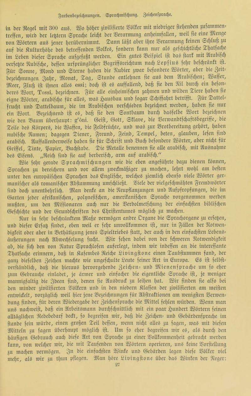 'Jcirtienbejetc^nungen. ©prad^mtfcfjung. in ber Siegel mit 300 au§. 3So p^er gmilifierte S3ölfer mit niebriger fteljenben §u)ammen= treffen, wirb ber le^tern Spradje leicfjt ber 33erarmiing anlieimfallen, weil fie eine 9)ienge non SSörtern ou§ jener Ijerübernimmt. ®ann läßt aber il;re ä.^erarmung leinen ©df;ln^^ gn anf bie ^nlturl)öl)e be§ betreffeiiben S3olfe^, fonbern fann nur al§ gefdjid^tlid^e ^fiatfodje im Seben biefer Sprache aufgefapt werben, ©in gute§ Seifpiel i)t bai Itarl mit Slrabifd; nerfepte Shibifdje, beffen urfprünglidjer 33egriffgreidjtum nad; Sepfiug fel;r befd)ränft ift. %üx ©onue, SJionb nnb ©terne l;aben bie Siubier gwar befoubere Sßörter, aber bie 3eit= begeid)nungen ^al;r, SJiouat, ©ag, ©tiiube entleljuen )ie au» bem Slrabifdjeu; SBaffer, S)i'eer, gluB ift iljuen alle^ essi; bod; ift e^ auffaüeub, ba^ fie ben Seil burd; ein befon= berea SBort, Tossi, bejeidjuen. ^ür alle eiul;eimif(^en jaljmen itnb wilben ©iere l)aben fie eigne SBörter, arabifd;e für alleö, wa§ ^aulbau uub fogar ©d)iffal)rt betrifft, pr ©attel= frudjt uub ©attelbaum, bie im 2lrabifd)en nerfd;ieben bejeidjuet werben, l;aben fie nur ein 2Öort. SSejeid^nenb ift e§, baff fie ben ©ontbaum biird) ba^felbe Söort bejeidjuen wie ben Siaum überljaupt: g’oni. ©eift, ©ott, ©flaue, bie 93erwanbtfd;aftgbegriffe, bie ©eile be!^ 5©rperä, bie iffiaffeu, bie gelbfrüd;te, uub wa§ gur S3rotbereituug geliört, Ijaben uubifdje Stameu; bagegen ©teuer, f^reunb, ^eiub, ©empel, beten, glauben, lefeu )inb arabifd;. Sluffalleuberweife l)aben fie für ©djrift uub 33ud) befoubere Söörter, aber nidjt für ©riffel, ©inte, '^mpier, S3ud;ftabe. ©ie 9}tetalle beneuneu fie ade arabifd;, mit 2lm§nal)me be§ ©ifen». „Steid; fiub fie auf berberifd), arm auf arabifd).'' SI>ie fel)r gerabe ©pradjuiifd^uugen wie bie eben angefüfjrte bagu bienen fouueu, ©prad)en gu bereidieru uub uor allem gwedmäpiger gu mad;en, leiert woljl am be|ten unter ben europäifdjen ©prad;en ba^ ©uglifdje, weld)e^ giemlid; ebeufo uiele äöörter ger= manifd;er alg romauifdjer Slbftammung umfdjliebt. äliele ber uielgefd;mäl;ten grembwörter finb bod; uuentbeljrlid;. 3)tan beule an bie Steupflangungen unb Slufpfropfungeu, bie im ©arten jeber afrilanifdjen, poh;nefifd;en, amerilanifdjen ©prad)e uorgenommen werben mupten, um beu SJtiffionaren and; nur bie 2]erbolmetfd)uug ber cinfadjften biblifd)en ©efd;id;te uub ber ©ruubfd)rifteu be<§ ©l)riftentume^ möglid; gu mad)eu. Stur in fel)r befdjräultem Slia^e uermögen anbre ©rgane bie ©pradjorgane gu erfepeu, unb biefer ©rfap fiubet, eben weil er feljr unuolllommen ift, nur in füllen ber Siotweu^ bigleit ober aber iii 93etljätiguug jeneso ©pieltriebe^ ftatt, ber and; in ben einfadjften ßebeiuji äuperuugen nad; 2lbwed)feluug fud)t. 2Bir feljen babei uon ber fdjweren Scotweubigfeit ab, bie fid) ben uon Statur ©pradjlofen auferlegt, iubem wir iubeffen an bie intereffautc ©Ijatfadje erinnern, bafs in 5^afembe§ Siei(^e ^iuingftoue einen ©aubftummen fanb, ber gang biefelben 3eid)en madjte wie ungefdjulte Seute feiner Slrt in ©uropa. ©5 ift felbfti uerftäublid), ba§ bie l)ierau§ ljeruorgel)enbe 3eid;en= uub SJtienenfprad;e um fo cber gum ©ebraudje eiulabet, je ärmer uub eiufadjer bie eigeutlid;e ©pradje ift, je weniger mannigfaltig bie ^bcen finb, benen fie Slu^brud gu leiljeu Ijat. älMr finben fie alfo bei ben minber giuilifierten 5l>öllern uub in ben niebern klaffen ber giuilifierten am meiften entwidelt, uorgüglid; weil l)ier jene iöegeid;uuugen für Slbftraltiouen am weuigften S.>erwen= buug fiubeu, für bereu SBiebergabe ber ^cidjeufpradje bie SJtittel feljlen würben. SBeun man uug nadjweift, ba§ ein 3lrbeit‘3mauu biirdjfdjuitttid) mit ein paar Rimbert S'ßörtern feinen alltäglidjen Stebebebarf bedt, fo begreifen wir, baff bie 3eid;eu: uub ©ebärbenfprad)c im ftaube fein würbe, einen groffeu ©eit beffen, wenn uid}t alle^> gu fageu, wa5 mit biefen SStitteln gu fageu überl;aupt möglid; ift. Um fo el)er begreifen wir ef^ al» burd; ben Ijäufigen ©ebraud; aud; biefe Slrt uon ©pradje gu einer 3>oIllommeul)eit gebrad)t werben laun, uon weldjer wir, bie mit ©aufeuben uon SBörteru operieren, uiu5 leine i^orftelluug gu mad;en uermögen. .3>u eiufad)fteu SiUiile uuD ©ebärben legen biefe $l5ötler uiel meljr, al» wir gu ttjun pflegen. SJtaii Ijörc li^iuingftouc über ba» Si>iulen ber Sieger: