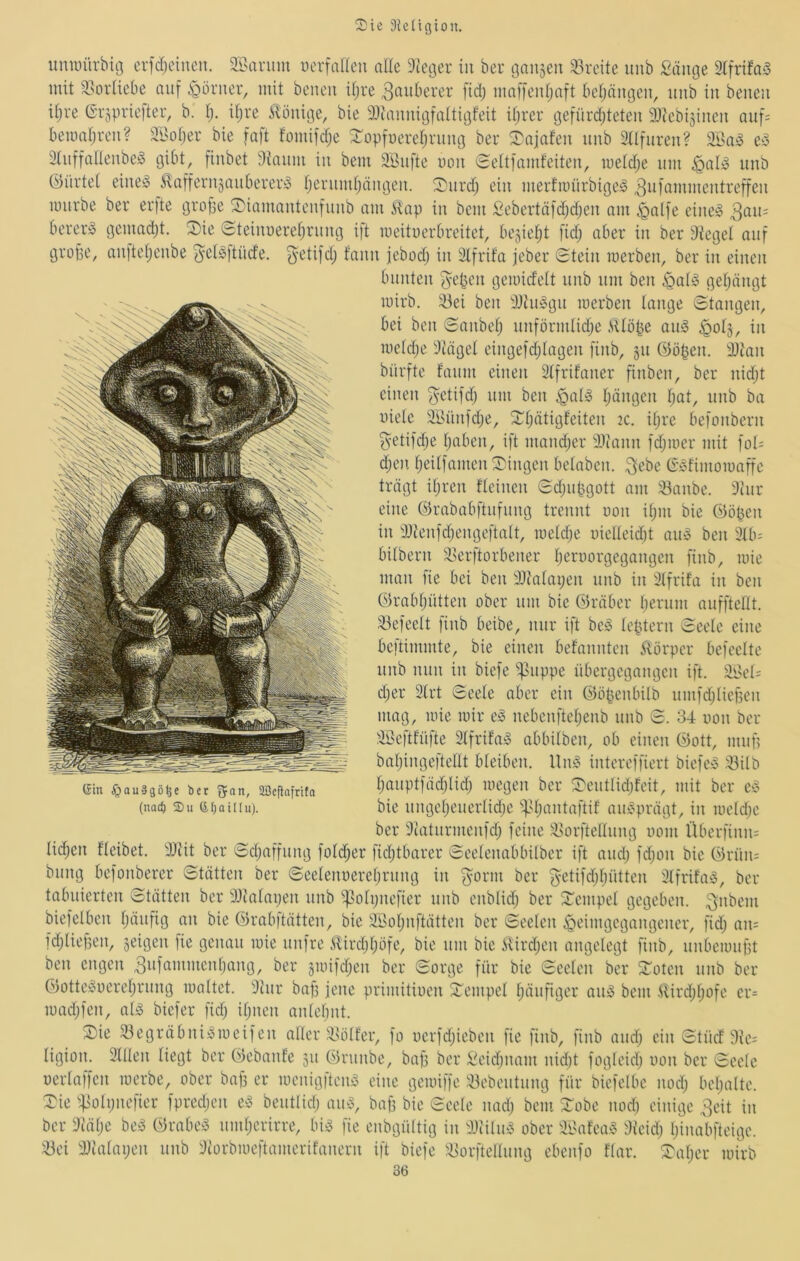 iimuürbiö erfcljcineu. äl>ariim uerfaneu alle Gießer in beu öansen ^Ireite unb Sänge 2lfrifa5 mit 93orliebe auf i^örner, mit beneii iljre ^tuiberer fid) maf[enl;aft bel;nngeu, unb in benen iljve Grjpriefteu, b. Ij. iljre Könige, bie iDcannigfaltigfeit iljrer gefürdjteten Dtebi^incn auf= bemnljuen? SBoljer bie fnft fomifdje ^opfuereljrung ber ^3^niafen unb Sllfuren? e^ 3tnnallenbe^ gibt, finbet dtanm in bem äBiifte mm eeltfnmfeiten, meldje um ^al^ unb G)ürtel eineso ^afferiiäanbereiw Ijenimljängen. ^nrdj ein merfmürbige^ ^lO'öinnientreffen mürbe ber erfte grope S)iamanteniunb am 5lap in bem Sebertäfdjdjen am ^alfe eineiS berer^ gemadjt. ^ie (Hteinnereljrnng ift meituerbreitet, bejieljt fidj aber in ber Siegel auf grobe, an)teljenbe ^eBftücfe. ^-etifd; f’ann jebodj in Slfrifa jcber Stein roerben, ber in einen bunten '^eben gemid'clt nnb um ben §al^ geljängt mirb. iöei ben S}iu»gn merben lange Stangen, bei ben Sanbelj unförmlidje iUöbe aug ^otj, in meldje Siägel eingefdjlagen finb, §u ©oben. iDian bürfte fanm einen Slfrifaner finben, ber nidjt einen fyetifdj um ben ^ala Ijängcn Ijat, unb ba üiele SBünfdje, ^Ijätigfeiten 2C. iljre befonbern getijdje Ijaben, ift mandjcr SSiann fdjmer mit fot= djcn Ijeilfamen Swingen belaben. 3ebe G^fimomaffe trägt iljren fleinen Sdjubgott am ^anbe. Stur eine ©rababftufnng trennt oon iljin bie ©oben in SJienfdjengeftalt, meldje uielleid)t am3 ben 3lb- bilbern ^i^erftorbener Ijeroorgegangen finb, mie man fie bei ben SJialaijen unb in Slfrifa in ben ©rabljütten ober um bie ©räber Ijerum aufftellt. ikfeclt finb beibe, nur ift be§ lebtern Seele eine bcftimmte, bie einen befannten 5törper befeelte unb nun in biefe ^mppe übergegangen ift. äBel= cljer 3lrt Seele aber ein ©öbenbilb umfdjliefsen mag, mie mir e^ nebenfteljenb unb S. 34 oon ber SBeftfüfte 2lfrifa;o abbilben, ob einen ©ott, muf? baljingeftellt bleiben. Unf^ intereffiert biefeS 33ilb Ijauptfädjlidj megen ber S'entlidjfeit, mit ber eo bie nngcljencrlidje if.Ujantaftif aux^prägt, in meldje ber Siaturmenfdj feine ■Borftellung uom Überfinn: lidjen fleibet. SJiit ber Sdjaffung foldjer fidjtbarer Seelenabbilbcr ift andj fdjon bie ©rün= bnng befonberer Stätten ber Seelenuereljrnng in fyorm ber fyetifdjljütten 3lfrifa^5, ber tabuierten Stätten ber SJialaijen unb ^^olpnefier nnb enblidj ber 2:’empel gegeben, ^nbem biefelben Ijäufig an bie ©rabftätten, bie äBoljiiftätten ber Seelen Heimgegangener, fidj an= fdjlief5en, seigen fie genau mie unfre ilirdjljöfe, bie um bie iUrdjcn angelegt finb, unbcmnpt ben engen 3ufammcnljang, ber jmifdjen ber Sorge für bie Seelen ber SToten unb ber ©otteiooereljrnng maltet. Stur bab jene primitiuen Stempel Ijänfiger aii)3 bem Slirdjljofe cr= madjfen, al5 biefer fidj iljncn anlebnt. Xk 33egräbni^meifen aller MUüfer, fo oerfdjieben fie finb, finb andj ein Stücf 9ie= ligion. Sillen liegt ber ©ebanfe 31t G5runbe, bap ber Seidjimm nidjt fogleidj oon ber Seele oerlaffen merbe, ober bap er menig)ten^ eine gemiffe S3ebentnng für biefelbe nodj beljalte. Sie ^^olijiiefier fpredjen e^ bentlidj am3, bap bie Seele nadj bem Sobe nod) einige 3eit in ber Siälje be^^ ©rabe^ nmljerirre, bi^ fie enbgültig in SJtilu^ ober SBafea^ Sfeidj Ijina'bfteige. S3ei SJialaijen unb Siorbmeftamerifanern ift biefe ^Borftellnng ebenfo flar. ^aljer mirb 36 Gin $au§gö^e ber fjan, äßefiafrita (nat^) 2)u GIjaiItu).