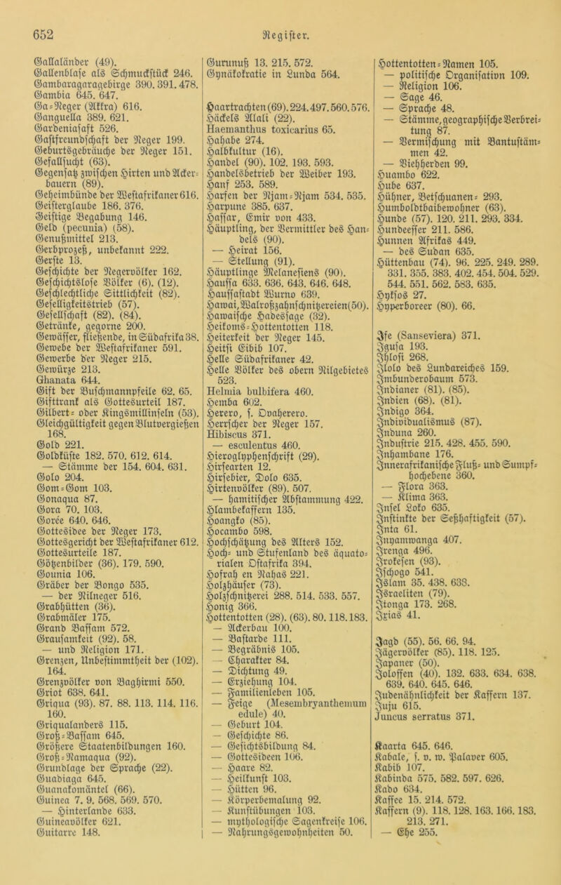 @aHa(änber (49). ©allcnblafe ©d)mudEftürf 246. ©ambaragnragcBirge 390.391.478. ©ambta W5. 647. ®a-'9?eger (2tffra) 616. ©anguella 389. 621. ©arbeniafaft 526. ®aftfreunbfd;aft ber ?Jeger 199. ©ebuttSgcbriiuc^e ber Sieger 151. ©efaDfuc^t (63). ©egenfa^ än)ifd;en Wirten unb2ider= bauern (89). ©el^eimbünbe ber 2ßeftafrifaner616. ©eifterglaube 186. 376. ®eiftige ^Begabung 146. ®elb (pecunia) (58). ©enu^mittel 213. ©erbprojefs, unbefannt 222. ©erfte 13. ©ef^idjte ber Siegeruötfer 162. ©efc^icbt^Iofe SBöifer (6). (12). ©efc^lec^tlid;e ©ittlidifeit (82). ©efedigfeitgtrieb (57). ©efeUfdjaft (82). (84). ©etranJe, gegorne 200. ©eroäffer, ftiepenbe, m©übafrifa38. ©eroebe ber ^eftafrifaner 591. ©eroerbc ber Sieger 215. ©eroürje 213. Ghanata 644. ©ift ber 33ufd)mannpfeilc 62. 65. ©ifttranf al§ ©ottegurteil 187. ©iibert: ober ÄiinggmUIinfeln (53). ©leicbgiUtigfeit gegen 33Iutüergie|jen 168. ©olb 221. ©olbfüfte 182. 570. 612. 614. — ©tnnime ber 154. 604. 631. ©olo 204. ©om = ©om 103. ©onaqua 87. ©ora 70. 103. ©oree 640. 646. ©otteSibee ber Sieger 173. ©otteggeric^t ber SBeftafrifaner 612. ©ottegurteile 187. ©ö^enbUber (36). 179. 590. ©ounia 106. ©räber ber 33ongo 535. — ber Siilneger 516. ©rabf)ütten (36). ©rabmäler 175. ©ranb 33affam 572. ©raufamfcit (92). 58. — unb Sietigion 171. ©rensen, Unbeftimmt^eit ber (102). 164. ©renjüölter oon SBagl^trmi 550. ©riot 638. 641. ©riqua (93). 87. 88. 113. 114. 116. 160. ©riqualanberg 115. ©ro 5 = 33affam 645. ©röfjerc ©taatenbilbungen 160. ©rof5 = Siamaqua (92). ©runblagc ber ©prac^c (22). ©uabiogn 64.5. ©uanatömäntel (66). ©uinea 7. 9. 568. 569. 570. — ^interlanbe 633. ©uineauötfer 621. ©uitarre 148. ©urunuB 13. 215. 572. ©pnäfofratie in Sunba 564. Haartrachten (69). 224.497.560.576. .öädetg ^lali (22). Haemantlms toxicarius 65. Hahabe 274. Halbfultur (16). Hanbel (90). 102. 193. 593. Hanbelgbetrieb ber SBeiber 193. §anf 253. 589. Öarfen ber Siiam = Siiam 534.535. .Harpune 385. 637. Hoffar, ©mir oon 433. Häuptling, ber Sßermittler beg §an= belg (90). — Heirat 156. — ©tellung (91). Häuptlinge SJiefanefieng (90). Hauffa 633. 636. 643. 646. 648. Hauffaftabt Sßurno 639. Hatoai,2ßaIroBjahnfchnihereien(50). Hamaifche Hn^cgjage (32). Heifomg=Hoilentotten 118. Heiterfeit ber Sieger 145. Heitfi ©ibib 107. Helle ©übafrifaner 42. Hede $ßölfer beg obern SiUgebieteg 523. Helmia biilbifera 460. Hemba 602. Herero, f. Doaherero. Herrjd;er ber Sieger 157. Hibiscus 371. — esculeutus 460. Hieroglpphen)chrift (29). Hirfearten 12. Hirfebier, ®olo 635. Hirtenoölfer (89). 507. — hainitifd;er Slbftammung 422. Hlambefaffern 135. Hoangfo (85). Hocambo 598. Hochfchähung beg Sllterg 152. Hoch= unb ©tufenlanb beg äquato= riaten Dftafrifa 394. Hofrah en Sia^ag 221. .Hoisbäufer (73). Hotäfchniherei 288. 514. 533. 557. Honig 366. Hottentotten (28). (63). 80.118.183. — Slderbau 100. — 33aftarbe 111. — Segräbnig 105. — ©h^irafter 84. — ®id;tung 49. — ®rjiel)ung 104. — Familienleben 105. — Feige (J\Ieseinbryanthemuiii edule) 40. — ©eburt 104. — @e)d)id)te 86. — ©efi^tgbilbung 84. — ©ottegibccn l(i6. — ^aaxi 82. — Heitfunft 103. — Hütten 96. — iCörperbemalung 92. — Alunftübungen i03. — mpthologifd;e ©agenfreije 106. — Sial)rungggeioohn[)eiten 50. Hottentotten^Siamen 105. — politifche Drganifation 109. — Religion 106. — ©age 46. — ©prache 48. — ©tämme,geographifche5Berbrei5 tung 87. — Sßermtfchung mit S8antuftäm= men 42. — Siehherben 99. Huambo 622. Hube 637. Hühner, Setfchuanenj 293. Humbolbtbaiberoohner (63). Hunbe (57). 120. 211. 293. 334. Hunbeeffer 211. 586. Hunnen Slfrifag 449. — beg ©uban 635. Hüttenbau (74). 96. 225. 249. 289. 331. 355. 383. 402. 454. 504. 529. 544. 551. 562. 583. 635. Hpfl'og 27. Hyperboreer (80). 66. .Ffc (Sanseviera) 371. Fgufa 193. Fhlofi 268. Flolo beg Sunbareicheg 159. Fmbunberobaum 573. Fnbianer (81). (85). Fnbien (68). (81). Fnbigo 364. Fnbioibuatigmug (87). Fnbuna 260. Fnbuftrie 215. 428. 455. 590. Fnhambanc 176. Fnnerafrif anifche Fiu^^ unb ©umpf* hochebene 360. — F^ura 363. — Klima 363. Fnfel £ofo 635. Fnftinfte ber ©e^hfifÜQ^eit (57). Fnta 61. Fnpamroanga 407. Frenga 496. Frofefen (93). Ffdjogo 541. Fglam 35. 438. 638. F^raeliten (79). Ftonga 173. 268. Fsiag 41. Fagb (55). 56. 66. 94. Fägeroölfer (85). 118. 125. Fapaner (50). Foloffen (40). 132. 633. 634. 638. 639. 640. 645. 646. Fubenähnlidjfeit ber Kaffem 137. Fufu 615. Juucus serratus 371. Kaarta 645. 646. Kabale, f. o. m. ^alaoer 605. Kabib 107. Atabinba 575. 582. 597. 626. Kabo 634. Kaffee 15. 214. 572. Kaffem (9). 118.128.163.166.183. 213. 271. — ©he 255.