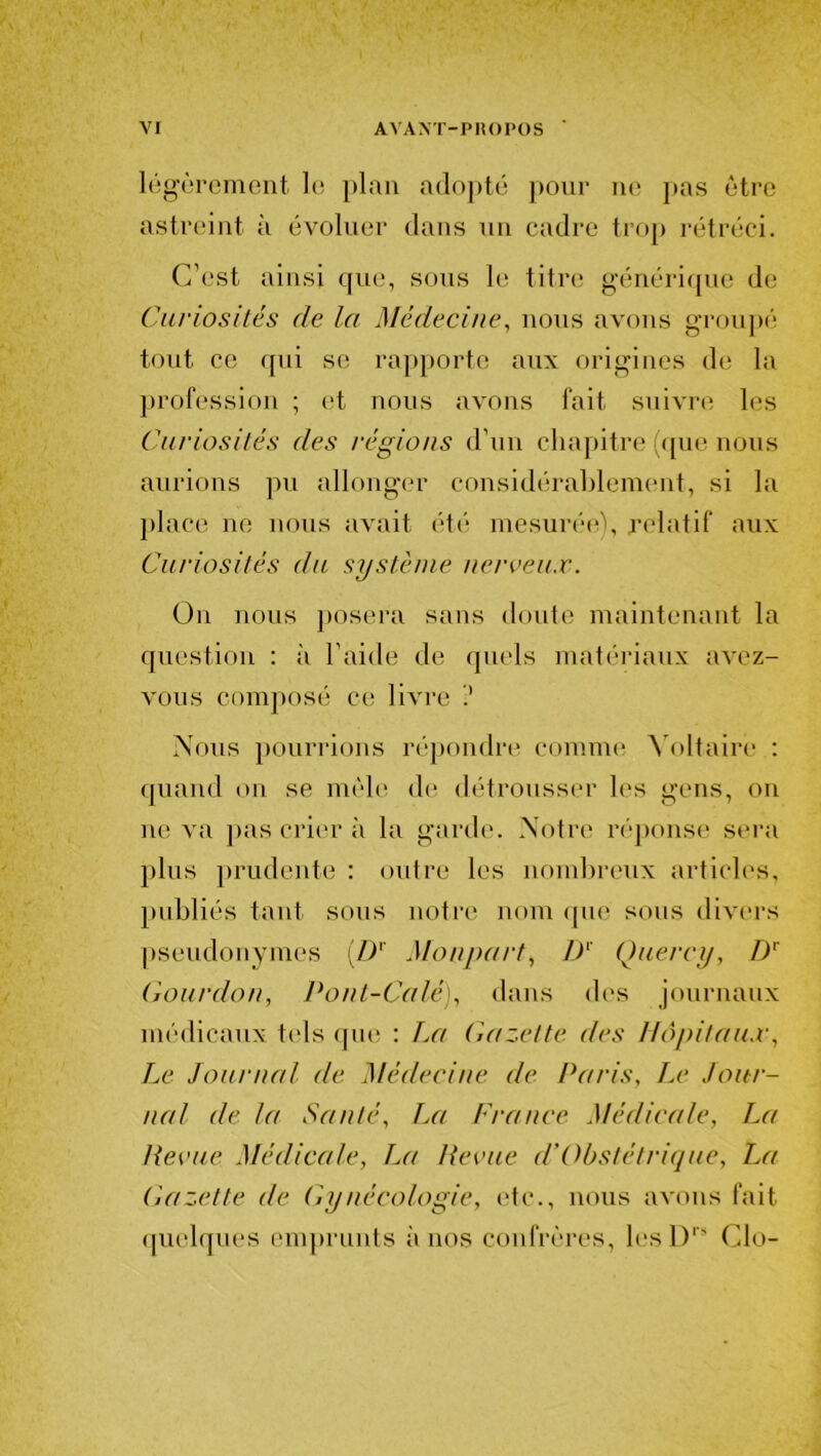 légèrement le plan adopté pour ne pas être astreint à évoluer dans un cadre trop rétréci. C’est ainsi que, sous le titre générique de Curiosités de la Médecine, nous avons groupé tout ce qui se rapporte aux origines de la profession ; et nous avons fait suivre les Curiosités des régions d’un chapitre (que nous aurions pu allonger considérablement, si la place ne nous avait été mesurée), relatif aux Curiosités du système nerveux. On nous posera sans doute maintenant la question : à l’aide de quels matériaux avez- vous composé ce livre Nous pourrions répondre comme Voltaire : quand on se mêle de détrousser les gens, on ne va pas crier à la garde. Notre réponse sera plus prudente : outre les nombreux articles, publiés tant sous notre nom que sous divers pseudonymes (/)' Monpart, Dr Quercy, DT Gourdon, Pont-Calé), dans des journaux médicaux tels que : Ta7 Gazette des Hôpitaux, Le Journal de Médecine de Paris, Le Jour- nal de la Santé, La France Médicale, La Revue Médicale, T,a Revue (l’Obstétrique, La Gazette de Gynécologie, etc., nous avons fait quelques emprunts à nos confrères, lesDrs Cio-