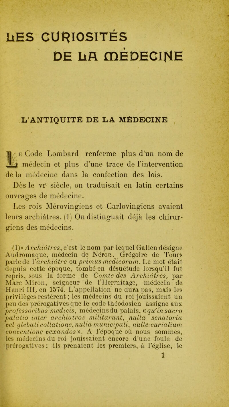 LiES CURIOSITES DE Lifl mÉDEClHH L’ANTIQUITÉ DE LA MÉDECINE e Code Lombard renferme plus d’un nom de médecin et plus d’une trace de l’intervention de la médecine dans la confection des lois. Dès le vie siècle, on traduisait en latin certains ouvrages de médecine. Les rois Mérovingiens et Carlovingiens avaient leurs archiàtres. (i) On distinguait déjà les chirur- giens des médecins. (1)« Archiàtres, c’est le nom par lequel Galien désigne Audromaque, médecin de Néron. Grégoire de Tours parle de Y archiàtrc ou primus medicorum. Le mot était depuis cette époque, tombé en désuétude lorsqu’il fut repris, sous la forme de Comte des Archiàtres, par Marc Miron, seigneur de l’Herraitage, médecin de Henri III, en 1574. L’appellation ne dura pas, mais les privilèges restèrent ; les médecins du roi jouissaient un peu des prérogatives que le code théodosien assigne aux profcssoribus medicis, médecinsdu palais. « qu’in sacro palatio inter archiatros militarunt, nuUa scnatoria cet c/lebali collatione,nulla municipali, nulle curialium conccntione vexandos ». A l’époque où nous sommes, les médecins du roi jouissaient encore d’une foule de prérogatives : ils prenaient les premiers, à l’église, le