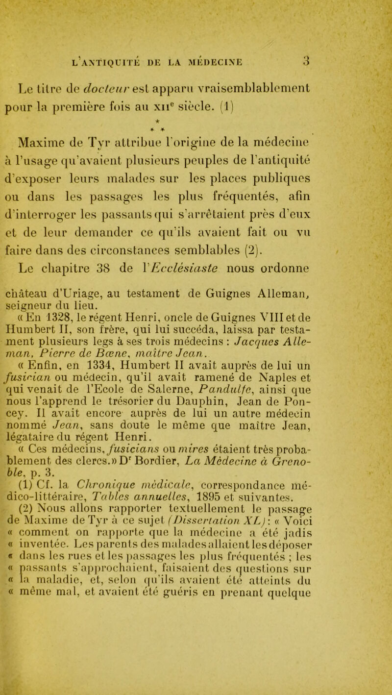 Le titre de docteur est apparu vraisemblablement pour la première fois au xne siècle. (1) ★ * * Maxime de Tyr attribue l'origine de la médecine à l’usage qu’avaient plusieurs peuples de l’antiquité d’exposer leurs malades sur les places publiques ou dans les passages les plus fréquentés, afin d’interroger les passants qui s’arrêtaient près d’eux et de leur demander ce qu’ils avaient fait ou vu faire dans des circonstances semblables (2). Le chapitre 38 de VEcclésiaste nous ordonne château d'Uriage, au testament de Guignes Alleman, seigneur du lieu. «En 1328, le régent Henri, oncle de Guignes VIII et de Humbert II, son frère, qui lui succéda, laissa par testa- ment plusieurs legs à ses trois médecins : Jacques Alle- man, Pierre de Bœne, maître Jean. « Enfin, en 1334, Humbert II avait auprès de lui un fusician ou médecin, qu’il avait ramené de Naples et qui venait de l’Ecole de Salerne, Pandulfc, ainsi que nous l’apprend le trésorier du Dauphin, Jean de Pon- cey. Il avait encore auprès de lui un autre médecin nommé Jean, sans doute le même que maître Jean, légataire du régent Henri. « Ces médecins, fusicians ou mires étaient très proba- blement des clercs.» Dr Bordier, La Médecine à Greno- ble, p. 3. (1) Cf. la Chronique médicale, correspondance mé- dico-littéraire, Tables annuelles, 1895 et suivantes. (2) Nous allons rapporter textuellement le passage de Maxime de Tyr à ce sujet (Dissertation XL): « Voici « comment on rapporte que la médecine a été jadis « inventée. Les parents des malades allaient les déposer « dans les rues et les passages les plus fréquentés ; les « passants s’approchaient, faisaient des questions sur « la maladie, et, selon qu’ils avaient été atteints du « même mal, et avaient été guéris en prenant quelque